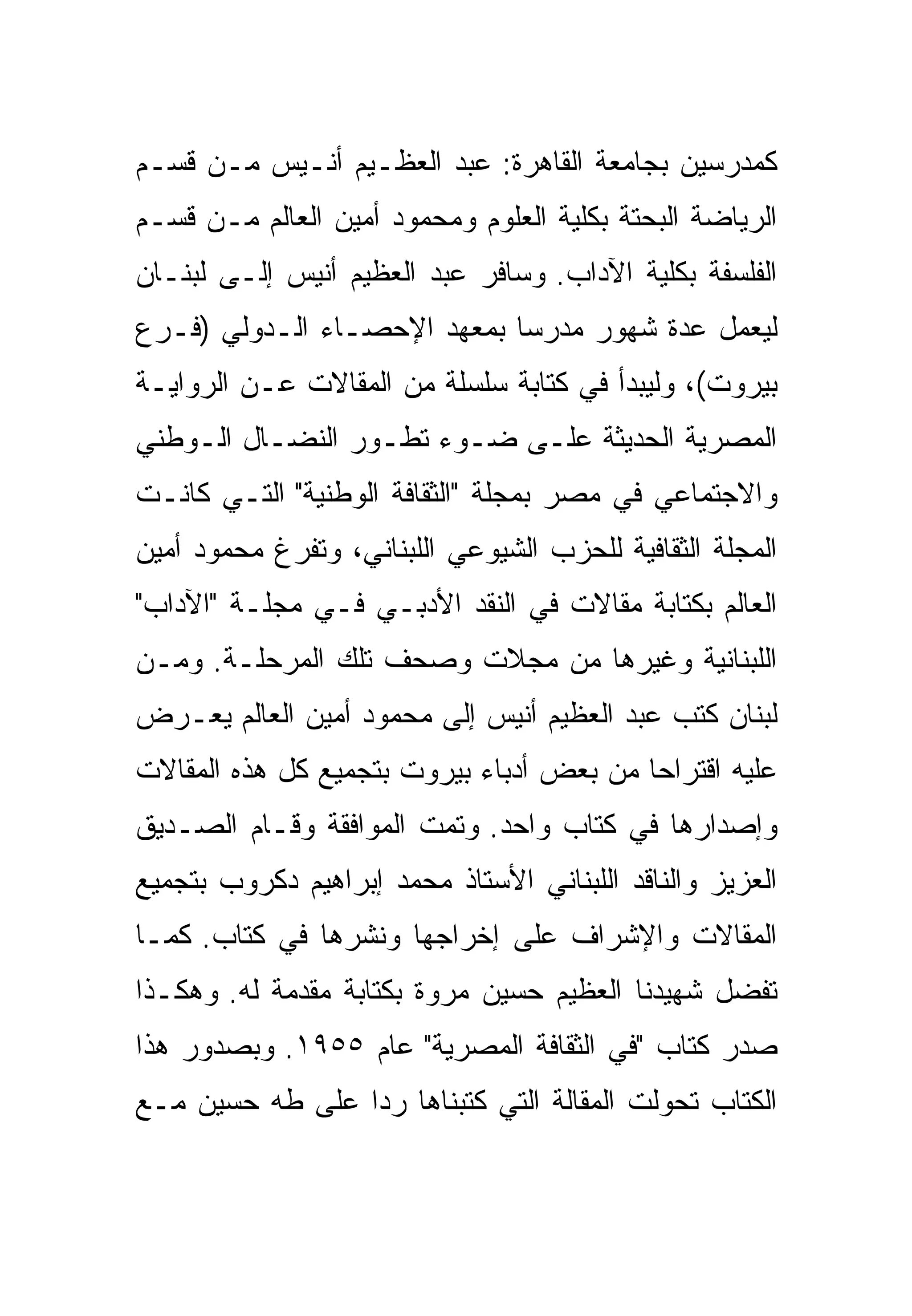 ‫ﻜﻤﺩﺭﺴﻴﻥ ﺒﺠﺎﻤﻌﺔ ﺍﻟﻘﺎﻫﺭﺓ: ﻋﺒﺩ ﺍﻟﻌﻅـﻴﻡ ﺃﻨـﻴﺱ ﻤـﻥ ﻗﺴـﻡ‬
‫ﺍﻟﺭﻴﺎﻀﺔ ﺍﻟﺒﺤﺘﺔ ﺒﻜﻠﻴﺔ ﺍﻟﻌﻠﻭﻡ ﻭﻤﺤﻤﻭﺩ ﺃﻤﻴﻥ ﺍﻟﻌﺎﻟﻡ ﻤـﻥ ﻗﺴـﻡ‬
‫ﺍﻟﻔﻠﺴﻔﺔ ﺒﻜﻠﻴﺔ ﺍﻵﺩﺍﺏ. ﻭﺴﺎﻓﺭ ﻋﺒﺩ ﺍﻟﻌﻅﻴﻡ ﺃﻨﻴﺱ ﺇﻟـﻰ ﻟﺒﻨـﺎﻥ‬
‫ﻟﻴﻌﻤل ﻋﺩﺓ ﺸﻬﻭﺭ ﻤﺩﺭﺴﺎ ﺒﻤﻌﻬﺩ ﺍﻹﺤﺼـﺎﺀ ﺍﻟـﺩﻭﻟﻲ )ﻓـﺭﻉ‬
‫ﺒﻴﺭﻭﺕ(، ﻭﻟﻴﺒﺩﺃ ﻓﻲ ﻜﺘﺎﺒﺔ ﺴﻠﺴﻠﺔ ﻤﻥ ﺍﻟﻤﻘﺎﻻﺕ ﻋـﻥ ﺍﻟﺭﻭﺍﻴـﺔ‬
‫ﺍﻟﻤﺼﺭﻴﺔ ﺍﻟﺤﺩﻴﺜﺔ ﻋﻠـﻰ ﻀـﻭﺀ ﺘﻁـﻭﺭ ﺍﻟﻨﻀـﺎل ﺍﻟـﻭﻁﻨﻲ‬
‫ﻭﺍﻻﺠﺘﻤﺎﻋﻲ ﻓﻲ ﻤﺼﺭ ﺒﻤﺠﻠﺔ "ﺍﻟﺜﻘﺎﻓﺔ ﺍﻟﻭﻁﻨﻴﺔ" ﺍﻟﺘـﻲ ﻜﺎﻨـﺕ‬
‫ﺍﻟﻤﺠﻠﺔ ﺍﻟﺜﻘﺎﻓﻴﺔ ﻟﻠﺤﺯﺏ ﺍﻟﺸﻴﻭﻋﻲ ﺍﻟﻠﺒﻨﺎﻨﻲ، ﻭﺘﻔﺭﻍ ﻤﺤﻤﻭﺩ ﺃﻤﻴﻥ‬
‫ﺍﻟﻌﺎﻟﻡ ﺒﻜﺘﺎﺒﺔ ﻤﻘﺎﻻﺕ ﻓﻲ ﺍﻟﻨﻘﺩ ﺍﻷﺩﺒـﻲ ﻓـﻲ ﻤﺠﻠـﺔ "ﺍﻵﺩﺍﺏ"‬
‫ﺍﻟﻠﺒﻨﺎﻨﻴﺔ ﻭﻏﻴﺭﻫﺎ ﻤﻥ ﻤﺠﻼﺕ ﻭﺼﺤﻑ ﺘﻠﻙ ﺍﻟﻤﺭﺤﻠـﺔ. ﻭﻤـﻥ‬
‫ﻟﺒﻨﺎﻥ ﻜﺘﺏ ﻋﺒﺩ ﺍﻟﻌﻅﻴﻡ ﺃﻨﻴﺱ ﺇﻟﻰ ﻤﺤﻤﻭﺩ ﺃﻤﻴﻥ ﺍﻟﻌﺎﻟﻡ ﻴﻌـﺭﺽ‬
‫ﻋﻠﻴﻪ ﺍﻗﺘﺭﺍﺤﺎ ﻤﻥ ﺒﻌﺽ ﺃﺩﺒﺎﺀ ﺒﻴﺭﻭﺕ ﺒﺘﺠﻤﻴﻊ ﻜل ﻫﺫﻩ ﺍﻟﻤﻘﺎﻻﺕ‬
‫ﻭﺇﺼﺩﺍﺭﻫﺎ ﻓﻲ ﻜﺘﺎﺏ ﻭﺍﺤﺩ. ﻭﺘﻤﺕ ﺍﻟﻤﻭﺍﻓﻘﺔ ﻭﻗـﺎﻡ ﺍﻟﺼـﺩﻴﻕ‬
‫ﺍﻟﻌﺯﻴﺯ ﻭﺍﻟﻨﺎﻗﺩ ﺍﻟﻠﺒﻨﺎﻨﻲ ﺍﻷﺴﺘﺎﺫ ﻤﺤﻤﺩ ﺇﺒﺭﺍﻫﻴﻡ ﺩﻜﺭﻭﺏ ﺒﺘﺠﻤﻴﻊ‬
‫ﺍﻟﻤﻘﺎﻻﺕ ﻭﺍﻹﺸﺭﺍﻑ ﻋﻠﻰ ﺇﺨﺭﺍﺠﻬﺎ ﻭﻨﺸﺭﻫﺎ ﻓﻲ ﻜﺘﺎﺏ. ﻜﻤـﺎ‬
‫ﺘﻔﻀل ﺸﻬﻴﺩﻨﺎ ﺍﻟﻌﻅﻴﻡ ﺤﺴﻴﻥ ﻤﺭﻭﺓ ﺒﻜﺘﺎﺒﺔ ﻤﻘﺩﻤﺔ ﻟﻪ. ﻭﻫﻜـﺫﺍ‬
‫ﺼﺩﺭ ﻜﺘﺎﺏ "ﻓﻲ ﺍﻟﺜﻘﺎﻓﺔ ﺍﻟﻤﺼﺭﻴﺔ" ﻋﺎﻡ ٥٥٩١. ﻭﺒﺼﺩﻭﺭ ﻫﺫﺍ‬
‫ﺍﻟﻜﺘﺎﺏ ﺘﺤﻭﻟﺕ ﺍﻟﻤﻘﺎﻟﺔ ﺍﻟﺘﻲ ﻜﺘﺒﻨﺎﻫﺎ ﺭﺩﺍ ﻋﻠﻰ ﻁﻪ ﺤﺴﻴﻥ ﻤـﻊ‬
 