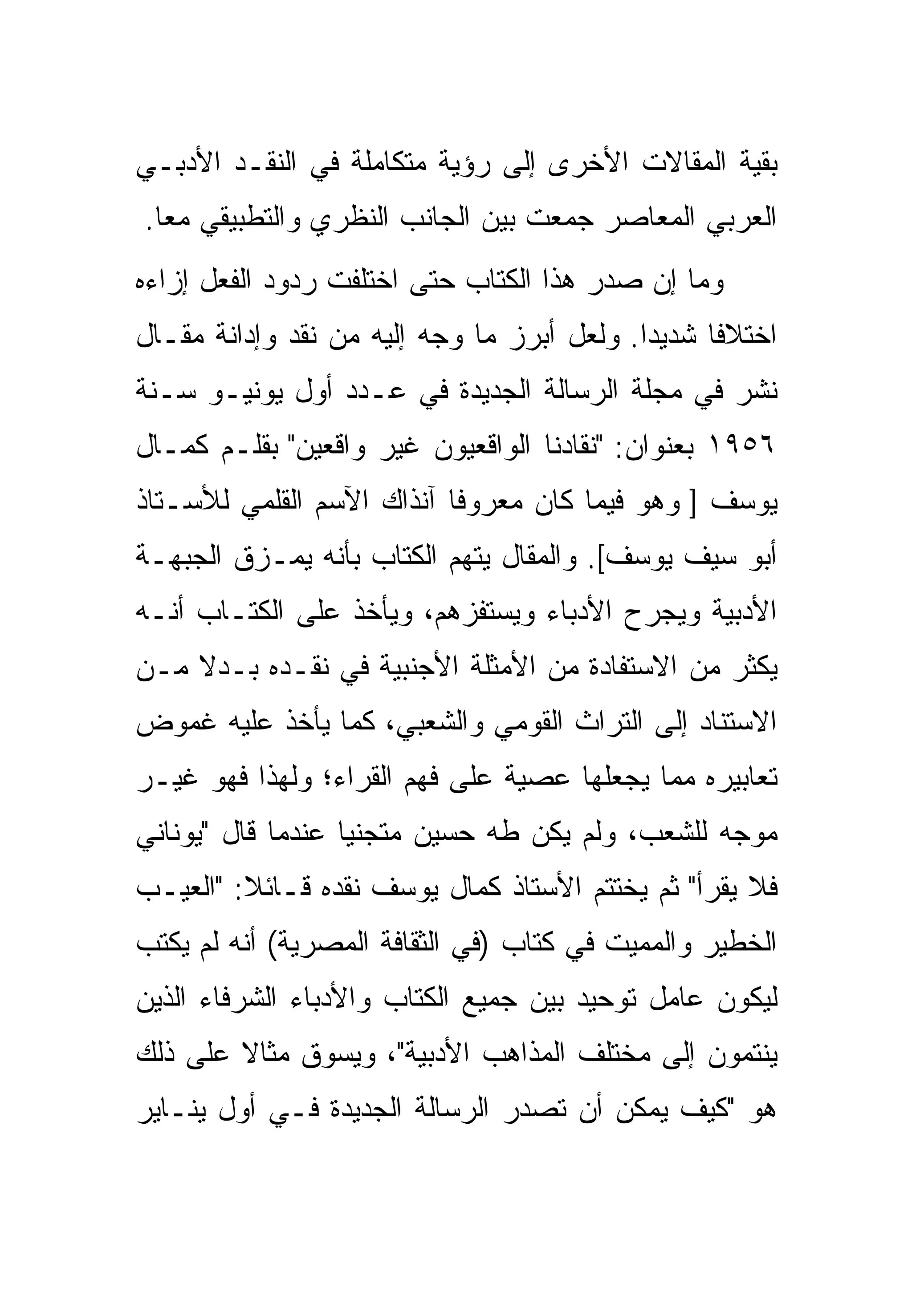 ‫ﺒﻘﻴﺔ ﺍﻟﻤﻘﺎﻻﺕ ﺍﻷﺨﺭﻯ ﺇﻟﻰ ﺭﺅﻴﺔ ﻤﺘﻜﺎﻤﻠﺔ ﻓﻲ ﺍﻟﻨﻘـﺩ ﺍﻷﺩﺒـﻲ‬
‫ﺍﻟﻌﺭﺒﻲ ﺍﻟﻤﻌﺎﺼﺭ ﺠﻤﻌﺕ ﺒﻴﻥ ﺍﻟﺠﺎﻨﺏ ﺍﻟﻨﻅﺭﻱ ﻭﺍﻟﺘﻁﺒﻴﻘﻲ ﻤﻌﺎ.‬
‫ﻭﻤﺎ ﺇﻥ ﺼﺩﺭ ﻫﺫﺍ ﺍﻟﻜﺘﺎﺏ ﺤﺘﻰ ﺍﺨﺘﻠﻔﺕ ﺭﺩﻭﺩ ﺍﻟﻔﻌل ﺇﺯﺍﺀﻩ‬
‫ﺍﺨﺘﻼﻓﺎ ﺸﺩﻴﺩﺍ. ﻭﻟﻌل ﺃﺒﺭﺯ ﻤﺎ ﻭﺠﻪ ﺇﻟﻴﻪ ﻤﻥ ﻨﻘﺩ ﻭﺇﺩﺍﻨﺔ ﻤﻘـﺎل‬
‫ﻨﺸﺭ ﻓﻲ ﻤﺠﻠﺔ ﺍﻟﺭﺴﺎﻟﺔ ﺍﻟﺠﺩﻴﺩﺓ ﻓﻲ ﻋـﺩﺩ ﺃﻭل ﻴﻭﻨﻴـﻭ ﺴـﻨﺔ‬
‫٦٥٩١ ﺒﻌﻨﻭﺍﻥ: "ﻨﻘﺎﺩﻨﺎ ﺍﻟﻭﺍﻗﻌﻴﻭﻥ ﻏﻴﺭ ﻭﺍﻗﻌﻴﻥ" ﺒﻘﻠـﻡ ﻜﻤـﺎل‬
‫ﻴﻭﺴﻑ ] ﻭﻫﻭ ﻓﻴﻤﺎ ﻜﺎﻥ ﻤﻌﺭﻭﻓﺎ ﺁﻨﺫﺍﻙ ﺍﻵﺴﻡ ﺍﻟﻘﻠﻤﻲ ﻟﻸﺴـﺘﺎﺫ‬
‫ﺃﺒﻭ ﺴﻴﻑ ﻴﻭﺴﻑ[. ﻭﺍﻟﻤﻘﺎل ﻴﺘﻬﻡ ﺍﻟﻜﺘﺎﺏ ﺒﺄﻨﻪ ﻴﻤـﺯﻕ ﺍﻟﺠﺒﻬـﺔ‬
‫ﺍﻷﺩﺒﻴﺔ ﻭﻴﺠﺭﺡ ﺍﻷﺩﺒﺎﺀ ﻭﻴﺴﺘﻔﺯﻫﻡ، ﻭﻴﺄﺨﺫ ﻋﻠﻰ ﺍﻟﻜﺘـﺎﺏ ﺃﻨـﻪ‬
‫ﻴﻜﺜﺭ ﻤﻥ ﺍﻻﺴﺘﻔﺎﺩﺓ ﻤﻥ ﺍﻷﻤﺜﻠﺔ ﺍﻷﺠﻨﺒﻴﺔ ﻓﻲ ﻨﻘـﺩﻩ ﺒـﺩﻻ ﻤـﻥ‬
‫ﺍﻻﺴﺘﻨﺎﺩ ﺇﻟﻰ ﺍﻟﺘﺭﺍﺙ ﺍﻟﻘﻭﻤﻲ ﻭﺍﻟﺸﻌﺒﻲ، ﻜﻤﺎ ﻴﺄﺨﺫ ﻋﻠﻴﻪ ﻏﻤﻭﺽ‬
‫ﺘﻌﺎﺒﻴﺭﻩ ﻤﻤﺎ ﻴﺠﻌﻠﻬﺎ ﻋﺼﻴﺔ ﻋﻠﻰ ﻓﻬﻡ ﺍﻟﻘﺭﺍﺀ؛ ﻭﻟﻬﺫﺍ ﻓﻬﻭ ﻏﻴـﺭ‬
‫ﻤﻭﺠﻪ ﻟﻠﺸﻌﺏ، ﻭﻟﻡ ﻴﻜﻥ ﻁﻪ ﺤﺴﻴﻥ ﻤﺘﺠﻨﻴﺎ ﻋﻨﺩﻤﺎ ﻗﺎل "ﻴﻭﻨﺎﻨﻲ‬
‫ﻓﻼ ﻴﻘﺭﺃ" ﺜﻡ ﻴﺨﺘﺘﻡ ﺍﻷﺴﺘﺎﺫ ﻜﻤﺎل ﻴﻭﺴﻑ ﻨﻘﺩﻩ ﻗـﺎﺌﻼ: "ﺍﻟﻌﻴـﺏ‬
‫ﺍﻟﺨﻁﻴﺭ ﻭﺍﻟﻤﻤﻴﺕ ﻓﻲ ﻜﺘﺎﺏ )ﻓﻲ ﺍﻟﺜﻘﺎﻓﺔ ﺍﻟﻤﺼﺭﻴﺔ( ﺃﻨﻪ ﻟﻡ ﻴﻜﺘﺏ‬
‫ﻟﻴﻜﻭﻥ ﻋﺎﻤل ﺘﻭﺤﻴﺩ ﺒﻴﻥ ﺠﻤﻴﻊ ﺍﻟﻜﺘﺎﺏ ﻭﺍﻷﺩﺒﺎﺀ ﺍﻟﺸﺭﻓﺎﺀ ﺍﻟﺫﻴﻥ‬
‫ﻴﻨﺘﻤﻭﻥ ﺇﻟﻰ ﻤﺨﺘﻠﻑ ﺍﻟﻤﺫﺍﻫﺏ ﺍﻷﺩﺒﻴﺔ"، ﻭﻴﺴﻭﻕ ﻤﺜﺎﻻ ﻋﻠﻰ ﺫﻟﻙ‬
‫ﻫﻭ "ﻜﻴﻑ ﻴﻤﻜﻥ ﺃﻥ ﺘﺼﺩﺭ ﺍﻟﺭﺴﺎﻟﺔ ﺍﻟﺠﺩﻴﺩﺓ ﻓـﻲ ﺃﻭل ﻴﻨـﺎﻴﺭ‬
 