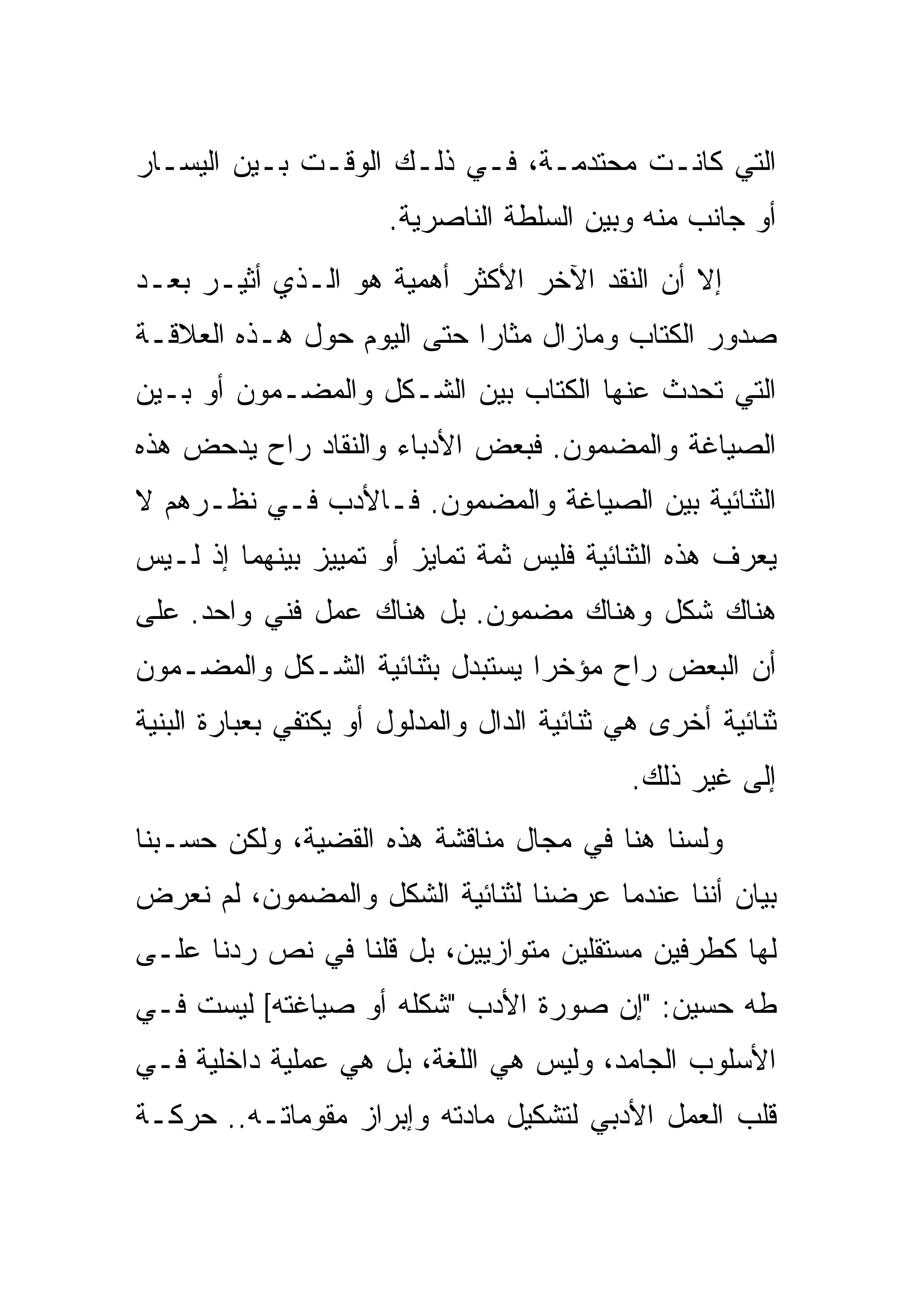 ‫ﺍﻟﺘﻲ ﻜﺎﻨـﺕ ﻤﺤﺘﺩﻤـﺔ، ﻓـﻲ ﺫﻟـﻙ ﺍﻟﻭﻗـﺕ ﺒـﻴﻥ ﺍﻟﻴﺴـﺎﺭ‬
                       ‫ﺃﻭ ﺠﺎﻨﺏ ﻤﻨﻪ ﻭﺒﻴﻥ ﺍﻟﺴﻠﻁﺔ ﺍﻟﻨﺎﺼﺭﻴﺔ.‬
‫ﺇﻻ ﺃﻥ ﺍﻟﻨﻘﺩ ﺍﻵﺨﺭ ﺍﻷﻜﺜﺭ ﺃﻫﻤﻴﺔ ﻫﻭ ﺍﻟـﺫﻱ ﺃﺜﻴـﺭ ﺒﻌـﺩ‬
‫ﺼﺩﻭﺭ ﺍﻟﻜﺘﺎﺏ ﻭﻤﺎﺯﺍل ﻤﺜﺎﺭﺍ ﺤﺘﻰ ﺍﻟﻴﻭﻡ ﺤﻭل ﻫـﺫﻩ ﺍﻟﻌﻼﻗـﺔ‬
‫ﺍﻟﺘﻲ ﺘﺤﺩﺙ ﻋﻨﻬﺎ ﺍﻟﻜﺘﺎﺏ ﺒﻴﻥ ﺍﻟﺸـﻜل ﻭﺍﻟﻤﻀـﻤﻭﻥ ﺃﻭ ﺒـﻴﻥ‬
‫ﺍﻟﺼﻴﺎﻏﺔ ﻭﺍﻟﻤﻀﻤﻭﻥ. ﻓﺒﻌﺽ ﺍﻷﺩﺒﺎﺀ ﻭﺍﻟﻨﻘﺎﺩ ﺭﺍﺡ ﻴﺩﺤﺽ ﻫﺫﻩ‬
‫ﺍﻟﺜﻨﺎﺌﻴﺔ ﺒﻴﻥ ﺍﻟﺼﻴﺎﻏﺔ ﻭﺍﻟﻤﻀﻤﻭﻥ. ﻓـﺎﻷﺩﺏ ﻓـﻲ ﻨﻅـﺭﻫﻡ ﻻ‬
‫ﻴﻌﺭﻑ ﻫﺫﻩ ﺍﻟﺜﻨﺎﺌﻴﺔ ﻓﻠﻴﺱ ﺜﻤﺔ ﺘﻤﺎﻴﺯ ﺃﻭ ﺘﻤﻴﻴﺯ ﺒﻴﻨﻬﻤﺎ ﺇﺫ ﻟـﻴﺱ‬
‫ﻫﻨﺎﻙ ﺸﻜل ﻭﻫﻨﺎﻙ ﻤﻀﻤﻭﻥ. ﺒل ﻫﻨﺎﻙ ﻋﻤل ﻓﻨﻲ ﻭﺍﺤﺩ. ﻋﻠﻰ‬
‫ﺃﻥ ﺍﻟﺒﻌﺽ ﺭﺍﺡ ﻤﺅﺨﺭﺍ ﻴﺴﺘﺒﺩل ﺒﺜﻨﺎﺌﻴﺔ ﺍﻟﺸـﻜل ﻭﺍﻟﻤﻀـﻤﻭﻥ‬
‫ﺜﻨﺎﺌﻴﺔ ﺃﺨﺭﻯ ﻫﻲ ﺜﻨﺎﺌﻴﺔ ﺍﻟﺩﺍل ﻭﺍﻟﻤﺩﻟﻭل ﺃﻭ ﻴﻜﺘﻔﻲ ﺒﻌﺒﺎﺭﺓ ﺍﻟﺒﻨﻴﺔ‬
                                             ‫ﺇﻟﻰ ﻏﻴﺭ ﺫﻟﻙ.‬
‫ﻭﻟﺴﻨﺎ ﻫﻨﺎ ﻓﻲ ﻤﺠﺎل ﻤﻨﺎﻗﺸﺔ ﻫﺫﻩ ﺍﻟﻘﻀﻴﺔ، ﻭﻟﻜﻥ ﺤﺴـﺒﻨﺎ‬
‫ﺒﻴﺎﻥ ﺃﻨﻨﺎ ﻋﻨﺩﻤﺎ ﻋﺭﻀﻨﺎ ﻟﺜﻨﺎﺌﻴﺔ ﺍﻟﺸﻜل ﻭﺍﻟﻤﻀﻤﻭﻥ، ﻟﻡ ﻨﻌﺭﺽ‬
‫ﻟﻬﺎ ﻜﻁﺭﻓﻴﻥ ﻤﺴﺘﻘﻠﻴﻥ ﻤﺘﻭﺍﺯﻴﻴﻥ، ﺒل ﻗﻠﻨﺎ ﻓﻲ ﻨﺹ ﺭﺩﻨﺎ ﻋﻠـﻰ‬
‫ﻁﻪ ﺤﺴﻴﻥ: "ﺇﻥ ﺼﻭﺭﺓ ﺍﻷﺩﺏ "ﺸﻜﻠﻪ ﺃﻭ ﺼﻴﺎﻏﺘﻪ[ ﻟﻴﺴﺕ ﻓـﻲ‬
‫ﺍﻷﺴﻠﻭﺏ ﺍﻟﺠﺎﻤﺩ، ﻭﻟﻴﺱ ﻫﻲ ﺍﻟﻠﻐﺔ، ﺒل ﻫﻲ ﻋﻤﻠﻴﺔ ﺩﺍﺨﻠﻴﺔ ﻓـﻲ‬
‫ﻗﻠﺏ ﺍﻟﻌﻤل ﺍﻷﺩﺒﻲ ﻟﺘﺸﻜﻴل ﻤﺎﺩﺘﻪ ﻭﺇﺒﺭﺍﺯ ﻤﻘﻭﻤﺎﺘـﻪ.. ﺤﺭﻜـﺔ‬
 