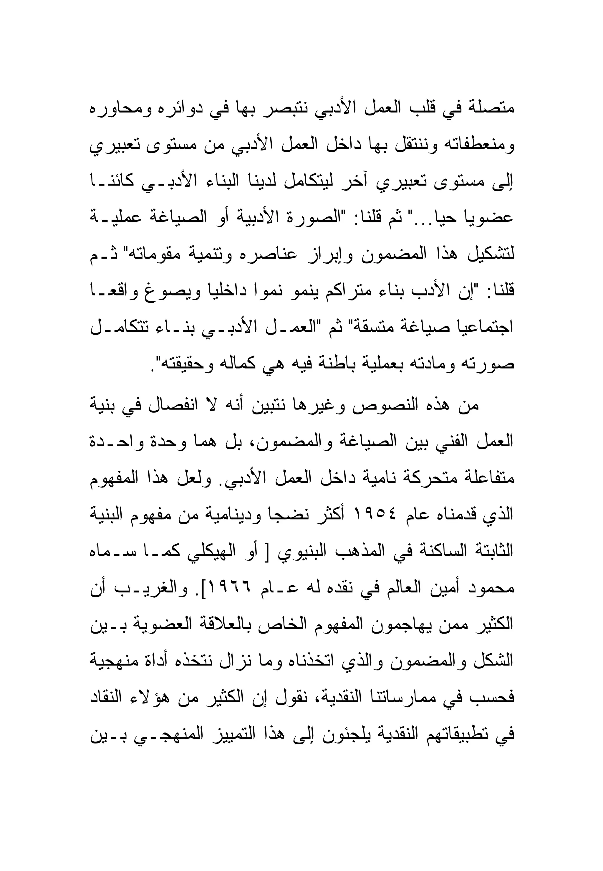 ‫ﻤﺘﺼﻠﺔ ﻓﻲ ﻗﻠﺏ ﺍﻟﻌﻤل ﺍﻷﺩﺒﻲ ﻨﺘﺒﺼﺭ ﺒﻬﺎ ﻓﻲ ﺩﻭﺍﺌﺭﻩ ﻭﻤﺤﺎﻭﺭﻩ‬
‫ﻭﻤﻨﻌﻁﻔﺎﺘﻪ ﻭﻨﻨﺘﻘل ﺒﻬﺎ ﺩﺍﺨل ﺍﻟﻌﻤل ﺍﻷﺩﺒﻲ ﻤﻥ ﻤﺴﺘﻭﻯ ﺘﻌﺒﻴﺭﻱ‬
‫ﺇﻟﻰ ﻤﺴﺘﻭﻯ ﺘﻌﺒﻴﺭﻱ ﺁﺨﺭ ﻟﻴﺘﻜﺎﻤل ﻟﺩﻴﻨﺎ ﺍﻟﺒﻨﺎﺀ ﺍﻷﺩﺒـﻲ ﻜﺎﺌﻨـﺎ‬
‫ﻋﻀﻭﻴﺎ ﺤﻴﺎ..." ﺜﻡ ﻗﻠﻨﺎ: "ﺍﻟﺼﻭﺭﺓ ﺍﻷﺩﺒﻴﺔ ﺃﻭ ﺍﻟﺼﻴﺎﻏﺔ ﻋﻤﻠﻴـﺔ‬
‫ﻟﺘﺸﻜﻴل ﻫﺫﺍ ﺍﻟﻤﻀﻤﻭﻥ ﻭﺇﺒﺭﺍﺯ ﻋﻨﺎﺼﺭﻩ ﻭﺘﻨﻤﻴﺔ ﻤﻘﻭﻤﺎﺘﻪ" ﺜـﻡ‬
‫ﻗﻠﻨﺎ: "ﺇﻥ ﺍﻷﺩﺏ ﺒﻨﺎﺀ ﻤﺘﺭﺍﻜﻡ ﻴﻨﻤﻭ ﻨﻤﻭﺍ ﺩﺍﺨﻠﻴﺎ ﻭﻴﺼﻭﻍ ﻭﺍﻗﻌـﺎ‬
‫ﺍﺠﺘﻤﺎﻋﻴﺎ ﺼﻴﺎﻏﺔ ﻤﺘﺴﻘﺔ" ﺜﻡ "ﺍﻟﻌﻤـل ﺍﻷﺩﺒـﻲ ﺒﻨـﺎﺀ ﺘﺘﻜﺎﻤـل‬
        ‫ﺼﻭﺭﺘﻪ ﻭﻤﺎﺩﺘﻪ ﺒﻌﻤﻠﻴﺔ ﺒﺎﻁﻨﺔ ﻓﻴﻪ ﻫﻲ ﻜﻤﺎﻟﻪ ﻭﺤﻘﻴﻘﺘﻪ".‬
‫ﻤﻥ ﻫﺫﻩ ﺍﻟﻨﺼﻭﺹ ﻭﻏﻴﺭﻫﺎ ﻨﺘﺒﻴﻥ ﺃﻨﻪ ﻻ ﺍﻨﻔﺼﺎل ﻓﻲ ﺒﻨﻴﺔ‬
‫ﺍﻟﻌﻤل ﺍﻟﻔﻨﻲ ﺒﻴﻥ ﺍﻟﺼﻴﺎﻏﺔ ﻭﺍﻟﻤﻀﻤﻭﻥ، ﺒل ﻫﻤﺎ ﻭﺤﺩﺓ ﻭﺍﺤـﺩﺓ‬
‫ﻤﺘﻔﺎﻋﻠﺔ ﻤﺘﺤﺭﻜﺔ ﻨﺎﻤﻴﺔ ﺩﺍﺨل ﺍﻟﻌﻤل ﺍﻷﺩﺒﻲ. ﻭﻟﻌل ﻫﺫﺍ ﺍﻟﻤﻔﻬﻭﻡ‬
‫ﺍﻟﺫﻱ ﻗﺩﻤﻨﺎﻩ ﻋﺎﻡ ٤٥٩١ ﺃﻜﺜﺭ ﻨﻀﺠﺎ ﻭﺩﻴﻨﺎﻤﻴﺔ ﻤﻥ ﻤﻔﻬﻭﻡ ﺍﻟﺒﻨﻴﺔ‬
‫ﺍﻟﺜﺎﺒﺘﺔ ﺍﻟﺴﺎﻜﻨﺔ ﻓﻲ ﺍﻟﻤﺫﻫﺏ ﺍﻟﺒﻨﻴﻭﻱ ] ﺃﻭ ﺍﻟﻬﻴﻜﻠﻲ ﻜﻤـﺎ ﺴـﻤﺎﻩ‬
‫ﻤﺤﻤﻭﺩ ﺃﻤﻴﻥ ﺍﻟﻌﺎﻟﻡ ﻓﻲ ﻨﻘﺩﻩ ﻟﻪ ﻋـﺎﻡ ٦٦٩١[. ﻭﺍﻟﻐﺭﻴـﺏ ﺃﻥ‬
‫ﺍﻟﻜﺜﻴﺭ ﻤﻤﻥ ﻴﻬﺎﺠﻤﻭﻥ ﺍﻟﻤﻔﻬﻭﻡ ﺍﻟﺨﺎﺹ ﺒﺎﻟﻌﻼﻗﺔ ﺍﻟﻌﻀﻭﻴﺔ ﺒـﻴﻥ‬
‫ﺍﻟﺸﻜل ﻭﺍﻟﻤﻀﻤﻭﻥ ﻭﺍﻟﺫﻱ ﺍﺘﺨﺫﻨﺎﻩ ﻭﻤﺎ ﻨﺯﺍل ﻨﺘﺨﺫﻩ ﺃﺩﺍﺓ ﻤﻨﻬﺠﻴﺔ‬
‫ﻓﺤﺴﺏ ﻓﻲ ﻤﻤﺎﺭﺴﺎﺘﻨﺎ ﺍﻟﻨﻘﺩﻴﺔ، ﻨﻘﻭل ﺇﻥ ﺍﻟﻜﺜﻴﺭ ﻤﻥ ﻫﺅﻻﺀ ﺍﻟﻨﻘﺎﺩ‬
‫ﻓﻲ ﺘﻁﺒﻴﻘﺎﺘﻬﻡ ﺍﻟﻨﻘﺩﻴﺔ ﻴﻠﺠﺌﻭﻥ ﺇﻟﻰ ﻫﺫﺍ ﺍﻟﺘﻤﻴﻴﺯ ﺍﻟﻤﻨﻬﺠـﻲ ﺒـﻴﻥ‬
 