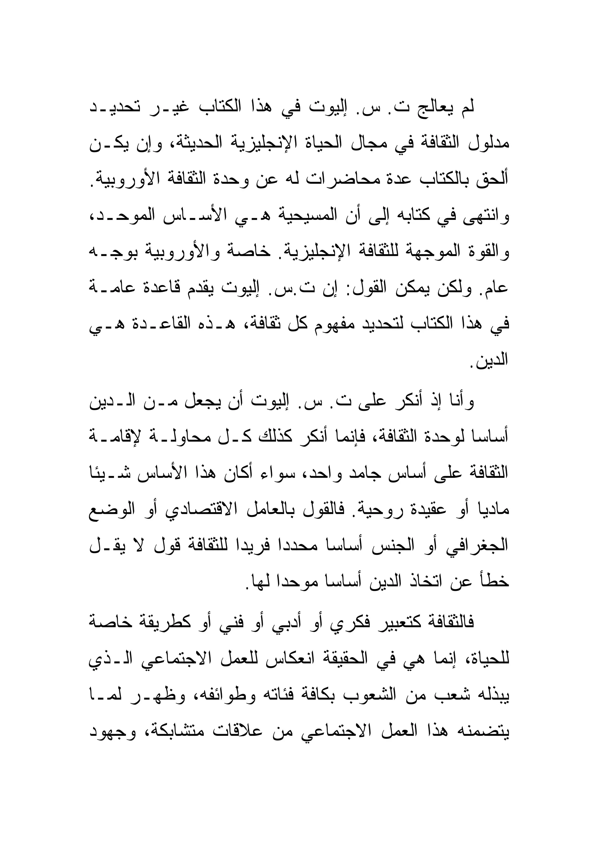 ‫ﻟﻡ ﻴﻌﺎﻟﺞ ﺕ. ﺱ. ﺇﻟﻴﻭﺕ ﻓﻲ ﻫﺫﺍ ﺍﻟﻜﺘﺎﺏ ﻏﻴـﺭ ﺘﺤﺩﻴـﺩ‬
‫ﻤﺩﻟﻭل ﺍﻟﺜﻘﺎﻓﺔ ﻓﻲ ﻤﺠﺎل ﺍﻟﺤﻴﺎﺓ ﺍﻹﻨﺠﻠﻴﺯﻴﺔ ﺍﻟﺤﺩﻴﺜﺔ، ﻭﺇﻥ ﻴﻜـﻥ‬
‫ﺃﻟﺤﻕ ﺒﺎﻟﻜﺘﺎﺏ ﻋﺩﺓ ﻤﺤﺎﻀﺭﺍﺕ ﻟﻪ ﻋﻥ ﻭﺤﺩﺓ ﺍﻟﺜﻘﺎﻓﺔ ﺍﻷﻭﺭﻭﺒﻴﺔ.‬
‫ﻭﺍﻨﺘﻬﻰ ﻓﻲ ﻜﺘﺎﺒﻪ ﺇﻟﻰ ﺃﻥ ﺍﻟﻤﺴﻴﺤﻴﺔ ﻫـﻲ ﺍﻷﺴـﺎﺱ ﺍﻟﻤﻭﺤـﺩ،‬
‫ﻭﺍﻟﻘﻭﺓ ﺍﻟﻤﻭﺠﻬﺔ ﻟﻠﺜﻘﺎﻓﺔ ﺍﻹﻨﺠﻠﻴﺯﻴﺔ. ﺨﺎﺼﺔ ﻭﺍﻷﻭﺭﻭﺒﻴﺔ ﺒﻭﺠـﻪ‬
‫ﻋﺎﻡ. ﻭﻟﻜﻥ ﻴﻤﻜﻥ ﺍﻟﻘﻭل: ﺇﻥ ﺕ.ﺱ. ﺇﻟﻴﻭﺕ ﻴﻘﺩﻡ ﻗﺎﻋﺩﺓ ﻋﺎﻤـﺔ‬
‫ﻓﻲ ﻫﺫﺍ ﺍﻟﻜﺘﺎﺏ ﻟﺘﺤﺩﻴﺩ ﻤﻔﻬﻭﻡ ﻜل ﺜﻘﺎﻓﺔ، ﻫـﺫﻩ ﺍﻟﻘﺎﻋـﺩﺓ ﻫـﻲ‬
                                                  ‫ﺍﻟﺩﻴﻥ.‬
‫ﻭﺃﻨﺎ ﺇﺫ ﺃﻨﻜﺭ ﻋﻠﻰ ﺕ. ﺱ. ﺇﻟﻴﻭﺕ ﺃﻥ ﻴﺠﻌل ﻤـﻥ ﺍﻟـﺩﻴﻥ‬
‫ﺃﺴﺎﺴﺎ ﻟﻭﺤﺩﺓ ﺍﻟﺜﻘﺎﻓﺔ، ﻓﺈﻨﻤﺎ ﺃﻨﻜﺭ ﻜﺫﻟﻙ ﻜـل ﻤﺤﺎﻭﻟـﺔ ﻹﻗﺎﻤـﺔ‬
‫ﺍﻟﺜﻘﺎﻓﺔ ﻋﻠﻰ ﺃﺴﺎﺱ ﺠﺎﻤﺩ ﻭﺍﺤﺩ، ﺴﻭﺍﺀ ﺃﻜﺎﻥ ﻫﺫﺍ ﺍﻷﺴﺎﺱ ﺸـﻴﺌﺎ‬
‫ﻤﺎﺩﻴﺎ ﺃﻭ ﻋﻘﻴﺩﺓ ﺭﻭﺤﻴﺔ. ﻓﺎﻟﻘﻭل ﺒﺎﻟﻌﺎﻤل ﺍﻻﻗﺘﺼﺎﺩﻱ ﺃﻭ ﺍﻟﻭﻀﻊ‬
‫ﺍﻟﺠﻐﺭﺍﻓﻲ ﺃﻭ ﺍﻟﺠﻨﺱ ﺃﺴﺎﺴﺎ ﻤﺤﺩﺩﺍ ﻓﺭﻴﺩﺍ ﻟﻠﺜﻘﺎﻓﺔ ﻗﻭل ﻻ ﻴﻘـل‬
                    ‫ﺨﻁﺄ ﻋﻥ ﺍﺘﺨﺎﺫ ﺍﻟﺩﻴﻥ ﺃﺴﺎﺴﺎ ﻤﻭﺤﺩﺍ ﻟﻬﺎ.‬
‫ﻓﺎﻟﺜﻘﺎﻓﺔ ﻜﺘﻌﺒﻴﺭ ﻓﻜﺭﻱ ﺃﻭ ﺃﺩﺒﻲ ﺃﻭ ﻓﻨﻲ ﺃﻭ ﻜﻁﺭﻴﻘﺔ ﺨﺎﺼﺔ‬
‫ﻟﻠﺤﻴﺎﺓ، ﺇﻨﻤﺎ ﻫﻲ ﻓﻲ ﺍﻟﺤﻘﻴﻘﺔ ﺍﻨﻌﻜﺎﺱ ﻟﻠﻌﻤل ﺍﻻﺠﺘﻤﺎﻋﻲ ﺍﻟـﺫﻱ‬
‫ﻴﺒﺫﻟﻪ ﺸﻌﺏ ﻤﻥ ﺍﻟﺸﻌﻭﺏ ﺒﻜﺎﻓﺔ ﻓﺌﺎﺘﻪ ﻭﻁﻭﺍﺌﻔﻪ، ﻭﻅﻬـﺭ ﻟﻤـﺎ‬
‫ﻴﺘﻀﻤﻨﻪ ﻫﺫﺍ ﺍﻟﻌﻤل ﺍﻻﺠﺘﻤﺎﻋﻲ ﻤﻥ ﻋﻼﻗﺎﺕ ﻤﺘﺸﺎﺒﻜﺔ، ﻭﺠﻬﻭﺩ‬
 