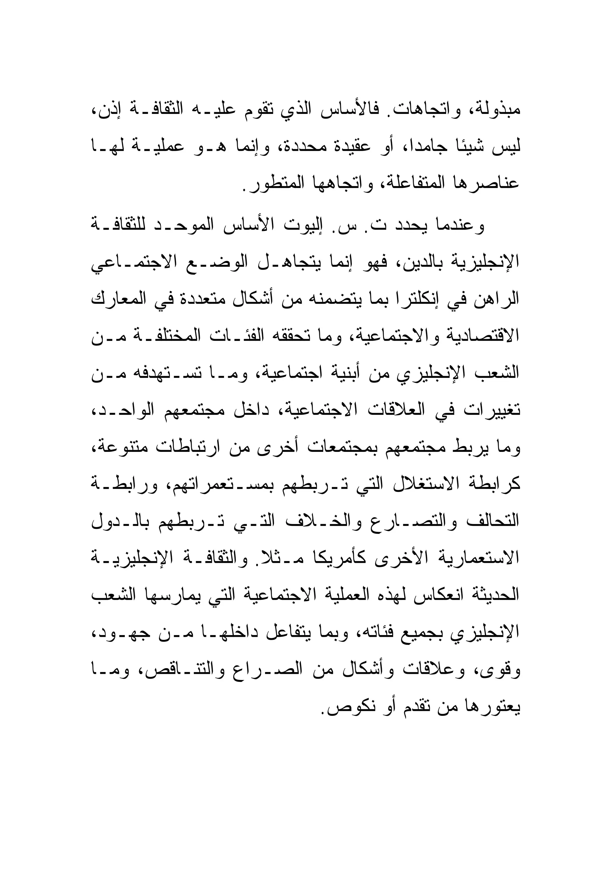 ‫ﻤﺒﺫﻭﻟﺔ، ﻭﺍﺘﺠﺎﻫﺎﺕ. ﻓﺎﻷﺴﺎﺱ ﺍﻟﺫﻱ ﺘﻘﻭﻡ ﻋﻠﻴـﻪ ﺍﻟﺜﻘﺎﻓـﺔ ﺇﺫﻥ،‬
‫ﻟﻴﺱ ﺸﻴﺌﺎ ﺠﺎﻤﺩﺍ، ﺃﻭ ﻋﻘﻴﺩﺓ ﻤﺤﺩﺩﺓ، ﻭﺇﻨﻤﺎ ﻫـﻭ ﻋﻤﻠﻴـﺔ ﻟﻬـﺎ‬
                   ‫ﻋﻨﺎﺼﺭﻫﺎ ﺍﻟﻤﺘﻔﺎﻋﻠﺔ، ﻭﺍﺘﺠﺎﻫﻬﺎ ﺍﻟﻤﺘﻁﻭﺭ.‬
‫ﻭﻋﻨﺩﻤﺎ ﻴﺤﺩﺩ ﺕ. ﺱ. ﺇﻟﻴﻭﺕ ﺍﻷﺴﺎﺱ ﺍﻟﻤﻭﺤـﺩ ﻟﻠﺜﻘﺎﻓـﺔ‬
‫ﺍﻹﻨﺠﻠﻴﺯﻴﺔ ﺒﺎﻟﺩﻴﻥ، ﻓﻬﻭ ﺇﻨﻤﺎ ﻴﺘﺠﺎﻫـل ﺍﻟﻭﻀـﻊ ﺍﻻﺠﺘﻤـﺎﻋﻲ‬
‫ﺍﻟﺭﺍﻫﻥ ﻓﻲ ﺇﻨﻜﻠﺘﺭﺍ ﺒﻤﺎ ﻴﺘﻀﻤﻨﻪ ﻤﻥ ﺃﺸﻜﺎل ﻤﺘﻌﺩﺩﺓ ﻓﻲ ﺍﻟﻤﻌﺎﺭﻙ‬
‫ﺍﻻﻗﺘﺼﺎﺩﻴﺔ ﻭﺍﻻﺠﺘﻤﺎﻋﻴﺔ، ﻭﻤﺎ ﺘﺤﻘﻘﻪ ﺍﻟﻔﺌـﺎﺕ ﺍﻟﻤﺨﺘﻠﻔـﺔ ﻤـﻥ‬
‫ﺍﻟﺸﻌﺏ ﺍﻹﻨﺠﻠﻴﺯﻱ ﻤﻥ ﺃﺒﻨﻴﺔ ﺍﺠﺘﻤﺎﻋﻴﺔ، ﻭﻤـﺎ ﺘﺴـﺘﻬﺩﻓﻪ ﻤـﻥ‬
‫ﺘﻐﻴﻴﺭﺍﺕ ﻓﻲ ﺍﻟﻌﻼﻗﺎﺕ ﺍﻻﺠﺘﻤﺎﻋﻴﺔ، ﺩﺍﺨل ﻤﺠﺘﻤﻌﻬﻡ ﺍﻟﻭﺍﺤـﺩ،‬
‫ﻭﻤﺎ ﻴﺭﺒﻁ ﻤﺠﺘﻤﻌﻬﻡ ﺒﻤﺠﺘﻤﻌﺎﺕ ﺃﺨﺭﻯ ﻤﻥ ﺍﺭﺘﺒﺎﻁﺎﺕ ﻤﺘﻨﻭﻋﺔ،‬
‫ﻜﺭﺍﺒﻁﺔ ﺍﻻﺴﺘﻐﻼل ﺍﻟﺘﻲ ﺘـﺭﺒﻁﻬﻡ ﺒﻤﺴـﺘﻌﻤﺭﺍﺘﻬﻡ، ﻭﺭﺍﺒﻁـﺔ‬
‫ﺍﻟﺘﺤﺎﻟﻑ ﻭﺍﻟﺘﺼـﺎﺭﻉ ﻭﺍﻟﺨـﻼﻑ ﺍﻟﺘـﻲ ﺘـﺭﺒﻁﻬﻡ ﺒﺎﻟـﺩﻭل‬
‫ﺍﻻﺴﺘﻌﻤﺎﺭﻴﺔ ﺍﻷﺨﺭﻯ ﻜﺄﻤﺭﻴﻜﺎ ﻤـﺜﻼ. ﻭﺍﻟﺜﻘﺎﻓـﺔ ﺍﻹﻨﺠﻠﻴﺯﻴـﺔ‬
‫ﺍﻟﺤﺩﻴﺜﺔ ﺍﻨﻌﻜﺎﺱ ﻟﻬﺫﻩ ﺍﻟﻌﻤﻠﻴﺔ ﺍﻻﺠﺘﻤﺎﻋﻴﺔ ﺍﻟﺘﻲ ﻴﻤﺎﺭﺴﻬﺎ ﺍﻟﺸﻌﺏ‬
‫ﺍﻹﻨﺠﻠﻴﺯﻱ ﺒﺠﻤﻴﻊ ﻓﺌﺎﺘﻪ، ﻭﺒﻤﺎ ﻴﺘﻔﺎﻋل ﺩﺍﺨﻠﻬـﺎ ﻤـﻥ ﺠﻬـﻭﺩ،‬
‫ﻭﻗﻭﻯ، ﻭﻋﻼﻗﺎﺕ ﻭﺃﺸﻜﺎل ﻤﻥ ﺍﻟﺼـﺭﺍﻉ ﻭﺍﻟﺘﻨـﺎﻗﺹ، ﻭﻤـﺎ‬
                             ‫ﻴﻌﺘﻭﺭﻫﺎ ﻤﻥ ﺘﻘﺩﻡ ﺃﻭ ﻨﻜﻭﺹ.‬
 