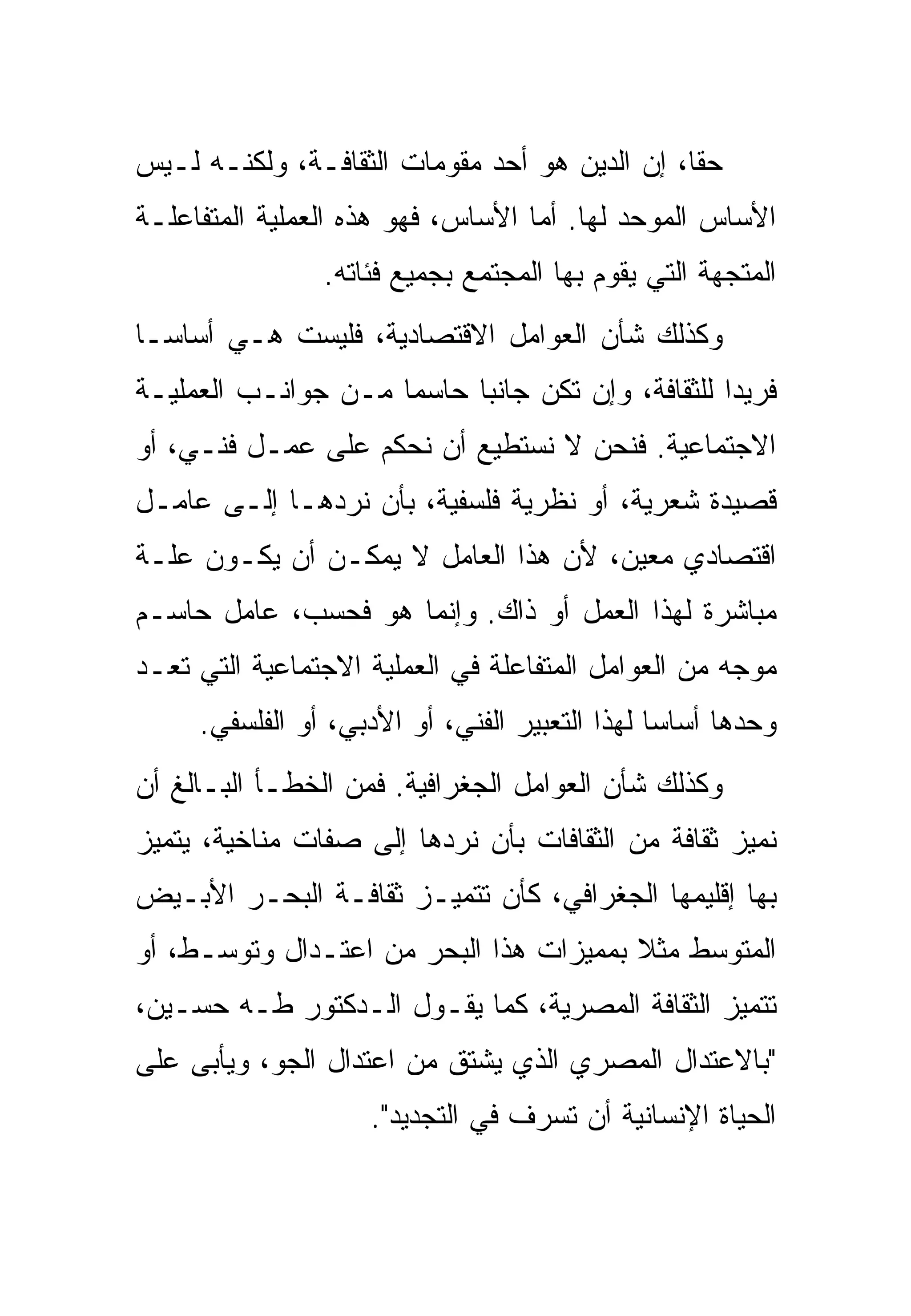 ‫ﺤﻘﺎ، ﺇﻥ ﺍﻟﺩﻴﻥ ﻫﻭ ﺃﺤﺩ ﻤﻘﻭﻤﺎﺕ ﺍﻟﺜﻘﺎﻓـﺔ، ﻭﻟﻜﻨـﻪ ﻟـﻴﺱ‬
‫ﺍﻷﺴﺎﺱ ﺍﻟﻤﻭﺤﺩ ﻟﻬﺎ. ﺃﻤﺎ ﺍﻷﺴﺎﺱ، ﻓﻬﻭ ﻫﺫﻩ ﺍﻟﻌﻤﻠﻴﺔ ﺍﻟﻤﺘﻔﺎﻋﻠـﺔ‬
                ‫ﺍﻟﻤﺘﺠﻬﺔ ﺍﻟﺘﻲ ﻴﻘﻭﻡ ﺒﻬﺎ ﺍﻟﻤﺠﺘﻤﻊ ﺒﺠﻤﻴﻊ ﻓﺌﺎﺘﻪ.‬
‫ﻭﻜﺫﻟﻙ ﺸﺄﻥ ﺍﻟﻌﻭﺍﻤل ﺍﻻﻗﺘﺼﺎﺩﻴﺔ، ﻓﻠﻴﺴﺕ ﻫـﻲ ﺃﺴﺎﺴـﺎ‬
‫ﻓﺭﻴﺩﺍ ﻟﻠﺜﻘﺎﻓﺔ، ﻭﺇﻥ ﺘﻜﻥ ﺠﺎﻨﺒﺎ ﺤﺎﺴﻤﺎ ﻤـﻥ ﺠﻭﺍﻨـﺏ ﺍﻟﻌﻤﻠﻴـﺔ‬
‫ﺍﻻﺠﺘﻤﺎﻋﻴﺔ. ﻓﻨﺤﻥ ﻻ ﻨﺴﺘﻁﻴﻊ ﺃﻥ ﻨﺤﻜﻡ ﻋﻠﻰ ﻋﻤـل ﻓﻨـﻲ، ﺃﻭ‬
‫ﻗﺼﻴﺩﺓ ﺸﻌﺭﻴﺔ، ﺃﻭ ﻨﻅﺭﻴﺔ ﻓﻠﺴﻔﻴﺔ، ﺒﺄﻥ ﻨﺭﺩﻫـﺎ ﺇﻟـﻰ ﻋﺎﻤـل‬
‫ﺍﻗﺘﺼﺎﺩﻱ ﻤﻌﻴﻥ، ﻷﻥ ﻫﺫﺍ ﺍﻟﻌﺎﻤل ﻻ ﻴﻤﻜـﻥ ﺃﻥ ﻴﻜـﻭﻥ ﻋﻠـﺔ‬
‫ﻤﺒﺎﺸﺭﺓ ﻟﻬﺫﺍ ﺍﻟﻌﻤل ﺃﻭ ﺫﺍﻙ. ﻭﺇﻨﻤﺎ ﻫﻭ ﻓﺤﺴﺏ، ﻋﺎﻤل ﺤﺎﺴـﻡ‬
‫ﻤﻭﺠﻪ ﻤﻥ ﺍﻟﻌﻭﺍﻤل ﺍﻟﻤﺘﻔﺎﻋﻠﺔ ﻓﻲ ﺍﻟﻌﻤﻠﻴﺔ ﺍﻻﺠﺘﻤﺎﻋﻴﺔ ﺍﻟﺘﻲ ﺘﻌـﺩ‬
     ‫ﻭﺤﺩﻫﺎ ﺃﺴﺎﺴﺎ ﻟﻬﺫﺍ ﺍﻟﺘﻌﺒﻴﺭ ﺍﻟﻔﻨﻲ، ﺃﻭ ﺍﻷﺩﺒﻲ، ﺃﻭ ﺍﻟﻔﻠﺴﻔﻲ.‬
‫ﻭﻜﺫﻟﻙ ﺸﺄﻥ ﺍﻟﻌﻭﺍﻤل ﺍﻟﺠﻐﺭﺍﻓﻴﺔ. ﻓﻤﻥ ﺍﻟﺨﻁـﺄ ﺍﻟﺒـﺎﻟﻎ ﺃﻥ‬
‫ﻨﻤﻴﺯ ﺜﻘﺎﻓﺔ ﻤﻥ ﺍﻟﺜﻘﺎﻓﺎﺕ ﺒﺄﻥ ﻨﺭﺩﻫﺎ ﺇﻟﻰ ﺼﻔﺎﺕ ﻤﻨﺎﺨﻴﺔ، ﻴﺘﻤﻴﺯ‬
‫ﺒﻬﺎ ﺇﻗﻠﻴﻤﻬﺎ ﺍﻟﺠﻐﺭﺍﻓﻲ، ﻜﺄﻥ ﺘﺘﻤﻴـﺯ ﺜﻘﺎﻓـﺔ ﺍﻟﺒﺤـﺭ ﺍﻷﺒـﻴﺽ‬
‫ﺍﻟﻤﺘﻭﺴﻁ ﻤﺜﻼ ﺒﻤﻤﻴﺯﺍﺕ ﻫﺫﺍ ﺍﻟﺒﺤﺭ ﻤﻥ ﺍﻋﺘـﺩﺍل ﻭﺘﻭﺴـﻁ، ﺃﻭ‬
‫ﺘﺘﻤﻴﺯ ﺍﻟﺜﻘﺎﻓﺔ ﺍﻟﻤﺼﺭﻴﺔ، ﻜﻤﺎ ﻴﻘـﻭل ﺍﻟـﺩﻜﺘﻭﺭ ﻁـﻪ ﺤﺴـﻴﻥ،‬
‫"ﺒﺎﻻﻋﺘﺩﺍل ﺍﻟﻤﺼﺭﻱ ﺍﻟﺫﻱ ﻴﺸﺘﻕ ﻤﻥ ﺍﻋﺘﺩﺍل ﺍﻟﺠﻭ، ﻭﻴﺄﺒﻰ ﻋﻠﻰ‬
                    ‫ﺍﻟﺤﻴﺎﺓ ﺍﻹﻨﺴﺎﻨﻴﺔ ﺃﻥ ﺘﺴﺭﻑ ﻓﻲ ﺍﻟﺘﺠﺩﻴﺩ".‬
 