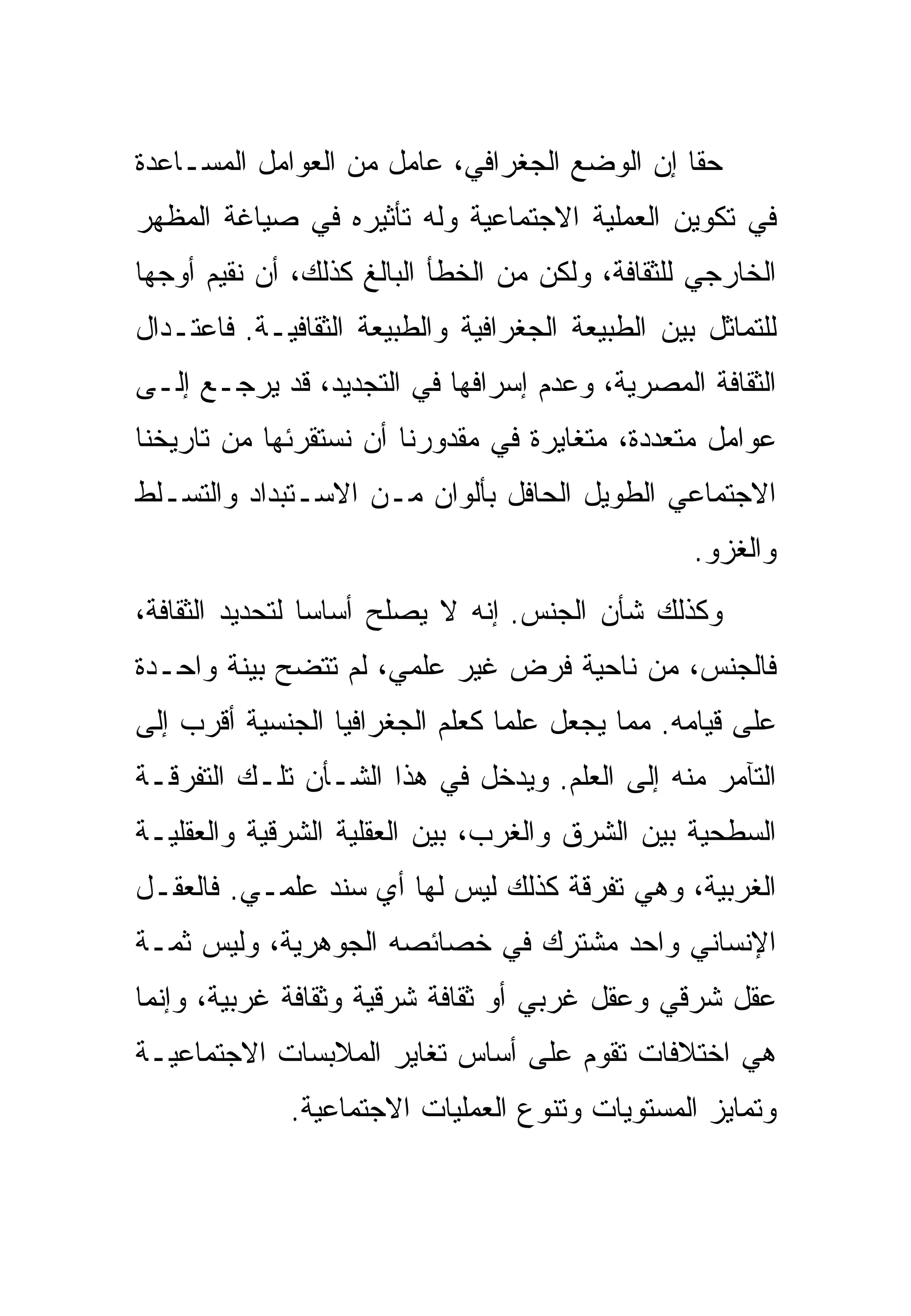 ‫ﺤﻘﺎ ﺇﻥ ﺍﻟﻭﻀﻊ ﺍﻟﺠﻐﺭﺍﻓﻲ، ﻋﺎﻤل ﻤﻥ ﺍﻟﻌﻭﺍﻤل ﺍﻟﻤﺴـﺎﻋﺩﺓ‬
‫ﻓﻲ ﺘﻜﻭﻴﻥ ﺍﻟﻌﻤﻠﻴﺔ ﺍﻻﺠﺘﻤﺎﻋﻴﺔ ﻭﻟﻪ ﺘﺄﺜﻴﺭﻩ ﻓﻲ ﺼﻴﺎﻏﺔ ﺍﻟﻤﻅﻬﺭ‬
‫ﺍﻟﺨﺎﺭﺠﻲ ﻟﻠﺜﻘﺎﻓﺔ، ﻭﻟﻜﻥ ﻤﻥ ﺍﻟﺨﻁﺄ ﺍﻟﺒﺎﻟﻎ ﻜﺫﻟﻙ، ﺃﻥ ﻨﻘﻴﻡ ﺃﻭﺠﻬﺎ‬
‫ﻟﻠﺘﻤﺎﺜل ﺒﻴﻥ ﺍﻟﻁﺒﻴﻌﺔ ﺍﻟﺠﻐﺭﺍﻓﻴﺔ ﻭﺍﻟﻁﺒﻴﻌﺔ ﺍﻟﺜﻘﺎﻓﻴـﺔ. ﻓﺎﻋﺘـﺩﺍل‬
‫ﺍﻟﺜﻘﺎﻓﺔ ﺍﻟﻤﺼﺭﻴﺔ، ﻭﻋﺩﻡ ﺇﺴﺭﺍﻓﻬﺎ ﻓﻲ ﺍﻟﺘﺠﺩﻴﺩ، ﻗﺩ ﻴﺭﺠـﻊ ﺇﻟـﻰ‬
‫ﻋﻭﺍﻤل ﻤﺘﻌﺩﺩﺓ، ﻤﺘﻐﺎﻴﺭﺓ ﻓﻲ ﻤﻘﺩﻭﺭﻨﺎ ﺃﻥ ﻨﺴﺘﻘﺭﺌﻬﺎ ﻤﻥ ﺘﺎﺭﻴﺨﻨﺎ‬
‫ﺍﻻﺠﺘﻤﺎﻋﻲ ﺍﻟﻁﻭﻴل ﺍﻟﺤﺎﻓل ﺒﺄﻟﻭﺍﻥ ﻤـﻥ ﺍﻻﺴـﺘﺒﺩﺍﺩ ﻭﺍﻟﺘﺴـﻠﻁ‬
                                                  ‫ﻭﺍﻟﻐﺯﻭ.‬
‫ﻭﻜﺫﻟﻙ ﺸﺄﻥ ﺍﻟﺠﻨﺱ. ﺇﻨﻪ ﻻ ﻴﺼﻠﺢ ﺃﺴﺎﺴﺎ ﻟﺘﺤﺩﻴﺩ ﺍﻟﺜﻘﺎﻓﺔ،‬
‫ﻓﺎﻟﺠﻨﺱ، ﻤﻥ ﻨﺎﺤﻴﺔ ﻓﺭﺽ ﻏﻴﺭ ﻋﻠﻤﻲ، ﻟﻡ ﺘﺘﻀﺢ ﺒﻴﻨﺔ ﻭﺍﺤـﺩﺓ‬
‫ﻋﻠﻰ ﻗﻴﺎﻤﻪ. ﻤﻤﺎ ﻴﺠﻌل ﻋﻠﻤﺎ ﻜﻌﻠﻡ ﺍﻟﺠﻐﺭﺍﻓﻴﺎ ﺍﻟﺠﻨﺴﻴﺔ ﺃﻗﺭﺏ ﺇﻟﻰ‬
‫ﺍﻟﺘﺂﻤﺭ ﻤﻨﻪ ﺇﻟﻰ ﺍﻟﻌﻠﻡ. ﻭﻴﺩﺨل ﻓﻲ ﻫﺫﺍ ﺍﻟﺸـﺄﻥ ﺘﻠـﻙ ﺍﻟﺘﻔﺭﻗـﺔ‬
‫ﺍﻟﺴﻁﺤﻴﺔ ﺒﻴﻥ ﺍﻟﺸﺭﻕ ﻭﺍﻟﻐﺭﺏ، ﺒﻴﻥ ﺍﻟﻌﻘﻠﻴﺔ ﺍﻟﺸﺭﻗﻴﺔ ﻭﺍﻟﻌﻘﻠﻴـﺔ‬
‫ﺍﻟﻐﺭﺒﻴﺔ، ﻭﻫﻲ ﺘﻔﺭﻗﺔ ﻜﺫﻟﻙ ﻟﻴﺱ ﻟﻬﺎ ﺃﻱ ﺴﻨﺩ ﻋﻠﻤـﻲ. ﻓﺎﻟﻌﻘـل‬
‫ﺍﻹﻨﺴﺎﻨﻲ ﻭﺍﺤﺩ ﻤﺸﺘﺭﻙ ﻓﻲ ﺨﺼﺎﺌﺼﻪ ﺍﻟﺠﻭﻫﺭﻴﺔ، ﻭﻟﻴﺱ ﺜﻤـﺔ‬
‫ﻋﻘل ﺸﺭﻗﻲ ﻭﻋﻘل ﻏﺭﺒﻲ ﺃﻭ ﺜﻘﺎﻓﺔ ﺸﺭﻗﻴﺔ ﻭﺜﻘﺎﻓﺔ ﻏﺭﺒﻴﺔ، ﻭﺇﻨﻤﺎ‬
‫ﻫﻲ ﺍﺨﺘﻼﻓﺎﺕ ﺘﻘﻭﻡ ﻋﻠﻰ ﺃﺴﺎﺱ ﺘﻐﺎﻴﺭ ﺍﻟﻤﻼﺒﺴﺎﺕ ﺍﻻﺠﺘﻤﺎﻋﻴـﺔ‬
              ‫ﻭﺘﻤﺎﻴﺯ ﺍﻟﻤﺴﺘﻭﻴﺎﺕ ﻭﺘﻨﻭﻉ ﺍﻟﻌﻤﻠﻴﺎﺕ ﺍﻻﺠﺘﻤﺎﻋﻴﺔ.‬
 