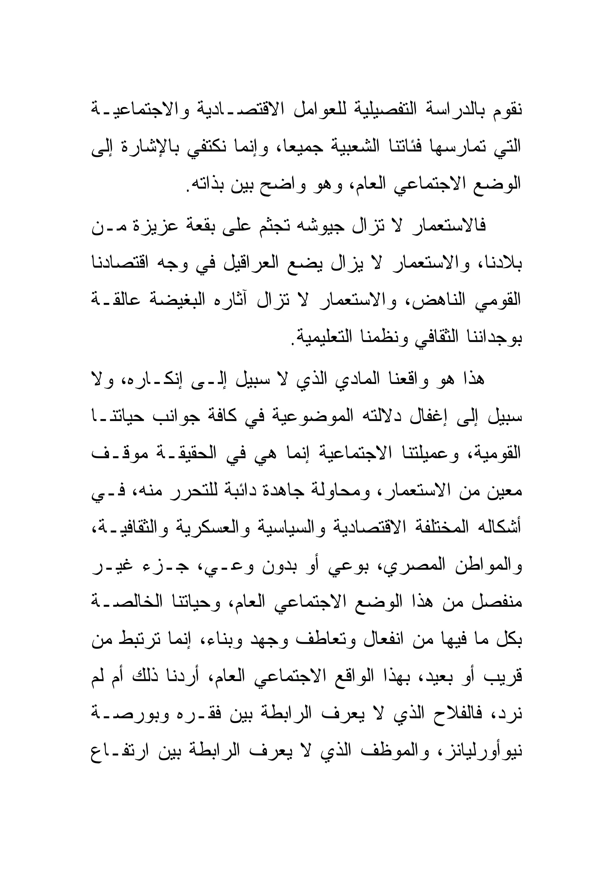 ‫ﻨﻘﻭﻡ ﺒﺎﻟﺩﺭﺍﺴﺔ ﺍﻟﺘﻔﺼﻴﻠﻴﺔ ﻟﻠﻌﻭﺍﻤل ﺍﻻﻗﺘﺼـﺎﺩﻴﺔ ﻭﺍﻻﺠﺘﻤﺎﻋﻴـﺔ‬
‫ﺍﻟﺘﻲ ﺘﻤﺎﺭﺴﻬﺎ ﻓﺌﺎﺘﻨﺎ ﺍﻟﺸﻌﺒﻴﺔ ﺠﻤﻴﻌﺎ، ﻭﺇﻨﻤﺎ ﻨﻜﺘﻔﻲ ﺒﺎﻹﺸﺎﺭﺓ ﺇﻟﻰ‬
            ‫ﺍﻟﻭﻀﻊ ﺍﻻﺠﺘﻤﺎﻋﻲ ﺍﻟﻌﺎﻡ، ﻭﻫﻭ ﻭﺍﻀﺢ ﺒﻴﻥ ﺒﺫﺍﺘﻪ.‬
                   ‫‪ ‬‬
‫ﻓﺎﻻﺴﺘﻌﻤﺎﺭ ﻻ ﺘﺯﺍل ﺠﻴﻭﺸﻪ ﺘﺠﺜﻡ ﻋﻠﻰ ﺒﻘﻌﺔ ﻋﺯﻴﺯﺓ ﻤـﻥ‬
‫ﺒﻼﺩﻨﺎ، ﻭﺍﻻﺴﺘﻌﻤﺎﺭ ﻻ ﻴﺯﺍل ﻴﻀﻊ ﺍﻟﻌﺭﺍﻗﻴل ﻓﻲ ﻭﺠﻪ ﺍﻗﺘﺼﺎﺩﻨﺎ‬
‫ﺍﻟﻘﻭﻤﻲ ﺍﻟﻨﺎﻫﺽ، ﻭﺍﻻﺴﺘﻌﻤﺎﺭ ﻻ ﺘﺯﺍل ﺁﺜﺎﺭﻩ ﺍﻟﺒﻐﻴﻀﺔ ﻋﺎﻟﻘـﺔ‬
                          ‫ﺒﻭﺠﺩﺍﻨﻨﺎ ﺍﻟﺜﻘﺎﻓﻲ ﻭﻨﻅﻤﻨﺎ ﺍﻟﺘﻌﻠﻴﻤﻴﺔ.‬
‫ﻫﺫﺍ ﻫﻭ ﻭﺍﻗﻌﻨﺎ ﺍﻟﻤﺎﺩﻱ ﺍﻟﺫﻱ ﻻ ﺴﺒﻴل ﺇﻟـﻰ ﺇﻨﻜـﺎﺭﻩ، ﻭﻻ‬
‫ﺴﺒﻴل ﺇﻟﻰ ﺇﻏﻔﺎل ﺩﻻﻟﺘﻪ ﺍﻟﻤﻭﻀﻭﻋﻴﺔ ﻓﻲ ﻜﺎﻓﺔ ﺠﻭﺍﻨﺏ ﺤﻴﺎﺘﻨـﺎ‬
‫ﺍﻟﻘﻭﻤﻴﺔ، ﻭﻋﻤﻴﻠﺘﻨﺎ ﺍﻻﺠﺘﻤﺎﻋﻴﺔ ﺇﻨﻤﺎ ﻫﻲ ﻓﻲ ﺍﻟﺤﻘﻴﻘـﺔ ﻤﻭﻗـﻑ‬
‫ﻤﻌﻴﻥ ﻤﻥ ﺍﻻﺴﺘﻌﻤﺎﺭ، ﻭﻤﺤﺎﻭﻟﺔ ﺠﺎﻫﺩﺓ ﺩﺍﺌﺒﺔ ﻟﻠﺘﺤﺭﺭ ﻤﻨﻪ، ﻓـﻲ‬
‫ﺃﺸﻜﺎﻟﻪ ﺍﻟﻤﺨﺘﻠﻔﺔ ﺍﻻﻗﺘﺼﺎﺩﻴﺔ ﻭﺍﻟﺴﻴﺎﺴﻴﺔ ﻭﺍﻟﻌﺴﻜﺭﻴﺔ ﻭﺍﻟﺜﻘﺎﻓﻴـﺔ،‬
‫ﻭﺍﻟﻤﻭﺍﻁﻥ ﺍﻟﻤﺼﺭﻱ، ﺒﻭﻋﻲ ﺃﻭ ﺒﺩﻭﻥ ﻭﻋـﻲ، ﺠـﺯﺀ ﻏﻴـﺭ‬
‫ﻤﻨﻔﺼل ﻤﻥ ﻫﺫﺍ ﺍﻟﻭﻀﻊ ﺍﻻﺠﺘﻤﺎﻋﻲ ﺍﻟﻌﺎﻡ، ﻭﺤﻴﺎﺘﻨﺎ ﺍﻟﺨﺎﻟﺼـﺔ‬
‫ﺒﻜل ﻤﺎ ﻓﻴﻬﺎ ﻤﻥ ﺍﻨﻔﻌﺎل ﻭﺘﻌﺎﻁﻑ ﻭﺠﻬﺩ ﻭﺒﻨﺎﺀ، ﺇﻨﻤﺎ ﺘﺭﺘﺒﻁ ﻤﻥ‬
‫ﻗﺭﻴﺏ ﺃﻭ ﺒﻌﻴﺩ، ﺒﻬﺫﺍ ﺍﻟﻭﺍﻗﻊ ﺍﻻﺠﺘﻤﺎﻋﻲ ﺍﻟﻌﺎﻡ، ﺃﺭﺩﻨﺎ ﺫﻟﻙ ﺃﻡ ﻟﻡ‬
‫ﻨﺭﺩ، ﻓﺎﻟﻔﻼﺡ ﺍﻟﺫﻱ ﻻ ﻴﻌﺭﻑ ﺍﻟﺭﺍﺒﻁﺔ ﺒﻴﻥ ﻓﻘـﺭﻩ ﻭﺒﻭﺭﺼـﺔ‬
‫ﻨﻴﻭﺃﻭﺭﻟﻴﺎﻨﺯ، ﻭﺍﻟﻤﻭﻅﻑ ﺍﻟﺫﻱ ﻻ ﻴﻌﺭﻑ ﺍﻟﺭﺍﺒﻁﺔ ﺒﻴﻥ ﺍﺭﺘﻔـﺎﻉ‬
 