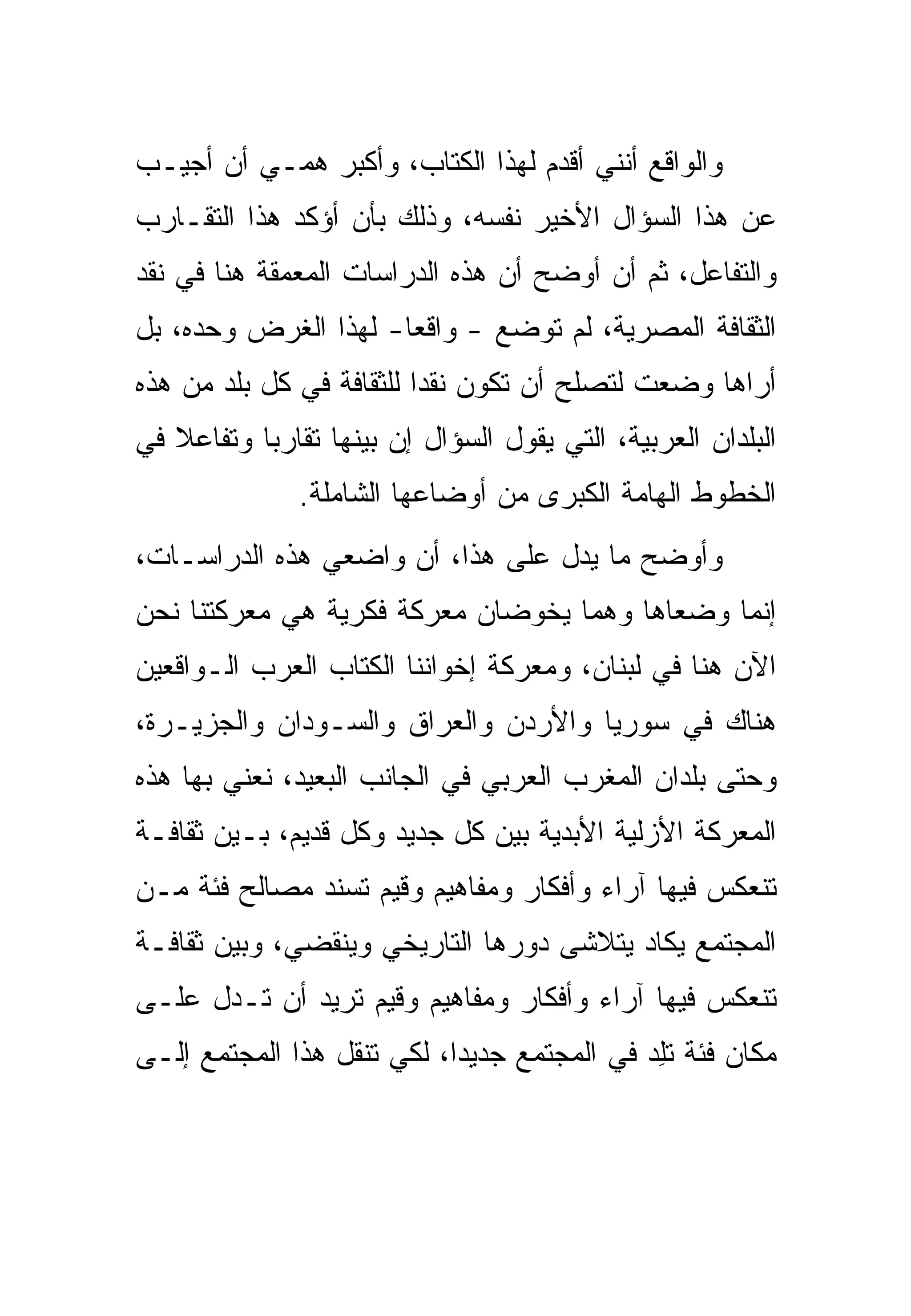 ‫ﻭﺍﻟﻭﺍﻗﻊ ﺃﻨﻨﻲ ﺃﻗﺩﻡ ﻟﻬﺫﺍ ﺍﻟﻜﺘﺎﺏ، ﻭﺃﻜﺒﺭ ﻫﻤـﻲ ﺃﻥ ﺃﺠﻴـﺏ‬
‫ﻋﻥ ﻫﺫﺍ ﺍﻟﺴﺅﺍل ﺍﻷﺨﻴﺭ ﻨﻔﺴﻪ، ﻭﺫﻟﻙ ﺒﺄﻥ ﺃﺅﻜﺩ ﻫﺫﺍ ﺍﻟﺘﻘـﺎﺭﺏ‬
‫ﻭﺍﻟﺘﻔﺎﻋل، ﺜﻡ ﺃﻥ ﺃﻭﻀﺢ ﺃﻥ ﻫﺫﻩ ﺍﻟﺩﺭﺍﺴﺎﺕ ﺍﻟﻤﻌﻤﻘﺔ ﻫﻨﺎ ﻓﻲ ﻨﻘﺩ‬
‫ﺍﻟﺜﻘﺎﻓﺔ ﺍﻟﻤﺼﺭﻴﺔ، ﻟﻡ ﺘﻭﻀﻊ - ﻭﺍﻗﻌﺎ- ﻟﻬﺫﺍ ﺍﻟﻐﺭﺽ ﻭﺤﺩﻩ، ﺒل‬
‫ﺃﺭﺍﻫﺎ ﻭﻀﻌﺕ ﻟﺘﺼﻠﺢ ﺃﻥ ﺘﻜﻭﻥ ﻨﻘﺩﺍ ﻟﻠﺜﻘﺎﻓﺔ ﻓﻲ ﻜل ﺒﻠﺩ ﻤﻥ ﻫﺫﻩ‬
‫ﺍﻟﺒﻠﺩﺍﻥ ﺍﻟﻌﺭﺒﻴﺔ، ﺍﻟﺘﻲ ﻴﻘﻭل ﺍﻟﺴﺅﺍل ﺇﻥ ﺒﻴﻨﻬﺎ ﺘﻘﺎﺭﺒﺎ ﻭﺘﻔﺎﻋﻼ ﻓﻲ‬
               ‫ﺍﻟﺨﻁﻭﻁ ﺍﻟﻬﺎﻤﺔ ﺍﻟﻜﺒﺭﻯ ﻤﻥ ﺃﻭﻀﺎﻋﻬﺎ ﺍﻟﺸﺎﻤﻠﺔ.‬
‫ﻭﺃﻭﻀﺢ ﻤﺎ ﻴﺩل ﻋﻠﻰ ﻫﺫﺍ، ﺃﻥ ﻭﺍﻀﻌﻲ ﻫﺫﻩ ﺍﻟﺩﺭﺍﺴـﺎﺕ،‬
‫ﺇﻨﻤﺎ ﻭﻀﻌﺎﻫﺎ ﻭﻫﻤﺎ ﻴﺨﻭﻀﺎﻥ ﻤﻌﺭﻜﺔ ﻓﻜﺭﻴﺔ ﻫﻲ ﻤﻌﺭﻜﺘﻨﺎ ﻨﺤﻥ‬
‫ﺍﻵﻥ ﻫﻨﺎ ﻓﻲ ﻟﺒﻨﺎﻥ، ﻭﻤﻌﺭﻜﺔ ﺇﺨﻭﺍﻨﻨﺎ ﺍﻟﻜﺘﺎﺏ ﺍﻟﻌﺭﺏ ﺍﻟـﻭﺍﻗﻌﻴﻥ‬
                  ‫ﹸﹼ‬
‫ﻫﻨﺎﻙ ﻓﻲ ﺴﻭﺭﻴﺎ ﻭﺍﻷﺭﺩﻥ ﻭﺍﻟﻌﺭﺍﻕ ﻭﺍﻟﺴـﻭﺩﺍﻥ ﻭﺍﻟﺠﺯﻴـﺭﺓ،‬
‫ﻭﺤﺘﻰ ﺒﻠﺩﺍﻥ ﺍﻟﻤﻐﺭﺏ ﺍﻟﻌﺭﺒﻲ ﻓﻲ ﺍﻟﺠﺎﻨﺏ ﺍﻟﺒﻌﻴﺩ، ﻨﻌﻨﻲ ﺒﻬﺎ ﻫﺫﻩ‬
‫ﺍﻟﻤﻌﺭﻜﺔ ﺍﻷﺯﻟﻴﺔ ﺍﻷﺒﺩﻴﺔ ﺒﻴﻥ ﻜل ﺠﺩﻴﺩ ﻭﻜل ﻗﺩﻴﻡ، ﺒـﻴﻥ ﺜﻘﺎﻓـﺔ‬
‫ﺘﻨﻌﻜﺱ ﻓﻴﻬﺎ ﺁﺭﺍﺀ ﻭﺃﻓﻜﺎﺭ ﻭﻤﻔﺎﻫﻴﻡ ﻭﻗﻴﻡ ﺘﺴﻨﺩ ﻤﺼﺎﻟﺢ ﻓﺌﺔ ﻤـﻥ‬
‫ﺍﻟﻤﺠﺘﻤﻊ ﻴﻜﺎﺩ ﻴﺘﻼﺸﻰ ﺩﻭﺭﻫﺎ ﺍﻟﺘﺎﺭﻴﺨﻲ ﻭﻴﻨﻘﻀﻲ، ﻭﺒﻴﻥ ﺜﻘﺎﻓـﺔ‬
‫ﺘﻨﻌﻜﺱ ﻓﻴﻬﺎ ﺁﺭﺍﺀ ﻭﺃﻓﻜﺎﺭ ﻭﻤﻔﺎﻫﻴﻡ ﻭﻗﻴﻡ ﺘﺭﻴﺩ ﺃﻥ ﺘـﺩل ﻋﻠـﻰ‬
‫ﻤﻜﺎﻥ ﻓﺌﺔ ﺘﻠﺩ ﻓﻲ ﺍﻟﻤﺠﺘﻤﻊ ﺠﺩﻴﺩﺍ، ﻟﻜﻲ ﺘﻨﻘل ﻫﺫﺍ ﺍﻟﻤﺠﺘﻤﻊ ﺇﻟـﻰ‬
                                            ‫ﹶِ ‪‬‬
 
