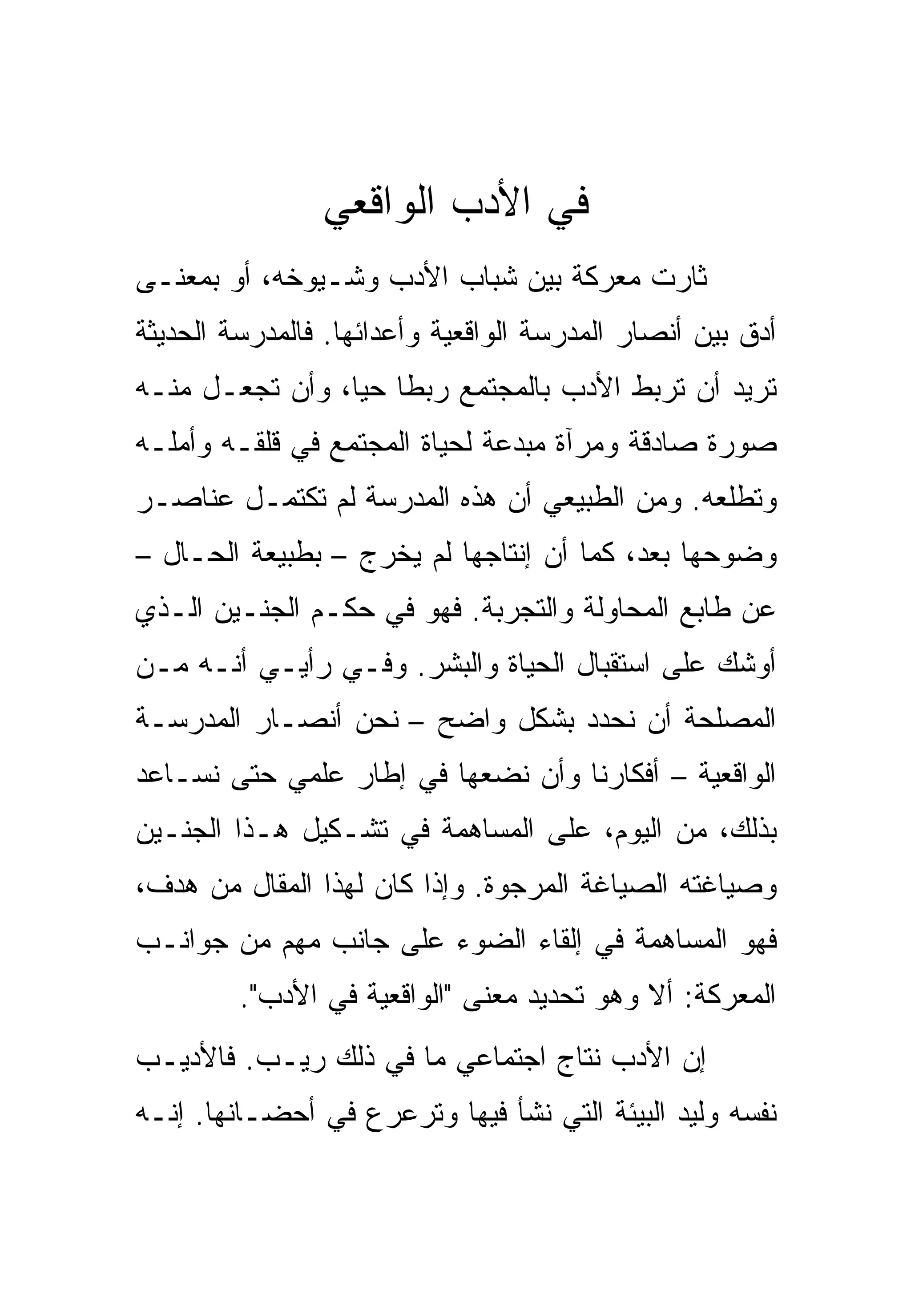 ‫ﻓﻲ ﺍﻷﺩﺏ ﺍﻟﻭﺍﻗﻌﻲ‬
‫ﺜﺎﺭﺕ ﻤﻌﺭﻜﺔ ﺒﻴﻥ ﺸﺒﺎﺏ ﺍﻷﺩﺏ ﻭﺸـﻴﻭﺨﻪ، ﺃﻭ ﺒﻤﻌﻨـﻰ‬
‫ﺃﺩﻕ ﺒﻴﻥ ﺃﻨﺼﺎﺭ ﺍﻟﻤﺩﺭﺴﺔ ﺍﻟﻭﺍﻗﻌﻴﺔ ﻭﺃﻋﺩﺍﺌﻬﺎ. ﻓﺎﻟﻤﺩﺭﺴﺔ ﺍﻟﺤﺩﻴﺜﺔ‬
‫ﺘﺭﻴﺩ ﺃﻥ ﺘﺭﺒﻁ ﺍﻷﺩﺏ ﺒﺎﻟﻤﺠﺘﻤﻊ ﺭﺒﻁﺎ ﺤﻴﺎ، ﻭﺃﻥ ﺘﺠﻌـل ﻤﻨـﻪ‬
                 ‫‪‬‬
‫ﺼﻭﺭﺓ ﺼﺎﺩﻗﺔ ﻭﻤﺭﺁﺓ ﻤﺒﺩﻋﺔ ﻟﺤﻴﺎﺓ ﺍﻟﻤﺠﺘﻤﻊ ﻓﻲ ﻗﻠﻘـﻪ ﻭﺃﻤﻠـﻪ‬
‫ﻭﺘﻁﻠﻌﻪ. ﻭﻤﻥ ﺍﻟﻁﺒﻴﻌﻲ ﺃﻥ ﻫﺫﻩ ﺍﻟﻤﺩﺭﺴﺔ ﻟﻡ ﺘﻜﺘﻤـل ﻋﻨﺎﺼـﺭ‬
‫ﻭﻀﻭﺤﻬﺎ ﺒﻌﺩ، ﻜﻤﺎ ﺃﻥ ﺇﻨﺘﺎﺠﻬﺎ ﻟﻡ ﻴﺨﺭﺝ – ﺒﻁﺒﻴﻌﺔ ﺍﻟﺤـﺎل –‬
‫ﻋﻥ ﻁﺎﺒﻊ ﺍﻟﻤﺤﺎﻭﻟﺔ ﻭﺍﻟﺘﺠﺭﺒﺔ. ﻓﻬﻭ ﻓﻲ ﺤﻜـﻡ ﺍﻟﺠﻨـﻴﻥ ﺍﻟـﺫﻱ‬
‫ﺃﻭﺸﻙ ﻋﻠﻰ ﺍﺴﺘﻘﺒﺎل ﺍﻟﺤﻴﺎﺓ ﻭﺍﻟﺒﺸﺭ. ﻭﻓـﻲ ﺭﺃﻴـﻲ ﺃﻨـﻪ ﻤـﻥ‬
‫ﺍﻟﻤﺼﻠﺤﺔ ﺃﻥ ﻨﺤﺩﺩ ﺒﺸﻜل ﻭﺍﻀﺢ – ﻨﺤﻥ ﺃﻨﺼـﺎﺭ ﺍﻟﻤﺩﺭﺴـﺔ‬
‫ﺍﻟﻭﺍﻗﻌﻴﺔ – ﺃﻓﻜﺎﺭﻨﺎ ﻭﺃﻥ ﻨﻀﻌﻬﺎ ﻓﻲ ﺇﻁﺎﺭ ﻋﻠﻤﻲ ﺤﺘﻰ ﻨﺴـﺎﻋﺩ‬
‫ﺒﺫﻟﻙ، ﻤﻥ ﺍﻟﻴﻭﻡ، ﻋﻠﻰ ﺍﻟﻤﺴﺎﻫﻤﺔ ﻓﻲ ﺘﺸـﻜﻴل ﻫـﺫﺍ ﺍﻟﺠﻨـﻴﻥ‬
‫ﻭﺼﻴﺎﻏﺘﻪ ﺍﻟﺼﻴﺎﻏﺔ ﺍﻟﻤﺭﺠﻭﺓ. ﻭﺇﺫﺍ ﻜﺎﻥ ﻟﻬﺫﺍ ﺍﻟﻤﻘﺎل ﻤﻥ ﻫﺩﻑ،‬
‫ﻓﻬﻭ ﺍﻟﻤﺴﺎﻫﻤﺔ ﻓﻲ ﺇﻟﻘﺎﺀ ﺍﻟﻀﻭﺀ ﻋﻠﻰ ﺠﺎﻨﺏ ﻤﻬﻡ ﻤﻥ ﺠﻭﺍﻨـﺏ‬
         ‫ﺍﻟﻤﻌﺭﻜﺔ: ﺃﻻ ﻭﻫﻭ ﺘﺤﺩﻴﺩ ﻤﻌﻨﻰ "ﺍﻟﻭﺍﻗﻌﻴﺔ ﻓﻲ ﺍﻷﺩﺏ".‬
‫ﺇﻥ ﺍﻷﺩﺏ ﻨﺘﺎﺝ ﺍﺠﺘﻤﺎﻋﻲ ﻤﺎ ﻓﻲ ﺫﻟﻙ ﺭﻴـﺏ. ﻓﺎﻷﺩﻴـﺏ‬
‫ﻨﻔﺴﻪ ﻭﻟﻴﺩ ﺍﻟﺒﻴﺌﺔ ﺍﻟﺘﻲ ﻨﺸﺄ ﻓﻴﻬﺎ ﻭﺘﺭﻋﺭﻉ ﻓﻲ ﺃﺤﻀـﺎﻨﻬﺎ. ﺇﻨـﻪ‬
 