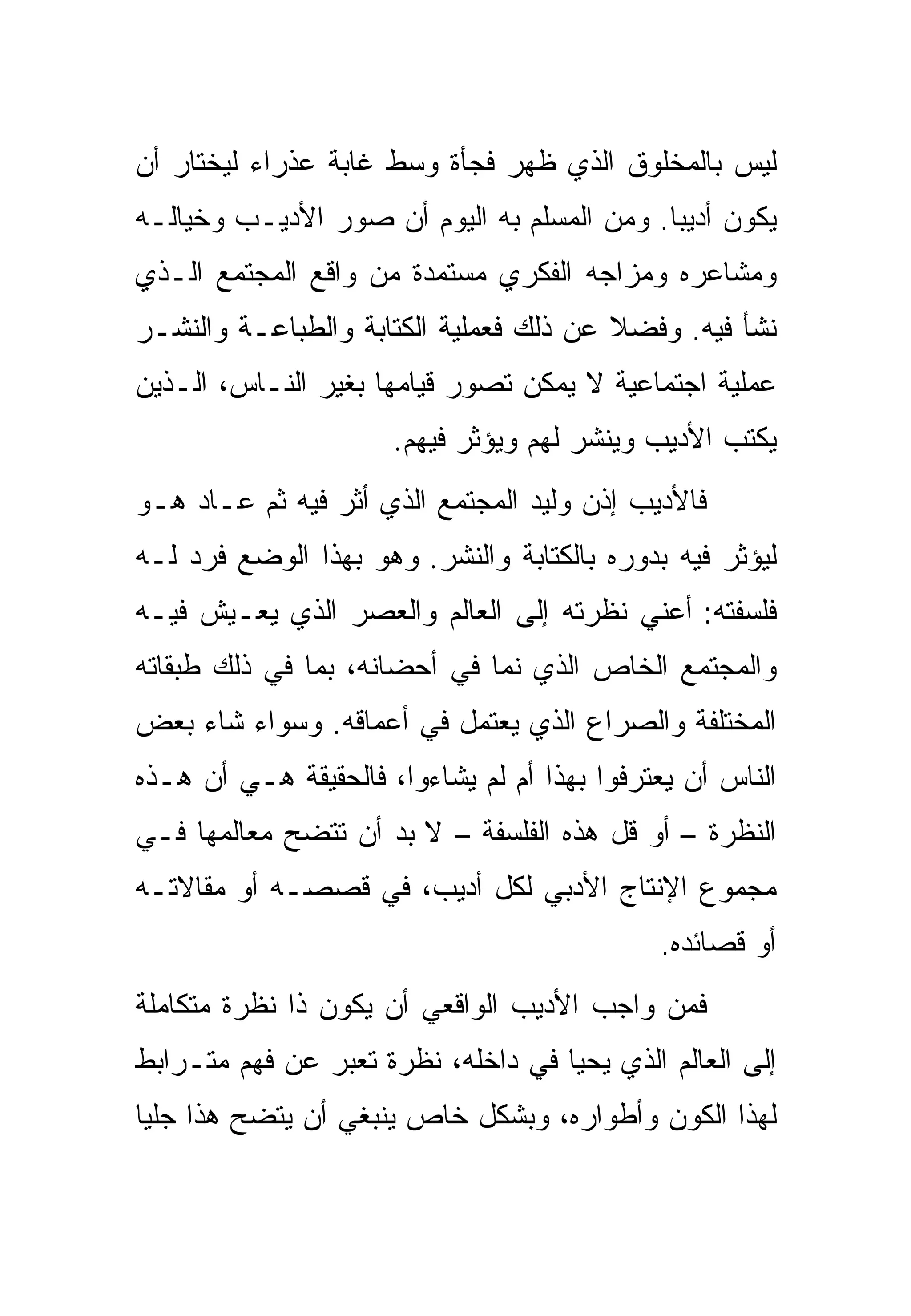 ‫ﻟﻴﺱ ﺒﺎﻟﻤﺨﻠﻭﻕ ﺍﻟﺫﻱ ﻅﻬﺭ ﻓﺠﺄﺓ ﻭﺴﻁ ﻏﺎﺒﺔ ﻋﺫﺭﺍﺀ ﻟﻴﺨﺘﺎﺭ ﺃﻥ‬
‫ﻴﻜﻭﻥ ﺃﺩﻴﺒﺎ. ﻭﻤﻥ ﺍﻟﻤﺴﻠﻡ ﺒﻪ ﺍﻟﻴﻭﻡ ﺃﻥ ﺼﻭﺭ ﺍﻷﺩﻴـﺏ ﻭﺨﻴﺎﻟـﻪ‬
‫ﻭﻤﺸﺎﻋﺭﻩ ﻭﻤﺯﺍﺠﻪ ﺍﻟﻔﻜﺭﻱ ﻤﺴﺘﻤﺩﺓ ﻤﻥ ﻭﺍﻗﻊ ﺍﻟﻤﺠﺘﻤﻊ ﺍﻟـﺫﻱ‬
‫ﻨﺸﺄ ﻓﻴﻪ. ﻭﻓﻀﻼ ﻋﻥ ﺫﻟﻙ ﻓﻌﻤﻠﻴﺔ ﺍﻟﻜﺘﺎﺒﺔ ﻭﺍﻟﻁﺒﺎﻋـﺔ ﻭﺍﻟﻨﺸـﺭ‬
‫ﻋﻤﻠﻴﺔ ﺍﺠﺘﻤﺎﻋﻴﺔ ﻻ ﻴﻤﻜﻥ ﺘﺼﻭﺭ ﻗﻴﺎﻤﻬﺎ ﺒﻐﻴﺭ ﺍﻟﻨـﺎﺱ، ﺍﻟـﺫﻴﻥ‬
                      ‫ﻴﻜﺘﺏ ﺍﻷﺩﻴﺏ ﻭﻴﻨﺸﺭ ﻟﻬﻡ ﻭﻴﺅﺜﺭ ﻓﻴﻬﻡ.‬
‫ﻓﺎﻷﺩﻴﺏ ﺇﺫﻥ ﻭﻟﻴﺩ ﺍﻟﻤﺠﺘﻤﻊ ﺍﻟﺫﻱ ﺃﺜﺭ ﻓﻴﻪ ﺜﻡ ﻋـﺎﺩ ﻫـﻭ‬
‫ﻟﻴﺅﺜﺭ ﻓﻴﻪ ﺒﺩﻭﺭﻩ ﺒﺎﻟﻜﺘﺎﺒﺔ ﻭﺍﻟﻨﺸﺭ. ﻭﻫﻭ ﺒﻬﺫﺍ ﺍﻟﻭﻀﻊ ﻓﺭﺩ ﻟـﻪ‬
‫ﻓﻠﺴﻔﺘﻪ: ﺃﻋﻨﻲ ﻨﻅﺭﺘﻪ ﺇﻟﻰ ﺍﻟﻌﺎﻟﻡ ﻭﺍﻟﻌﺼﺭ ﺍﻟﺫﻱ ﻴﻌـﻴﺵ ﻓﻴـﻪ‬
‫ﻭﺍﻟﻤﺠﺘﻤﻊ ﺍﻟﺨﺎﺹ ﺍﻟﺫﻱ ﻨﻤﺎ ﻓﻲ ﺃﺤﻀﺎﻨﻪ، ﺒﻤﺎ ﻓﻲ ﺫﻟﻙ ﻁﺒﻘﺎﺘﻪ‬
‫ﺍﻟﻤﺨﺘﻠﻔﺔ ﻭﺍﻟﺼﺭﺍﻉ ﺍﻟﺫﻱ ﻴﻌﺘﻤل ﻓﻲ ﺃﻋﻤﺎﻗﻪ. ﻭﺴﻭﺍﺀ ﺸﺎﺀ ﺒﻌﺽ‬
‫ﺍﻟﻨﺎﺱ ﺃﻥ ﻴﻌﺘﺭﻓﻭﺍ ﺒﻬﺫﺍ ﺃﻡ ﻟﻡ ﻴﺸﺎﺀﻭﺍ، ﻓﺎﻟﺤﻘﻴﻘﺔ ﻫـﻲ ﺃﻥ ﻫـﺫﻩ‬
‫ﺍﻟﻨﻅﺭﺓ – ﺃﻭ ﻗل ﻫﺫﻩ ﺍﻟﻔﻠﺴﻔﺔ – ﻻ ﺒﺩ ﺃﻥ ﺘﺘﻀﺢ ﻤﻌﺎﻟﻤﻬﺎ ﻓـﻲ‬
‫ﻤﺠﻤﻭﻉ ﺍﻹﻨﺘﺎﺝ ﺍﻷﺩﺒﻲ ﻟﻜل ﺃﺩﻴﺏ، ﻓﻲ ﻗﺼﺼـﻪ ﺃﻭ ﻤﻘﺎﻻﺘـﻪ‬
                                             ‫ﺃﻭ ﻗﺼﺎﺌﺩﻩ.‬
‫ﻓﻤﻥ ﻭﺍﺠﺏ ﺍﻷﺩﻴﺏ ﺍﻟﻭﺍﻗﻌﻲ ﺃﻥ ﻴﻜﻭﻥ ﺫﺍ ﻨﻅﺭﺓ ﻤﺘﻜﺎﻤﻠﺔ‬
‫ﺇﻟﻰ ﺍﻟﻌﺎﻟﻡ ﺍﻟﺫﻱ ﻴﺤﻴﺎ ﻓﻲ ﺩﺍﺨﻠﻪ، ﻨﻅﺭﺓ ﺘﻌﺒﺭ ﻋﻥ ﻓﻬﻡ ﻤﺘـﺭﺍﺒﻁ‬
‫ﻟﻬﺫﺍ ﺍﻟﻜﻭﻥ ﻭﺃﻁﻭﺍﺭﻩ، ﻭﺒﺸﻜل ﺨﺎﺹ ﻴﻨﺒﻐﻲ ﺃﻥ ﻴﺘﻀﺢ ﻫﺫﺍ ﺠﻠﻴﺎ‬
 