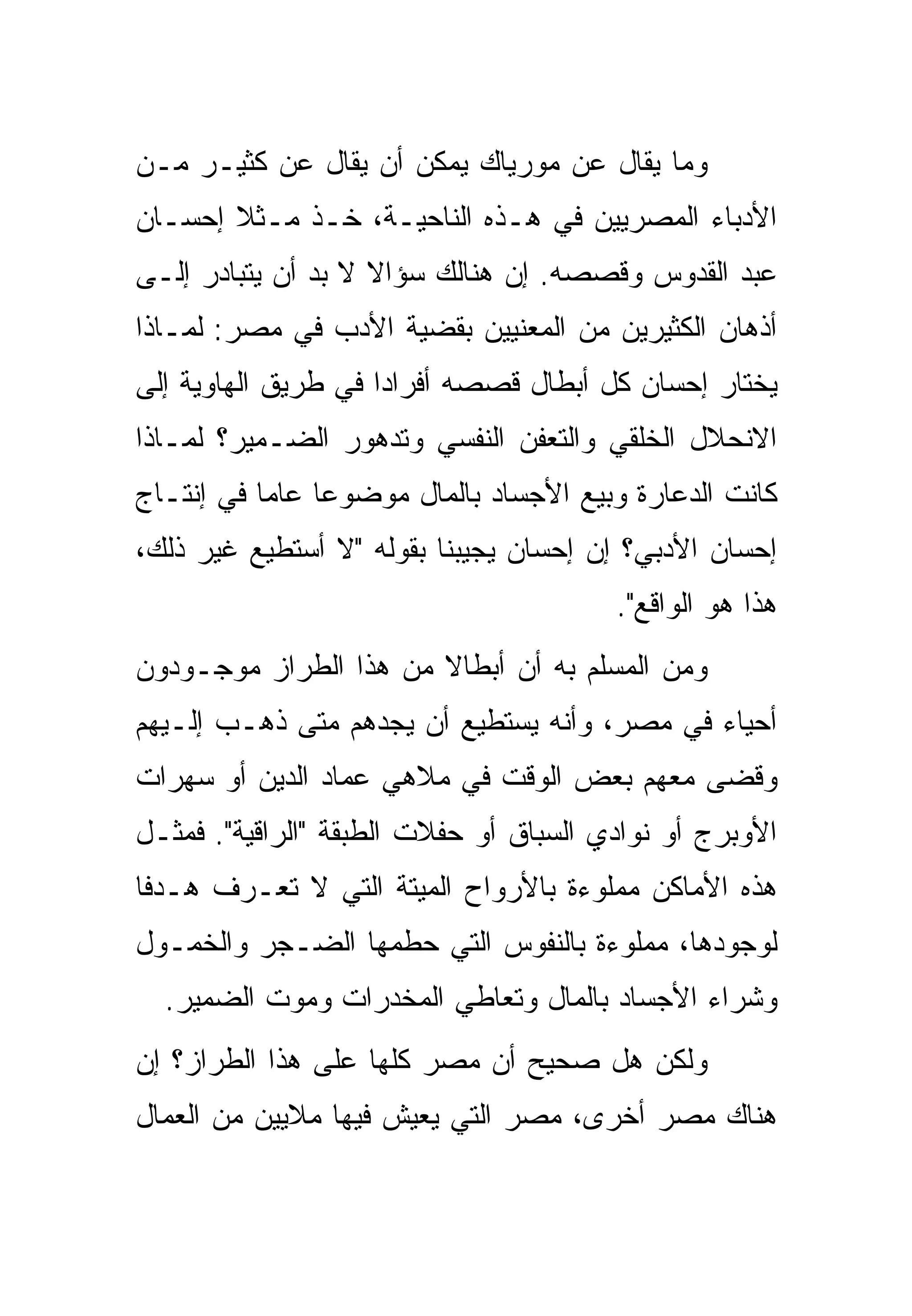 ‫ﻭﻤﺎ ﻴﻘﺎل ﻋﻥ ﻤﻭﺭﻴﺎﻙ ﻴﻤﻜﻥ ﺃﻥ ﻴﻘﺎل ﻋﻥ ﻜﺜﻴـﺭ ﻤـﻥ‬
‫ﺍﻷﺩﺒﺎﺀ ﺍﻟﻤﺼﺭﻴﻴﻥ ﻓﻲ ﻫـﺫﻩ ﺍﻟﻨﺎﺤﻴـﺔ، ﺨـﺫ ﻤـﺜﻼ ﺇﺤﺴـﺎﻥ‬
‫ﻋﺒﺩ ﺍﻟﻘﺩﻭﺱ ﻭﻗﺼﺼﻪ. ﺇﻥ ﻫﻨﺎﻟﻙ ﺴﺅﺍﻻ ﻻ ﺒﺩ ﺃﻥ ﻴﺘﺒﺎﺩﺭ ﺇﻟـﻰ‬
‫ﺃﺫﻫﺎﻥ ﺍﻟﻜﺜﻴﺭﻴﻥ ﻤﻥ ﺍﻟﻤﻌﻨﻴﻴﻥ ﺒﻘﻀﻴﺔ ﺍﻷﺩﺏ ﻓﻲ ﻤﺼﺭ: ﻟﻤـﺎﺫﺍ‬
‫ﻴﺨﺘﺎﺭ ﺇﺤﺴﺎﻥ ﻜل ﺃﺒﻁﺎل ﻗﺼﺼﻪ ﺃﻓﺭﺍﺩﺍ ﻓﻲ ﻁﺭﻴﻕ ﺍﻟﻬﺎﻭﻴﺔ ﺇﻟﻰ‬
‫ﺍﻻﻨﺤﻼل ﺍﻟﺨﻠﻘﻲ ﻭﺍﻟﺘﻌﻔﻥ ﺍﻟﻨﻔﺴﻲ ﻭﺘﺩﻫﻭﺭ ﺍﻟﻀـﻤﻴﺭ؟ ﻟﻤـﺎﺫﺍ‬
‫ﻜﺎﻨﺕ ﺍﻟﺩﻋﺎﺭﺓ ﻭﺒﻴﻊ ﺍﻷﺠﺴﺎﺩ ﺒﺎﻟﻤﺎل ﻤﻭﻀﻭﻋﺎ ﻋﺎﻤﺎ ﻓﻲ ﺇﻨﺘـﺎﺝ‬
‫ﺇﺤﺴﺎﻥ ﺍﻷﺩﺒﻲ؟ ﺇﻥ ﺇﺤﺴﺎﻥ ﻴﺠﻴﺒﻨﺎ ﺒﻘﻭﻟﻪ "ﻻ ﺃﺴﺘﻁﻴﻊ ﻏﻴﺭ ﺫﻟﻙ،‬
                                        ‫ﻫﺫﺍ ﻫﻭ ﺍﻟﻭﺍﻗﻊ".‬
‫ﻭﻤﻥ ﺍﻟﻤﺴﻠﻡ ﺒﻪ ﺃﻥ ﺃﺒﻁﺎﻻ ﻤﻥ ﻫﺫﺍ ﺍﻟﻁﺭﺍﺯ ﻤﻭﺠـﻭﺩﻭﻥ‬
‫ﺃﺤﻴﺎﺀ ﻓﻲ ﻤﺼﺭ، ﻭﺃﻨﻪ ﻴﺴﺘﻁﻴﻊ ﺃﻥ ﻴﺠﺩﻫﻡ ﻤﺘﻰ ﺫﻫـﺏ ﺇﻟـﻴﻬﻡ‬
‫ﻭﻗﻀﻰ ﻤﻌﻬﻡ ﺒﻌﺽ ﺍﻟﻭﻗﺕ ﻓﻲ ﻤﻼﻫﻲ ﻋﻤﺎﺩ ﺍﻟﺩﻴﻥ ﺃﻭ ﺴﻬﺭﺍﺕ‬
‫ﺍﻷﻭﺒﺭﺝ ﺃﻭ ﻨﻭﺍﺩﻱ ﺍﻟﺴﺒﺎﻕ ﺃﻭ ﺤﻔﻼﺕ ﺍﻟﻁﺒﻘﺔ "ﺍﻟﺭﺍﻗﻴﺔ". ﻓﻤﺜـل‬
‫ﻫﺫﻩ ﺍﻷﻤﺎﻜﻥ ﻤﻤﻠﻭﺀﺓ ﺒﺎﻷﺭﻭﺍﺡ ﺍﻟﻤﻴﺘﺔ ﺍﻟﺘﻲ ﻻ ﺘﻌـﺭﻑ ﻫـﺩﻓﺎ‬
‫ﻟﻭﺠﻭﺩﻫﺎ، ﻤﻤﻠﻭﺀﺓ ﺒﺎﻟﻨﻔﻭﺱ ﺍﻟﺘﻲ ﺤﻁﻤﻬﺎ ﺍﻟﻀـﺠﺭ ﻭﺍﻟﺨﻤـﻭل‬
  ‫ﻭﺸﺭﺍﺀ ﺍﻷﺠﺴﺎﺩ ﺒﺎﻟﻤﺎل ﻭﺘﻌﺎﻁﻲ ﺍﻟﻤﺨﺩﺭﺍﺕ ﻭﻤﻭﺕ ﺍﻟﻀﻤﻴﺭ.‬
‫ﻭﻟﻜﻥ ﻫل ﺼﺤﻴﺢ ﺃﻥ ﻤﺼﺭ ﻜﻠﻬﺎ ﻋﻠﻰ ﻫﺫﺍ ﺍﻟﻁﺭﺍﺯ؟ ﺇﻥ‬
‫ﻫﻨﺎﻙ ﻤﺼﺭ ﺃﺨﺭﻯ، ﻤﺼﺭ ﺍﻟﺘﻲ ﻴﻌﻴﺵ ﻓﻴﻬﺎ ﻤﻼﻴﻴﻥ ﻤﻥ ﺍﻟﻌﻤﺎل‬
 