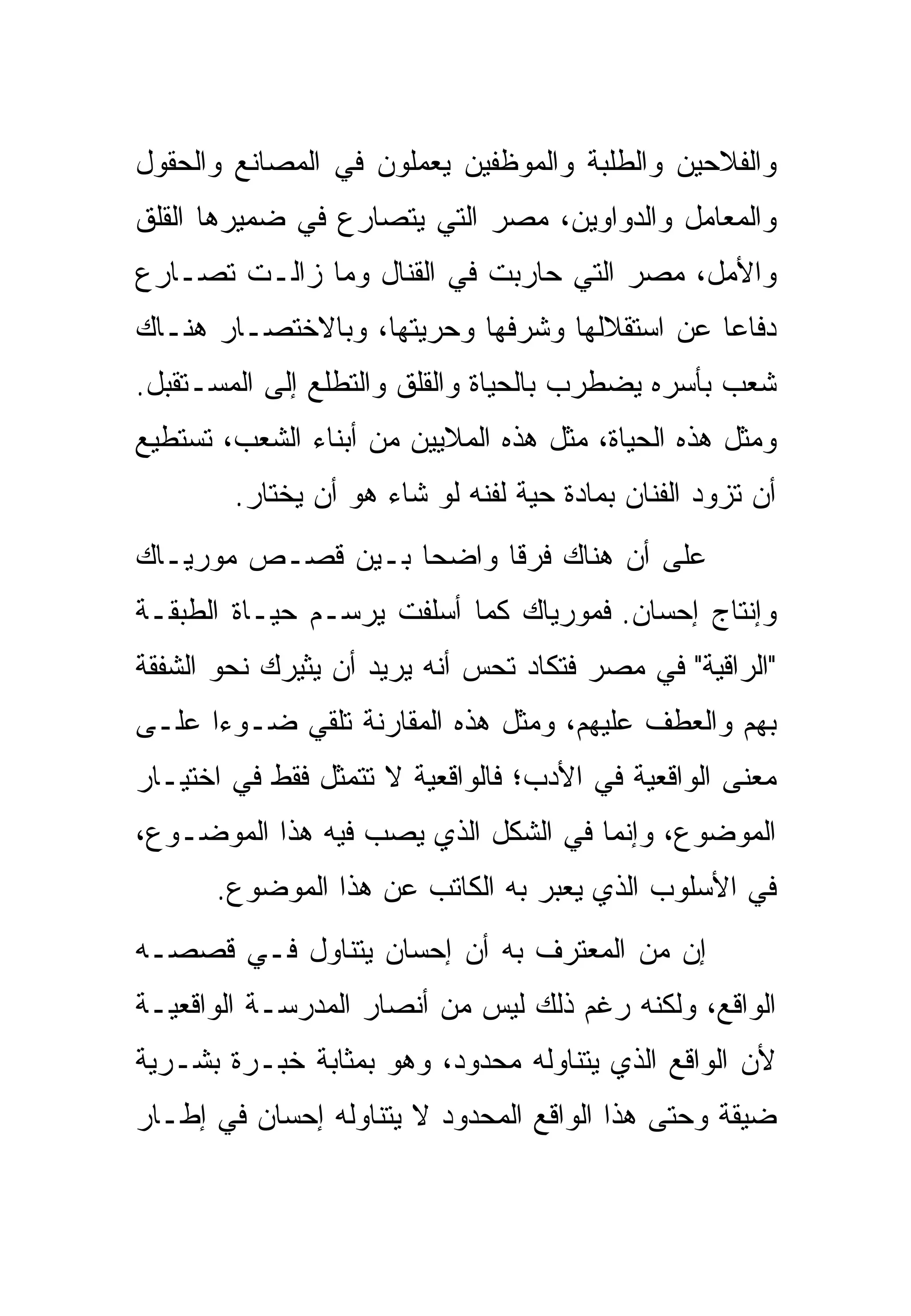 ‫ﻭﺍﻟﻔﻼﺤﻴﻥ ﻭﺍﻟﻁﻠﺒﺔ ﻭﺍﻟﻤﻭﻅﻔﻴﻥ ﻴﻌﻤﻠﻭﻥ ﻓﻲ ﺍﻟﻤﺼﺎﻨﻊ ﻭﺍﻟﺤﻘﻭل‬
‫ﻭﺍﻟﻤﻌﺎﻤل ﻭﺍﻟﺩﻭﺍﻭﻴﻥ، ﻤﺼﺭ ﺍﻟﺘﻲ ﻴﺘﺼﺎﺭﻉ ﻓﻲ ﻀﻤﻴﺭﻫﺎ ﺍﻟﻘﻠﻕ‬
‫ﻭﺍﻷﻤل، ﻤﺼﺭ ﺍﻟﺘﻲ ﺤﺎﺭﺒﺕ ﻓﻲ ﺍﻟﻘﻨﺎل ﻭﻤﺎ ﺯﺍﻟـﺕ ﺘﺼـﺎﺭﻉ‬
‫ﺩﻓﺎﻋﺎ ﻋﻥ ﺍﺴﺘﻘﻼﻟﻬﺎ ﻭﺸﺭﻓﻬﺎ ﻭﺤﺭﻴﺘﻬﺎ، ﻭﺒﺎﻻﺨﺘﺼـﺎﺭ ﻫﻨـﺎﻙ‬
‫ﺸﻌﺏ ﺒﺄﺴﺭﻩ ﻴﻀﻁﺭﺏ ﺒﺎﻟﺤﻴﺎﺓ ﻭﺍﻟﻘﻠﻕ ﻭﺍﻟﺘﻁﻠﻊ ﺇﻟﻰ ﺍﻟﻤﺴـﺘﻘﺒل.‬
‫ﻭﻤﺜل ﻫﺫﻩ ﺍﻟﺤﻴﺎﺓ، ﻤﺜل ﻫﺫﻩ ﺍﻟﻤﻼﻴﻴﻥ ﻤﻥ ﺃﺒﻨﺎﺀ ﺍﻟﺸﻌﺏ، ﺘﺴﺘﻁﻴﻊ‬
        ‫ﺃﻥ ﺘﺯﻭﺩ ﺍﻟﻔﻨﺎﻥ ﺒﻤﺎﺩﺓ ﺤﻴﺔ ﻟﻔﻨﻪ ﻟﻭ ﺸﺎﺀ ﻫﻭ ﺃﻥ ﻴﺨﺘﺎﺭ.‬
‫ﻋﻠﻰ ﺃﻥ ﻫﻨﺎﻙ ﻓﺭﻗﺎ ﻭﺍﻀﺤﺎ ﺒـﻴﻥ ﻗﺼـﺹ ﻤﻭﺭﻴـﺎﻙ‬
‫ﻭﺇﻨﺘﺎﺝ ﺇﺤﺴﺎﻥ. ﻓﻤﻭﺭﻴﺎﻙ ﻜﻤﺎ ﺃﺴﻠﻔﺕ ﻴﺭﺴـﻡ ﺤﻴـﺎﺓ ﺍﻟﻁﺒﻘـﺔ‬
‫"ﺍﻟﺭﺍﻗﻴﺔ" ﻓﻲ ﻤﺼﺭ ﻓﺘﻜﺎﺩ ﺘﺤﺱ ﺃﻨﻪ ﻴﺭﻴﺩ ﺃﻥ ﻴﺜﻴﺭﻙ ﻨﺤﻭ ﺍﻟﺸﻔﻘﺔ‬
‫ﺒﻬﻡ ﻭﺍﻟﻌﻁﻑ ﻋﻠﻴﻬﻡ، ﻭﻤﺜل ﻫﺫﻩ ﺍﻟﻤﻘﺎﺭﻨﺔ ﺘﻠﻘﻲ ﻀـﻭﺀﺍ ﻋﻠـﻰ‬
‫ﻤﻌﻨﻰ ﺍﻟﻭﺍﻗﻌﻴﺔ ﻓﻲ ﺍﻷﺩﺏ؛ ﻓﺎﻟﻭﺍﻗﻌﻴﺔ ﻻ ﺘﺘﻤﺜل ﻓﻘﻁ ﻓﻲ ﺍﺨﺘﻴـﺎﺭ‬
‫ﺍﻟﻤﻭﻀﻭﻉ، ﻭﺇﻨﻤﺎ ﻓﻲ ﺍﻟﺸﻜل ﺍﻟﺫﻱ ﻴﺼﺏ ﻓﻴﻪ ﻫﺫﺍ ﺍﻟﻤﻭﻀـﻭﻉ،‬
      ‫ﻓﻲ ﺍﻷﺴﻠﻭﺏ ﺍﻟﺫﻱ ﻴﻌﺒﺭ ﺒﻪ ﺍﻟﻜﺎﺘﺏ ﻋﻥ ﻫﺫﺍ ﺍﻟﻤﻭﻀﻭﻉ.‬
‫ﺇﻥ ﻤﻥ ﺍﻟﻤﻌﺘﺭﻑ ﺒﻪ ﺃﻥ ﺇﺤﺴﺎﻥ ﻴﺘﻨﺎﻭل ﻓـﻲ ﻗﺼﺼـﻪ‬
‫ﺍﻟﻭﺍﻗﻊ، ﻭﻟﻜﻨﻪ ﺭﻏﻡ ﺫﻟﻙ ﻟﻴﺱ ﻤﻥ ﺃﻨﺼﺎﺭ ﺍﻟﻤﺩﺭﺴـﺔ ﺍﻟﻭﺍﻗﻌﻴـﺔ‬
‫ﻷﻥ ﺍﻟﻭﺍﻗﻊ ﺍﻟﺫﻱ ﻴﺘﻨﺎﻭﻟﻪ ﻤﺤﺩﻭﺩ، ﻭﻫﻭ ﺒﻤﺜﺎﺒﺔ ﺨﺒـﺭﺓ ﺒﺸـﺭﻴﺔ‬
‫ﻀﻴﻘﺔ ﻭﺤﺘﻰ ﻫﺫﺍ ﺍﻟﻭﺍﻗﻊ ﺍﻟﻤﺤﺩﻭﺩ ﻻ ﻴﺘﻨﺎﻭﻟﻪ ﺇﺤﺴﺎﻥ ﻓﻲ ﺇﻁـﺎﺭ‬
 