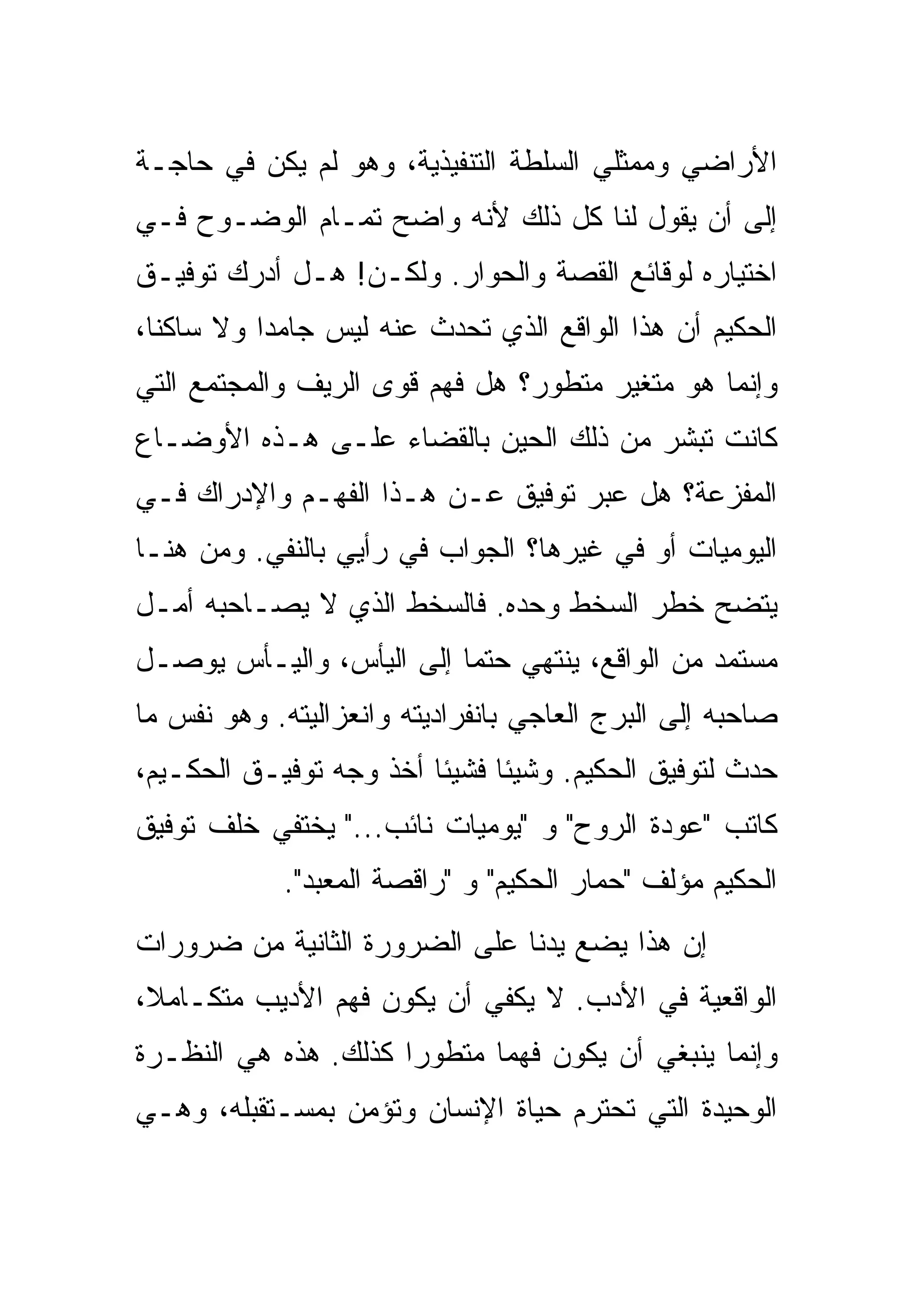 ‫ﺍﻷﺭﺍﻀﻲ ﻭﻤﻤﺜﻠﻲ ﺍﻟﺴﻠﻁﺔ ﺍﻟﺘﻨﻔﻴﺫﻴﺔ، ﻭﻫﻭ ﻟﻡ ﻴﻜﻥ ﻓﻲ ﺤﺎﺠـﺔ‬
‫ﺇﻟﻰ ﺃﻥ ﻴﻘﻭل ﻟﻨﺎ ﻜل ﺫﻟﻙ ﻷﻨﻪ ﻭﺍﻀﺢ ﺘﻤـﺎﻡ ﺍﻟﻭﻀـﻭﺡ ﻓـﻲ‬
‫ﺍﺨﺘﻴﺎﺭﻩ ﻟﻭﻗﺎﺌﻊ ﺍﻟﻘﺼﺔ ﻭﺍﻟﺤﻭﺍﺭ. ﻭﻟﻜـﻥ! ﻫـل ﺃﺩﺭﻙ ﺘﻭﻓﻴـﻕ‬
‫ﺍﻟﺤﻜﻴﻡ ﺃﻥ ﻫﺫﺍ ﺍﻟﻭﺍﻗﻊ ﺍﻟﺫﻱ ﺘﺤﺩﺙ ﻋﻨﻪ ﻟﻴﺱ ﺠﺎﻤﺩﺍ ﻭﻻ ﺴﺎﻜﻨﺎ،‬
‫ﻭﺇﻨﻤﺎ ﻫﻭ ﻤﺘﻐﻴﺭ ﻤﺘﻁﻭﺭ؟ ﻫل ﻓﻬﻡ ﻗﻭﻯ ﺍﻟﺭﻴﻑ ﻭﺍﻟﻤﺠﺘﻤﻊ ﺍﻟﺘﻲ‬
‫ﻜﺎﻨﺕ ﺘﺒﺸﺭ ﻤﻥ ﺫﻟﻙ ﺍﻟﺤﻴﻥ ﺒﺎﻟﻘﻀﺎﺀ ﻋﻠـﻰ ﻫـﺫﻩ ﺍﻷﻭﻀـﺎﻉ‬
‫ﺍﻟﻤﻔﺯﻋﺔ؟ ﻫل ﻋﺒﺭ ﺘﻭﻓﻴﻕ ﻋـﻥ ﻫـﺫﺍ ﺍﻟﻔﻬـﻡ ﻭﺍﻹﺩﺭﺍﻙ ﻓـﻲ‬
‫ﺍﻟﻴﻭﻤﻴﺎﺕ ﺃﻭ ﻓﻲ ﻏﻴﺭﻫﺎ؟ ﺍﻟﺠﻭﺍﺏ ﻓﻲ ﺭﺃﻴﻲ ﺒﺎﻟﻨﻔﻲ. ﻭﻤﻥ ﻫﻨـﺎ‬
‫ﻴﺘﻀﺢ ﺨﻁﺭ ﺍﻟﺴﺨﻁ ﻭﺤﺩﻩ. ﻓﺎﻟﺴﺨﻁ ﺍﻟﺫﻱ ﻻ ﻴﺼـﺎﺤﺒﻪ ﺃﻤـل‬
‫ﻤﺴﺘﻤﺩ ﻤﻥ ﺍﻟﻭﺍﻗﻊ، ﻴﻨﺘﻬﻲ ﺤﺘﻤﺎ ﺇﻟﻰ ﺍﻟﻴﺄﺱ، ﻭﺍﻟﻴـﺄﺱ ﻴﻭﺼـل‬
‫ﺼﺎﺤﺒﻪ ﺇﻟﻰ ﺍﻟﺒﺭﺝ ﺍﻟﻌﺎﺠﻲ ﺒﺎﻨﻔﺭﺍﺩﻴﺘﻪ ﻭﺍﻨﻌﺯﺍﻟﻴﺘﻪ. ﻭﻫﻭ ﻨﻔﺱ ﻤﺎ‬
‫ﺤﺩﺙ ﻟﺘﻭﻓﻴﻕ ﺍﻟﺤﻜﻴﻡ. ﻭﺸﻴﺌﺎ ﻓﺸﻴﺌﺎ ﺃﺨﺫ ﻭﺠﻪ ﺘﻭﻓﻴـﻕ ﺍﻟﺤﻜـﻴﻡ،‬
‫ﻜﺎﺘﺏ "ﻋﻭﺩﺓ ﺍﻟﺭﻭﺡ" ﻭ "ﻴﻭﻤﻴﺎﺕ ﻨﺎﺌﺏ..." ﻴﺨﺘﻔﻲ ﺨﻠﻑ ﺘﻭﻓﻴﻕ‬
            ‫ﺍﻟﺤﻜﻴﻡ ﻤﺅﻟﻑ "ﺤﻤﺎﺭ ﺍﻟﺤﻜﻴﻡ" ﻭ "ﺭﺍﻗﺼﺔ ﺍﻟﻤﻌﺒﺩ".‬
‫ﺇﻥ ﻫﺫﺍ ﻴﻀﻊ ﻴﺩﻨﺎ ﻋﻠﻰ ﺍﻟﻀﺭﻭﺭﺓ ﺍﻟﺜﺎﻨﻴﺔ ﻤﻥ ﻀﺭﻭﺭﺍﺕ‬
‫ﺍﻟﻭﺍﻗﻌﻴﺔ ﻓﻲ ﺍﻷﺩﺏ. ﻻ ﻴﻜﻔﻲ ﺃﻥ ﻴﻜﻭﻥ ﻓﻬﻡ ﺍﻷﺩﻴﺏ ﻤﺘﻜـﺎﻤﻼ،‬
‫ﻭﺇﻨﻤﺎ ﻴﻨﺒﻐﻲ ﺃﻥ ﻴﻜﻭﻥ ﻓﻬﻤﺎ ﻤﺘﻁﻭﺭﺍ ﻜﺫﻟﻙ. ﻫﺫﻩ ﻫﻲ ﺍﻟﻨﻅـﺭﺓ‬
‫ﺍﻟﻭﺤﻴﺩﺓ ﺍﻟﺘﻲ ﺘﺤﺘﺭﻡ ﺤﻴﺎﺓ ﺍﻹﻨﺴﺎﻥ ﻭﺘﺅﻤﻥ ﺒﻤﺴـﺘﻘﺒﻠﻪ، ﻭﻫـﻲ‬
 