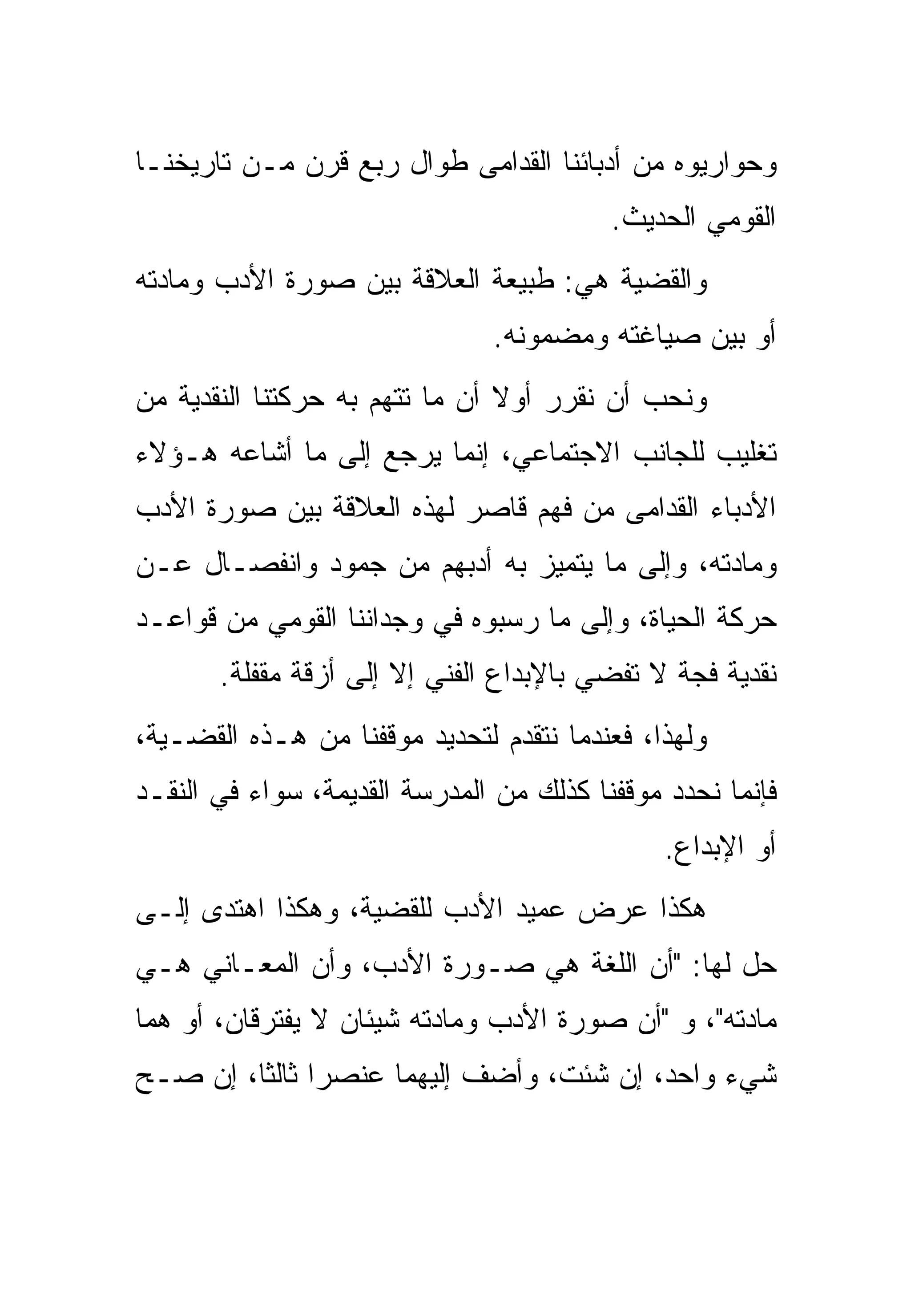 ‫ﻭﺤﻭﺍﺭﻴﻭﻩ ﻤﻥ ﺃﺩﺒﺎﺌﻨﺎ ﺍﻟﻘﺩﺍﻤﻰ ﻁﻭﺍل ﺭﺒﻊ ﻗﺭﻥ ﻤـﻥ ﺘﺎﺭﻴﺨﻨـﺎ‬
                                          ‫ﺍﻟﻘﻭﻤﻲ ﺍﻟﺤﺩﻴﺙ.‬
‫ﻭﺍﻟﻘﻀﻴﺔ ﻫﻲ: ﻁﺒﻴﻌﺔ ﺍﻟﻌﻼﻗﺔ ﺒﻴﻥ ﺼﻭﺭﺓ ﺍﻷﺩﺏ ﻭﻤﺎﺩﺘﻪ‬
                               ‫ﺃﻭ ﺒﻴﻥ ﺼﻴﺎﻏﺘﻪ ﻭﻤﻀﻤﻭﻨﻪ.‬
‫ﻭﻨﺤﺏ ﺃﻥ ﻨﻘﺭﺭ ﺃﻭﻻ ﺃﻥ ﻤﺎ ﺘﺘﻬﻡ ﺒﻪ ﺤﺭﻜﺘﻨﺎ ﺍﻟﻨﻘﺩﻴﺔ ﻤﻥ‬
‫ﺘﻐﻠﻴﺏ ﻟﻠﺠﺎﻨﺏ ﺍﻻﺠﺘﻤﺎﻋﻲ، ﺇﻨﻤﺎ ﻴﺭﺠﻊ ﺇﻟﻰ ﻤﺎ ﺃﺸﺎﻋﻪ ﻫـﺅﻻﺀ‬
‫ﺍﻷﺩﺒﺎﺀ ﺍﻟﻘﺩﺍﻤﻰ ﻤﻥ ﻓﻬﻡ ﻗﺎﺼﺭ ﻟﻬﺫﻩ ﺍﻟﻌﻼﻗﺔ ﺒﻴﻥ ﺼﻭﺭﺓ ﺍﻷﺩﺏ‬
‫ﻭﻤﺎﺩﺘﻪ، ﻭﺇﻟﻰ ﻤﺎ ﻴﺘﻤﻴﺯ ﺒﻪ ﺃﺩﺒﻬﻡ ﻤﻥ ﺠﻤﻭﺩ ﻭﺍﻨﻔﺼـﺎل ﻋـﻥ‬
‫ﺤﺭﻜﺔ ﺍﻟﺤﻴﺎﺓ، ﻭﺇﻟﻰ ﻤﺎ ﺭﺴﺒﻭﻩ ﻓﻲ ﻭﺠﺩﺍﻨﻨﺎ ﺍﻟﻘﻭﻤﻲ ﻤﻥ ﻗﻭﺍﻋـﺩ‬
       ‫ﻨﻘﺩﻴﺔ ﻓﺠﺔ ﻻ ﺘﻔﻀﻲ ﺒﺎﻹﺒﺩﺍﻉ ﺍﻟﻔﻨﻲ ﺇﻻ ﺇﻟﻰ ﺃﺯﻗﺔ ﻤﻘﻔﻠﺔ.‬
‫ﻭﻟﻬﺫﺍ، ﻓﻌﻨﺩﻤﺎ ﻨﺘﻘﺩﻡ ﻟﺘﺤﺩﻴﺩ ﻤﻭﻗﻔﻨﺎ ﻤﻥ ﻫـﺫﻩ ﺍﻟﻘﻀـﻴﺔ،‬
‫ﻓﺈﻨﻤﺎ ﻨﺤﺩﺩ ﻤﻭﻗﻔﻨﺎ ﻜﺫﻟﻙ ﻤﻥ ﺍﻟﻤﺩﺭﺴﺔ ﺍﻟﻘﺩﻴﻤﺔ، ﺴﻭﺍﺀ ﻓﻲ ﺍﻟﻨﻘـﺩ‬
                                               ‫ﺃﻭ ﺍﻹﺒﺩﺍﻉ.‬
‫ﻫﻜﺫﺍ ﻋﺭﺽ ﻋﻤﻴﺩ ﺍﻷﺩﺏ ﻟﻠﻘﻀﻴﺔ، ﻭﻫﻜﺫﺍ ﺍﻫﺘﺩﻯ ﺇﻟـﻰ‬
‫ﺤل ﻟﻬﺎ: "ﺃﻥ ﺍﻟﻠﻐﺔ ﻫﻲ ﺼـﻭﺭﺓ ﺍﻷﺩﺏ، ﻭﺃﻥ ﺍﻟﻤﻌـﺎﻨﻲ ﻫـﻲ‬
‫ﻤﺎﺩﺘﻪ"، ﻭ "ﺃﻥ ﺼﻭﺭﺓ ﺍﻷﺩﺏ ﻭﻤﺎﺩﺘﻪ ﺸﻴﺌﺎﻥ ﻻ ﻴﻔﺘﺭﻗﺎﻥ، ﺃﻭ ﻫﻤﺎ‬
‫ﺸﻲﺀ ﻭﺍﺤﺩ، ﺇﻥ ﺸﺌﺕ، ﻭﺃﻀﻑ ﺇﻟﻴﻬﻤﺎ ﻋﻨﺼﺭﺍ ﺜﺎﻟﺜﺎ، ﺇﻥ ﺼـﺢ‬
 