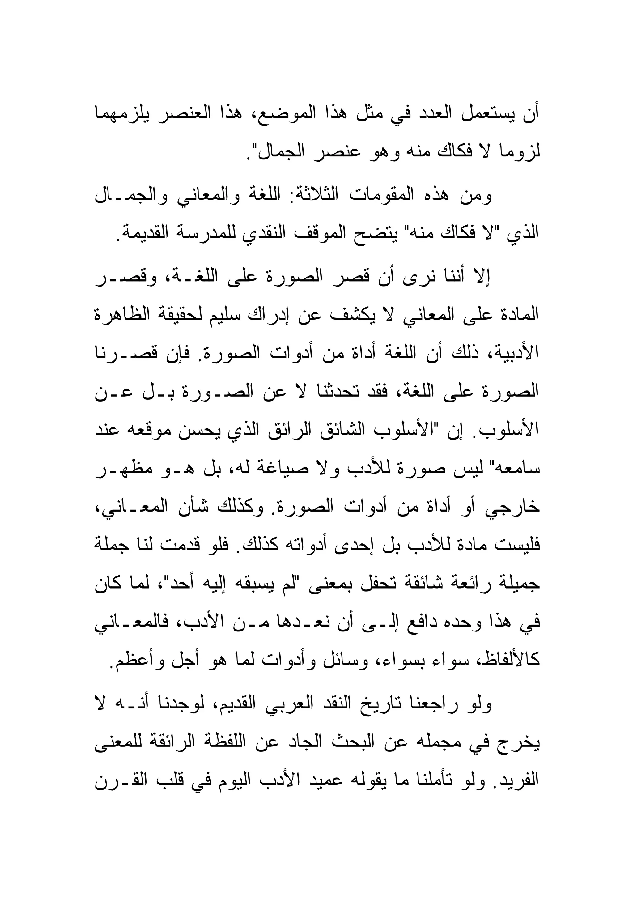 ‫ﺃﻥ ﻴﺴﺘﻌﻤل ﺍﻟﻌﺩﺩ ﻓﻲ ﻤﺜل ﻫﺫﺍ ﺍﻟﻤﻭﻀﻊ، ﻫﺫﺍ ﺍﻟﻌﻨﺼﺭ ﻴﻠﺯﻤﻬﻤﺎ‬
                   ‫ﻟﺯﻭﻤﺎ ﻻ ﻓﻜﺎﻙ ﻤﻨﻪ ﻭﻫﻭ ﻋﻨﺼﺭ ﺍﻟﺠﻤﺎل".‬
‫ﻭﻤﻥ ﻫﺫﻩ ﺍﻟﻤﻘﻭﻤﺎﺕ ﺍﻟﺜﻼﺜﺔ: ﺍﻟﻠﻐﺔ ﻭﺍﻟﻤﻌﺎﻨﻲ ﻭﺍﻟﺠﻤـﺎل‬
  ‫ﺍﻟﺫﻱ "ﻻ ﻓﻜﺎﻙ ﻤﻨﻪ" ﻴﺘﻀﺢ ﺍﻟﻤﻭﻗﻑ ﺍﻟﻨﻘﺩﻱ ﻟﻠﻤﺩﺭﺴﺔ ﺍﻟﻘﺩﻴﻤﺔ.‬
‫ﺇﻻ ﺃﻨﻨﺎ ﻨﺭﻯ ﺃﻥ ﻗﺼﺭ ﺍﻟﺼﻭﺭﺓ ﻋﻠﻰ ﺍﻟﻠﻐـﺔ، ﻭﻗﺼـﺭ‬
                          ‫ﹶ ‪‬‬
‫ﺍﻟﻤﺎﺩﺓ ﻋﻠﻰ ﺍﻟﻤﻌﺎﻨﻲ ﻻ ﻴﻜﺸﻑ ﻋﻥ ﺇﺩﺭﺍﻙ ﺴﻠﻴﻡ ﻟﺤﻘﻴﻘﺔ ﺍﻟﻅﺎﻫﺭﺓ‬
‫ﺍﻷﺩﺒﻴﺔ، ﺫﻟﻙ ﺃﻥ ﺍﻟﻠﻐﺔ ﺃﺩﺍﺓ ﻤﻥ ﺃﺩﻭﺍﺕ ﺍﻟﺼﻭﺭﺓ. ﻓﺈﻥ ﻗﺼـﺭﻨﺎ‬
‫ﺍﻟﺼﻭﺭﺓ ﻋﻠﻰ ﺍﻟﻠﻐﺔ، ﻓﻘﺩ ﺘﺤﺩﺜﻨﺎ ﻻ ﻋﻥ ﺍﻟﺼـﻭﺭﺓ ﺒـل ﻋـﻥ‬
‫ﺍﻷﺴﻠﻭﺏ. ﺇﻥ "ﺍﻷﺴﻠﻭﺏ ﺍﻟﺸﺎﺌﻕ ﺍﻟﺭﺍﺌﻕ ﺍﻟﺫﻱ ﻴﺤﺴﻥ ﻤﻭﻗﻌﻪ ﻋﻨﺩ‬
‫ﺴﺎﻤﻌﻪ" ﻟﻴﺱ ﺼﻭﺭﺓ ﻟﻸﺩﺏ ﻭﻻ ﺼﻴﺎﻏﺔ ﻟﻪ، ﺒل ﻫـﻭ ﻤﻅﻬـﺭ‬
‫ﺨﺎﺭﺠﻲ ﺃﻭ ﺃﺩﺍﺓ ﻤﻥ ﺃﺩﻭﺍﺕ ﺍﻟﺼﻭﺭﺓ. ﻭﻜﺫﻟﻙ ﺸﺄﻥ ﺍﻟﻤﻌـﺎﻨﻲ،‬
‫ﻓﻠﻴﺴﺕ ﻤﺎﺩﺓ ﻟﻸﺩﺏ ﺒل ﺇﺤﺩﻯ ﺃﺩﻭﺍﺘﻪ ﻜﺫﻟﻙ. ﻓﻠﻭ ﻗﺩﻤﺕ ﻟﻨﺎ ﺠﻤﻠﺔ‬
‫ﺠﻤﻴﻠﺔ ﺭﺍﺌﻌﺔ ﺸﺎﺌﻘﺔ ﺘﺤﻔل ﺒﻤﻌﻨﻰ "ﻟﻡ ﻴﺴﺒﻘﻪ ﺇﻟﻴﻪ ﺃﺤﺩ"، ﻟﻤﺎ ﻜﺎﻥ‬
‫ﻓﻲ ﻫﺫﺍ ﻭﺤﺩﻩ ﺩﺍﻓﻊ ﺇﻟـﻰ ﺃﻥ ﻨﻌـﺩﻫﺎ ﻤـﻥ ﺍﻷﺩﺏ، ﻓﺎﻟﻤﻌـﺎﻨﻲ‬
 ‫ﻜﺎﻷﻟﻔﺎﻅ، ﺴﻭﺍﺀ ﺒﺴﻭﺍﺀ، ﻭﺴﺎﺌل ﻭﺃﺩﻭﺍﺕ ﻟﻤﺎ ﻫﻭ ﺃﺠل ﻭﺃﻋﻅﻡ.‬
‫ﻭﻟﻭ ﺭﺍﺠﻌﻨﺎ ﺘﺎﺭﻴﺦ ﺍﻟﻨﻘﺩ ﺍﻟﻌﺭﺒﻲ ﺍﻟﻘﺩﻴﻡ، ﻟﻭﺠﺩﻨﺎ ﺃﻨـﻪ ﻻ‬
‫ﻴﺨﺭﺝ ﻓﻲ ﻤﺠﻤﻠﻪ ﻋﻥ ﺍﻟﺒﺤﺙ ﺍﻟﺠﺎﺩ ﻋﻥ ﺍﻟﻠﻔﻅﺔ ﺍﻟﺭﺍﺌﻘﺔ ﻟﻠﻤﻌﻨﻰ‬
‫ﺍﻟﻔﺭﻴﺩ. ﻭﻟﻭ ﺘﺄﻤﻠﻨﺎ ﻤﺎ ﻴﻘﻭﻟﻪ ﻋﻤﻴﺩ ﺍﻷﺩﺏ ﺍﻟﻴﻭﻡ ﻓﻲ ﻗﻠﺏ ﺍﻟﻘـﺭﻥ‬
 
