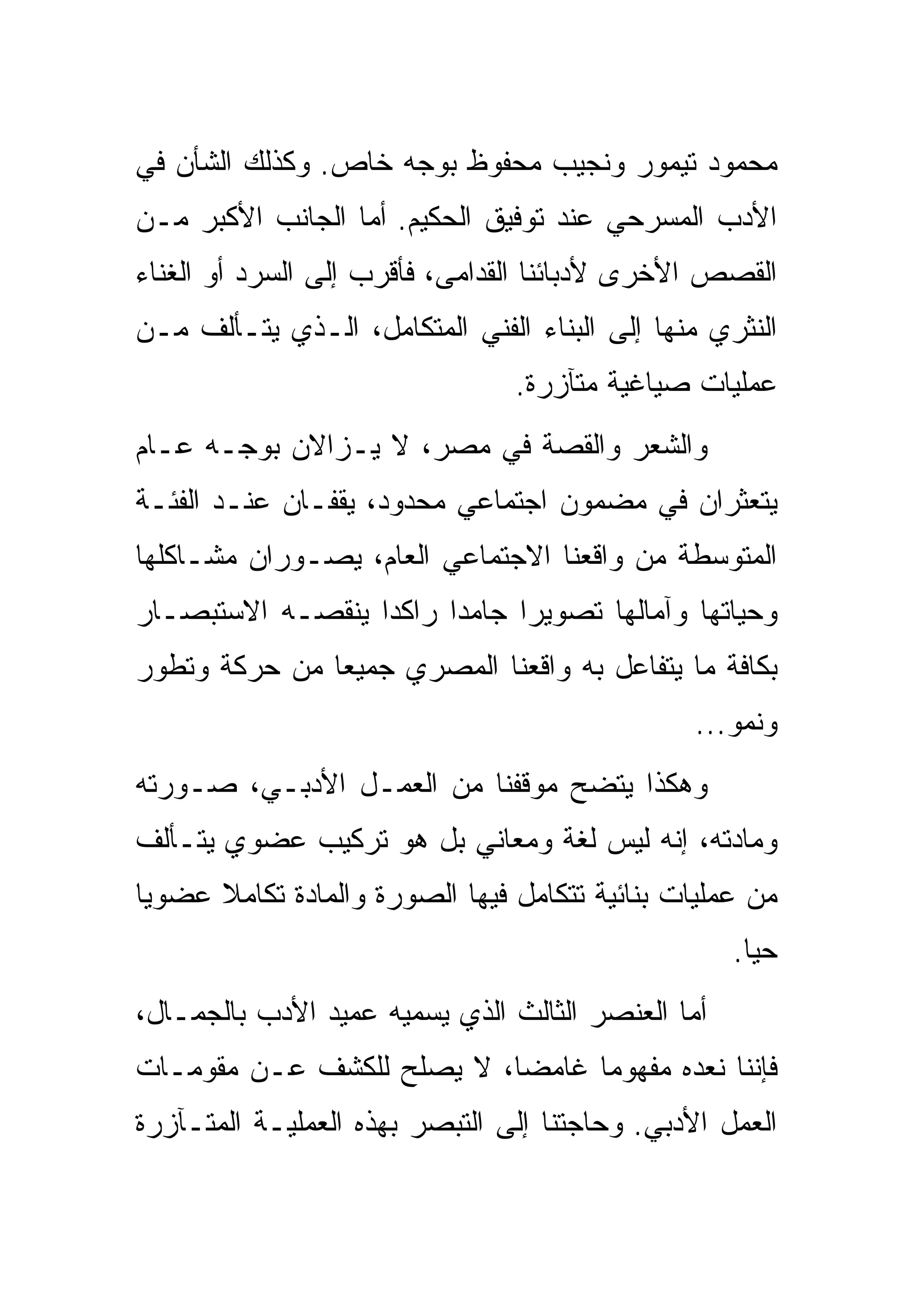 ‫ﻤﺤﻤﻭﺩ ﺘﻴﻤﻭﺭ ﻭﻨﺠﻴﺏ ﻤﺤﻔﻭﻅ ﺒﻭﺠﻪ ﺨﺎﺹ. ﻭﻜﺫﻟﻙ ﺍﻟﺸﺄﻥ ﻓﻲ‬
‫ﺍﻷﺩﺏ ﺍﻟﻤﺴﺭﺤﻲ ﻋﻨﺩ ﺘﻭﻓﻴﻕ ﺍﻟﺤﻜﻴﻡ. ﺃﻤﺎ ﺍﻟﺠﺎﻨﺏ ﺍﻷﻜﺒﺭ ﻤـﻥ‬
‫ﺍﻟﻘﺼﺹ ﺍﻷﺨﺭﻯ ﻷﺩﺒﺎﺌﻨﺎ ﺍﻟﻘﺩﺍﻤﻰ، ﻓﺄﻗﺭﺏ ﺇﻟﻰ ﺍﻟﺴﺭﺩ ﺃﻭ ﺍﻟﻐﻨﺎﺀ‬
‫ﺍﻟﻨﺜﺭﻱ ﻤﻨﻬﺎ ﺇﻟﻰ ﺍﻟﺒﻨﺎﺀ ﺍﻟﻔﻨﻲ ﺍﻟﻤﺘﻜﺎﻤل، ﺍﻟـﺫﻱ ﻴﺘـﺄﻟﻑ ﻤـﻥ‬
                                ‫ﻋﻤﻠﻴﺎﺕ ﺼﻴﺎﻏﻴﺔ ﻤﺘﺂﺯﺭﺓ.‬
‫ﻭﺍﻟﺸﻌﺭ ﻭﺍﻟﻘﺼﺔ ﻓﻲ ﻤﺼﺭ، ﻻ ﻴـﺯﺍﻻﻥ ﺒﻭﺠـﻪ ﻋـﺎﻡ‬
‫ﻴﺘﻌﺜﺭﺍﻥ ﻓﻲ ﻤﻀﻤﻭﻥ ﺍﺠﺘﻤﺎﻋﻲ ﻤﺤﺩﻭﺩ، ﻴﻘﻔـﺎﻥ ﻋﻨـﺩ ﺍﻟﻔﺌـﺔ‬
‫ﺍﻟﻤﺘﻭﺴﻁﺔ ﻤﻥ ﻭﺍﻗﻌﻨﺎ ﺍﻻﺠﺘﻤﺎﻋﻲ ﺍﻟﻌﺎﻡ، ﻴﺼـﻭﺭﺍﻥ ﻤﺸـﺎﻜﻠﻬﺎ‬
‫ﻭﺤﻴﺎﺘﻬﺎ ﻭﺁﻤﺎﻟﻬﺎ ﺘﺼﻭﻴﺭﺍ ﺠﺎﻤﺩﺍ ﺭﺍﻜﺩﺍ ﻴﻨﻘﺼـﻪ ﺍﻻﺴﺘﺒﺼـﺎﺭ‬
‫ﺒﻜﺎﻓﺔ ﻤﺎ ﻴﺘﻔﺎﻋل ﺒﻪ ﻭﺍﻗﻌﻨﺎ ﺍﻟﻤﺼﺭﻱ ﺠﻤﻴﻌﺎ ﻤﻥ ﺤﺭﻜﺔ ﻭﺘﻁﻭﺭ‬
                                               ‫ﻭﻨﻤﻭ...‬
‫ﻭﻫﻜﺫﺍ ﻴﺘﻀﺢ ﻤﻭﻗﻔﻨﺎ ﻤﻥ ﺍﻟﻌﻤـل ﺍﻷﺩﺒـﻲ، ﺼـﻭﺭﺘﻪ‬
‫ﻭﻤﺎﺩﺘﻪ، ﺇﻨﻪ ﻟﻴﺱ ﻟﻐﺔ ﻭﻤﻌﺎﻨﻲ ﺒل ﻫﻭ ﺘﺭﻜﻴﺏ ﻋﻀﻭﻱ ﻴﺘـﺄﻟﻑ‬
‫ﻤﻥ ﻋﻤﻠﻴﺎﺕ ﺒﻨﺎﺌﻴﺔ ﺘﺘﻜﺎﻤل ﻓﻴﻬﺎ ﺍﻟﺼﻭﺭﺓ ﻭﺍﻟﻤﺎﺩﺓ ﺘﻜﺎﻤﻼ ﻋﻀﻭﻴﺎ‬
                                                   ‫ﺤﻴﺎ.‬
‫ﺃﻤﺎ ﺍﻟﻌﻨﺼﺭ ﺍﻟﺜﺎﻟﺙ ﺍﻟﺫﻱ ﻴﺴﻤﻴﻪ ﻋﻤﻴﺩ ﺍﻷﺩﺏ ﺒﺎﻟﺠﻤـﺎل،‬
‫ﻓﺈﻨﻨﺎ ﻨﻌﺩﻩ ﻤﻔﻬﻭﻤﺎ ﻏﺎﻤﻀﺎ، ﻻ ﻴﺼﻠﺢ ﻟﻠﻜﺸﻑ ﻋـﻥ ﻤﻘﻭﻤـﺎﺕ‬
‫ﺍﻟﻌﻤل ﺍﻷﺩﺒﻲ. ﻭﺤﺎﺠﺘﻨﺎ ﺇﻟﻰ ﺍﻟﺘﺒﺼﺭ ﺒﻬﺫﻩ ﺍﻟﻌﻤﻠﻴـﺔ ﺍﻟﻤﺘـﺂﺯﺭﺓ‬
 