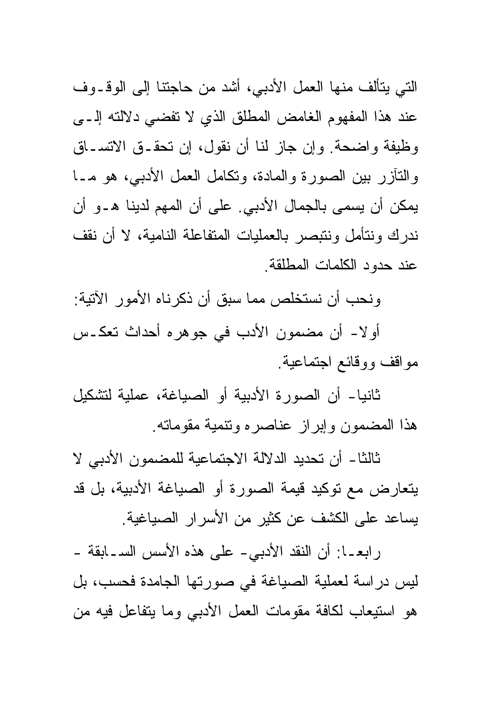 ‫ﺍﻟﺘﻲ ﻴﺘﺄﻟﻑ ﻤﻨﻬﺎ ﺍﻟﻌﻤل ﺍﻷﺩﺒﻲ، ﺃﺸﺩ ﻤﻥ ﺤﺎﺠﺘﻨﺎ ﺇﻟﻰ ﺍﻟﻭﻗـﻭﻑ‬
‫ﻋﻨﺩ ﻫﺫﺍ ﺍﻟﻤﻔﻬﻭﻡ ﺍﻟﻐﺎﻤﺽ ﺍﻟﻤﻁﻠﻕ ﺍﻟﺫﻱ ﻻ ﺘﻔﻀﻲ ﺩﻻﻟﺘﻪ ﺇﻟـﻰ‬
‫ﻭﻅﻴﻔﺔ ﻭﺍﻀﺤﺔ. ﻭﺇﻥ ﺠﺎﺯ ﻟﻨﺎ ﺃﻥ ﻨﻘﻭل، ﺇﻥ ﺘﺤﻘـﻕ ﺍﻻﺘﺴـﺎﻕ‬
‫ﻭﺍﻟﺘﺂﺯﺭ ﺒﻴﻥ ﺍﻟﺼﻭﺭﺓ ﻭﺍﻟﻤﺎﺩﺓ، ﻭﺘﻜﺎﻤل ﺍﻟﻌﻤل ﺍﻷﺩﺒﻲ، ﻫﻭ ﻤـﺎ‬
‫ﻴﻤﻜﻥ ﺃﻥ ﻴﺴﻤﻰ ﺒﺎﻟﺠﻤﺎل ﺍﻷﺩﺒﻲ. ﻋﻠﻰ ﺃﻥ ﺍﻟﻤﻬﻡ ﻟﺩﻴﻨﺎ ﻫـﻭ ﺃﻥ‬
‫ﻨﺩﺭﻙ ﻭﻨﺘﺄﻤل ﻭﻨﺘﺒﺼﺭ ﺒﺎﻟﻌﻤﻠﻴﺎﺕ ﺍﻟﻤﺘﻔﺎﻋﻠﺔ ﺍﻟﻨﺎﻤﻴﺔ، ﻻ ﺃﻥ ﻨﻘﻑ‬
                               ‫ﻋﻨﺩ ﺤﺩﻭﺩ ﺍﻟﻜﻠﻤﺎﺕ ﺍﻟﻤﻁﻠﻘﺔ.‬
‫ﻭﻨﺤﺏ ﺃﻥ ﻨﺴﺘﺨﻠﺹ ﻤﻤﺎ ﺴﺒﻕ ﺃﻥ ﺫﻜﺭﻨﺎﻩ ﺍﻷﻤﻭﺭ ﺍﻵﺘﻴﺔ:‬
‫ﺃﻭﻻ- ﺃﻥ ﻤﻀﻤﻭﻥ ﺍﻷﺩﺏ ﻓﻲ ﺠﻭﻫﺭﻩ ﺃﺤﺩﺍﺙ ﺘﻌﻜـﺱ‬
                                 ‫ﻤﻭﺍﻗﻑ ﻭﻭﻗﺎﺌﻊ ﺍﺠﺘﻤﺎﻋﻴﺔ.‬
‫ﺜﺎﻨﻴﺎ- ﺃﻥ ﺍﻟﺼﻭﺭﺓ ﺍﻷﺩﺒﻴﺔ ﺃﻭ ﺍﻟﺼﻴﺎﻏﺔ، ﻋﻤﻠﻴﺔ ﻟﺘﺸﻜﻴل‬
            ‫ﻫﺫﺍ ﺍﻟﻤﻀﻤﻭﻥ ﻭﺇﺒﺭﺍﺯ ﻋﻨﺎﺼﺭﻩ ﻭﺘﻨﻤﻴﺔ ﻤﻘﻭﻤﺎﺘﻪ.‬
‫ﺜﺎﻟﺜﺎ- ﺃﻥ ﺘﺤﺩﻴﺩ ﺍﻟﺩﻻﻟﺔ ﺍﻻﺠﺘﻤﺎﻋﻴﺔ ﻟﻠﻤﻀﻤﻭﻥ ﺍﻷﺩﺒﻲ ﻻ‬
‫ﻴﺘﻌﺎﺭﺽ ﻤﻊ ﺘﻭﻜﻴﺩ ﻗﻴﻤﺔ ﺍﻟﺼﻭﺭﺓ ﺃﻭ ﺍﻟﺼﻴﺎﻏﺔ ﺍﻷﺩﺒﻴﺔ، ﺒل ﻗﺩ‬
       ‫ﻴﺴﺎﻋﺩ ﻋﻠﻰ ﺍﻟﻜﺸﻑ ﻋﻥ ﻜﺜﻴﺭ ﻤﻥ ﺍﻷﺴﺭﺍﺭ ﺍﻟﺼﻴﺎﻏﻴﺔ.‬
‫ﺭﺍﺒﻌـﺎ: ﺃﻥ ﺍﻟﻨﻘﺩ ﺍﻷﺩﺒﻲ- ﻋﻠﻰ ﻫﺫﻩ ﺍﻷﺴﺱ ﺍﻟﺴـﺎﺒﻘﺔ -‬
‫ﻟﻴﺱ ﺩﺭﺍﺴﺔ ﻟﻌﻤﻠﻴﺔ ﺍﻟﺼﻴﺎﻏﺔ ﻓﻲ ﺼﻭﺭﺘﻬﺎ ﺍﻟﺠﺎﻤﺩﺓ ﻓﺤﺴﺏ، ﺒل‬
‫ﻫﻭ ﺍﺴﺘﻴﻌﺎﺏ ﻟﻜﺎﻓﺔ ﻤﻘﻭﻤﺎﺕ ﺍﻟﻌﻤل ﺍﻷﺩﺒﻲ ﻭﻤﺎ ﻴﺘﻔﺎﻋل ﻓﻴﻪ ﻤﻥ‬
 