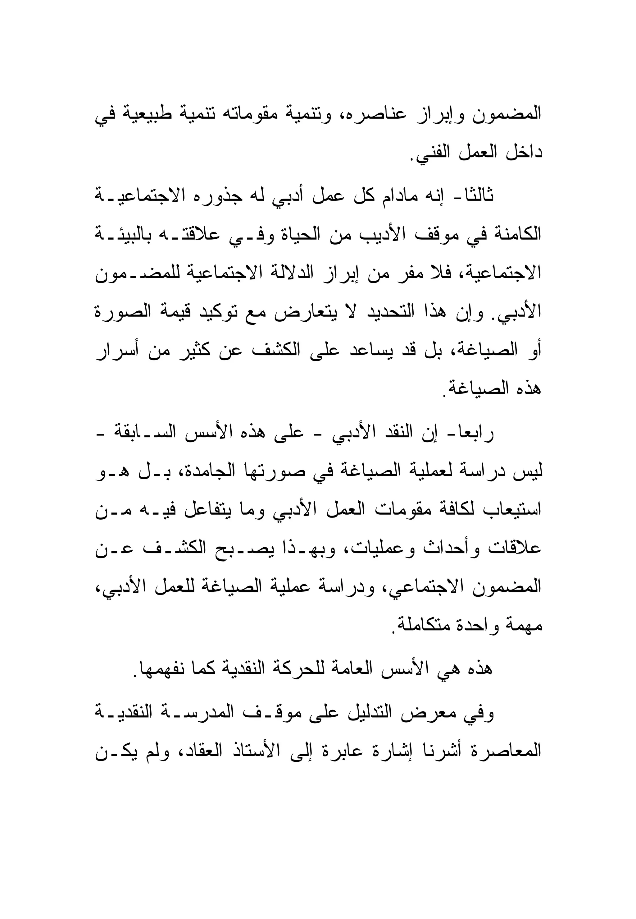 ‫ﺍﻟﻤﻀﻤﻭﻥ ﻭﺇﺒﺭﺍﺯ ﻋﻨﺎﺼﺭﻩ، ﻭﺘﻨﻤﻴﺔ ﻤﻘﻭﻤﺎﺘﻪ ﺘﻨﻤﻴﺔ ﻁﺒﻴﻌﻴﺔ ﻓﻲ‬
                                      ‫ﺩﺍﺨل ﺍﻟﻌﻤل ﺍﻟﻔﻨﻲ.‬
‫ﺜﺎﻟﺜﺎ- ﺇﻨﻪ ﻤﺎﺩﺍﻡ ﻜل ﻋﻤل ﺃﺩﺒﻲ ﻟﻪ ﺠﺫﻭﺭﻩ ﺍﻻﺠﺘﻤﺎﻋﻴـﺔ‬
‫ﺍﻟﻜﺎﻤﻨﺔ ﻓﻲ ﻤﻭﻗﻑ ﺍﻷﺩﻴﺏ ﻤﻥ ﺍﻟﺤﻴﺎﺓ ﻭﻓـﻲ ﻋﻼﻗﺘـﻪ ﺒﺎﻟﺒﻴﺌـﺔ‬
‫ﺍﻻﺠﺘﻤﺎﻋﻴﺔ، ﻓﻼ ﻤﻔﺭ ﻤﻥ ﺇﺒﺭﺍﺯ ﺍﻟﺩﻻﻟﺔ ﺍﻻﺠﺘﻤﺎﻋﻴﺔ ﻟﻠﻤﻀـﻤﻭﻥ‬
‫ﺍﻷﺩﺒﻲ. ﻭﺇﻥ ﻫﺫﺍ ﺍﻟﺘﺤﺩﻴﺩ ﻻ ﻴﺘﻌﺎﺭﺽ ﻤﻊ ﺘﻭﻜﻴﺩ ﻗﻴﻤﺔ ﺍﻟﺼﻭﺭﺓ‬
‫ﺃﻭ ﺍﻟﺼﻴﺎﻏﺔ، ﺒل ﻗﺩ ﻴﺴﺎﻋﺩ ﻋﻠﻰ ﺍﻟﻜﺸﻑ ﻋﻥ ﻜﺜﻴﺭ ﻤﻥ ﺃﺴﺭﺍﺭ‬
                                          ‫ﻫﺫﻩ ﺍﻟﺼﻴﺎﻏﺔ.‬
‫ﺭﺍﺒﻌﺎ- ﺇﻥ ﺍﻟﻨﻘﺩ ﺍﻷﺩﺒﻲ - ﻋﻠﻰ ﻫﺫﻩ ﺍﻷﺴﺱ ﺍﻟﺴـﺎﺒﻘﺔ -‬
‫ﻟﻴﺱ ﺩﺭﺍﺴﺔ ﻟﻌﻤﻠﻴﺔ ﺍﻟﺼﻴﺎﻏﺔ ﻓﻲ ﺼﻭﺭﺘﻬﺎ ﺍﻟﺠﺎﻤﺩﺓ، ﺒـل ﻫـﻭ‬
‫ﺍﺴﺘﻴﻌﺎﺏ ﻟﻜﺎﻓﺔ ﻤﻘﻭﻤﺎﺕ ﺍﻟﻌﻤل ﺍﻷﺩﺒﻲ ﻭﻤﺎ ﻴﺘﻔﺎﻋل ﻓﻴـﻪ ﻤـﻥ‬
‫ﻋﻼﻗﺎﺕ ﻭﺃﺤﺩﺍﺙ ﻭﻋﻤﻠﻴﺎﺕ، ﻭﺒﻬـﺫﺍ ﻴﺼـﺒﺢ ﺍﻟﻜﺸـﻑ ﻋـﻥ‬
‫ﺍﻟﻤﻀﻤﻭﻥ ﺍﻻﺠﺘﻤﺎﻋﻲ، ﻭﺩﺭﺍﺴﺔ ﻋﻤﻠﻴﺔ ﺍﻟﺼﻴﺎﻏﺔ ﻟﻠﻌﻤل ﺍﻷﺩﺒﻲ،‬
                                    ‫ﻤﻬﻤﺔ ﻭﺍﺤﺩﺓ ﻤﺘﻜﺎﻤﻠﺔ.‬
    ‫ﻫﺫﻩ ﻫﻲ ﺍﻷﺴﺱ ﺍﻟﻌﺎﻤﺔ ﻟﻠﺤﺭﻜﺔ ﺍﻟﻨﻘﺩﻴﺔ ﻜﻤﺎ ﻨﻔﻬﻤﻬﺎ.‬
‫ﻭﻓﻲ ﻤﻌﺭﺽ ﺍﻟﺘﺩﻟﻴل ﻋﻠﻰ ﻤﻭﻗـﻑ ﺍﻟﻤﺩﺭﺴـﺔ ﺍﻟﻨﻘﺩﻴـﺔ‬
‫ﺍﻟﻤﻌﺎﺼﺭﺓ ﺃﺸﺭﻨﺎ ﺇﺸﺎﺭﺓ ﻋﺎﺒﺭﺓ ﺇﻟﻰ ﺍﻷﺴﺘﺎﺫ ﺍﻟﻌﻘﺎﺩ، ﻭﻟﻡ ﻴﻜـﻥ‬
 