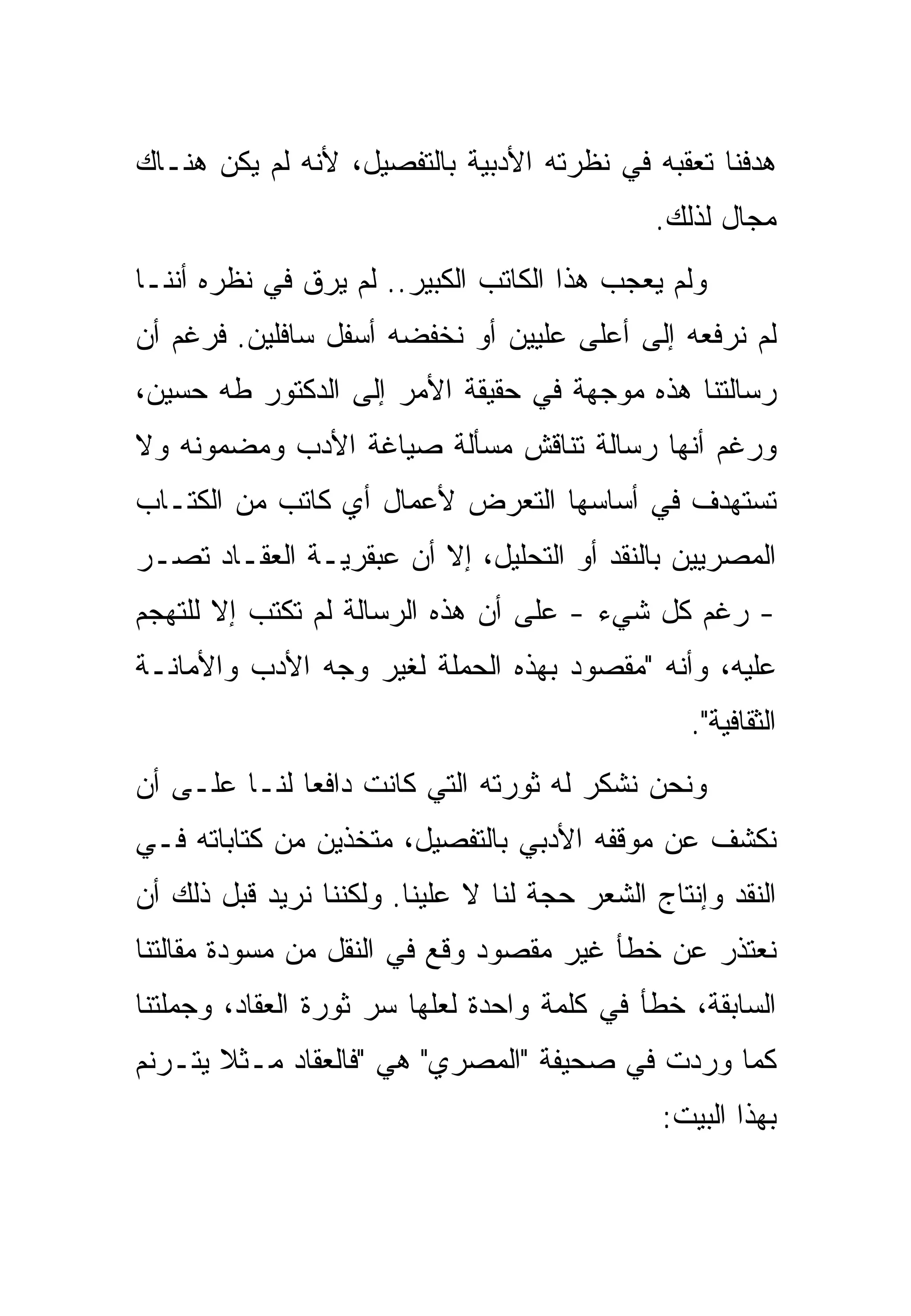 ‫ﻫﺩﻓﻨﺎ ﺘﻌﻘﺒﻪ ﻓﻲ ﻨﻅﺭﺘﻪ ﺍﻷﺩﺒﻴﺔ ﺒﺎﻟﺘﻔﺼﻴل، ﻷﻨﻪ ﻟﻡ ﻴﻜﻥ ﻫﻨـﺎﻙ‬
                                               ‫ﻤﺠﺎل ﻟﺫﻟﻙ.‬
‫ﻭﻟﻡ ﻴﻌﺠﺏ ﻫﺫﺍ ﺍﻟﻜﺎﺘﺏ ﺍﻟﻜﺒﻴﺭ.. ﻟﻡ ﻴﺭﻕ ﻓﻲ ﻨﻅﺭﻩ ﺃﻨﻨـﺎ‬
‫ﻟﻡ ﻨﺭﻓﻌﻪ ﺇﻟﻰ ﺃﻋﻠﻰ ﻋﻠﻴﻴﻥ ﺃﻭ ﻨﺨﻔﻀﻪ ﺃﺴﻔل ﺴﺎﻓﻠﻴﻥ. ﻓﺭﻏﻡ ﺃﻥ‬
‫ﺭﺴﺎﻟﺘﻨﺎ ﻫﺫﻩ ﻤﻭﺠﻬﺔ ﻓﻲ ﺤﻘﻴﻘﺔ ﺍﻷﻤﺭ ﺇﻟﻰ ﺍﻟﺩﻜﺘﻭﺭ ﻁﻪ ﺤﺴﻴﻥ،‬
‫ﻭﺭﻏﻡ ﺃﻨﻬﺎ ﺭﺴﺎﻟﺔ ﺘﻨﺎﻗﺵ ﻤﺴﺄﻟﺔ ﺼﻴﺎﻏﺔ ﺍﻷﺩﺏ ﻭﻤﻀﻤﻭﻨﻪ ﻭﻻ‬
‫ﺘﺴﺘﻬﺩﻑ ﻓﻲ ﺃﺴﺎﺴﻬﺎ ﺍﻟﺘﻌﺭﺽ ﻷﻋﻤﺎل ﺃﻱ ﻜﺎﺘﺏ ﻤﻥ ﺍﻟﻜﺘـﺎﺏ‬
‫ﺍﻟﻤﺼﺭﻴﻴﻥ ﺒﺎﻟﻨﻘﺩ ﺃﻭ ﺍﻟﺘﺤﻠﻴل، ﺇﻻ ﺃﻥ ﻋﺒﻘﺭﻴـﺔ ﺍﻟﻌﻘـﺎﺩ ﺘﺼـﺭ‬
‫- ﺭﻏﻡ ﻜل ﺸﻲﺀ - ﻋﻠﻰ ﺃﻥ ﻫﺫﻩ ﺍﻟﺭﺴﺎﻟﺔ ﻟﻡ ﺘﻜﺘﺏ ﺇﻻ ﻟﻠﺘﻬﺠﻡ‬
‫ﻋﻠﻴﻪ، ﻭﺃﻨﻪ "ﻤﻘﺼﻭﺩ ﺒﻬﺫﻩ ﺍﻟﺤﻤﻠﺔ ﻟﻐﻴﺭ ﻭﺠﻪ ﺍﻷﺩﺏ ﻭﺍﻷﻤﺎﻨـﺔ‬
                                                  ‫ﺍﻟﺜﻘﺎﻓﻴﺔ".‬
‫ﻭﻨﺤﻥ ﻨﺸﻜﺭ ﻟﻪ ﺜﻭﺭﺘﻪ ﺍﻟﺘﻲ ﻜﺎﻨﺕ ﺩﺍﻓﻌﺎ ﻟﻨـﺎ ﻋﻠـﻰ ﺃﻥ‬
‫ﻨﻜﺸﻑ ﻋﻥ ﻤﻭﻗﻔﻪ ﺍﻷﺩﺒﻲ ﺒﺎﻟﺘﻔﺼﻴل، ﻤﺘﺨﺫﻴﻥ ﻤﻥ ﻜﺘﺎﺒﺎﺘﻪ ﻓـﻲ‬
‫ﺍﻟﻨﻘﺩ ﻭﺇﻨﺘﺎﺝ ﺍﻟﺸﻌﺭ ﺤﺠﺔ ﻟﻨﺎ ﻻ ﻋﻠﻴﻨﺎ. ﻭﻟﻜﻨﻨﺎ ﻨﺭﻴﺩ ﻗﺒل ﺫﻟﻙ ﺃﻥ‬
‫ﻨﻌﺘﺫﺭ ﻋﻥ ﺨﻁﺄ ﻏﻴﺭ ﻤﻘﺼﻭﺩ ﻭﻗﻊ ﻓﻲ ﺍﻟﻨﻘل ﻤﻥ ﻤﺴﻭﺩﺓ ﻤﻘﺎﻟﺘﻨﺎ‬
‫ﺍﻟﺴﺎﺒﻘﺔ، ﺨﻁﺄ ﻓﻲ ﻜﻠﻤﺔ ﻭﺍﺤﺩﺓ ﻟﻌﻠﻬﺎ ﺴﺭ ﺜﻭﺭﺓ ﺍﻟﻌﻘﺎﺩ، ﻭﺠﻤﻠﺘﻨﺎ‬
‫ﻜﻤﺎ ﻭﺭﺩﺕ ﻓﻲ ﺼﺤﻴﻔﺔ "ﺍﻟﻤﺼﺭﻱ" ﻫﻲ "ﻓﺎﻟﻌﻘﺎﺩ ﻤـﺜﻼ ﻴﺘـﺭﻨﻡ‬
                                               ‫ﺒﻬﺫﺍ ﺍﻟﺒﻴﺕ:‬
 