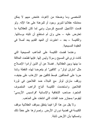 ‫ﺍﻟﺸﺨﺼﻲ ﻭﻤﺎ ﻭﻀﻌﺘﻪ ﻤﻥ ﻻﻫﻭﺕ ﻏﺎﻤﺽ ﻤﺒﻬﻡ ﻻ ﻴﻤﻜﻥ‬
‫ﻤﻌﺎﻤﻠﺘﻪ ﻋﻘﻼﻨ ‪‬ﺎ ﻟﺘﺒﺭﻴﺭ ﻭﺠﻭﺩ ﺃﻭ ﻟﻠﺒﺭﻫﻨﺔ ﻋﻠﻰ ﻫﺫﺍ ﺍﻹﻟﻪ. ﻭﻟﻭ‬
                                          ‫ﻴ‬
‫ﻗﺩﻤﺕ ﺍﻷﻨﺎﺠﻴل ﺍﻟﻤﺴﻴﺢ ﻜﺭﺴﻭل ﻭﻨﺒﻲ ﻟﻤﺎ ﻜﺎﻥ ﻟﻠﻌﻘﻼﻨﻴﺔ ﻤﺎ‬
‫ﺘﻌﺘﺭﺽ ﻋﻠﻴﻪ – ﺤﺘﻰ ﻭﺇﻥ ﻟﻡ ﺘﺴﺘﻁﻊ ﺃﻥ ﺘﺜﺒﺘﻪ ﺒﻭﺴﺎﺌﻠﻬﺎ.‬
‫ﻭﺍﻟﻜﻨﻴﺴﺔ – ﺒﻌﺩ – ﺍﻋﺘﺒﺭﺕ ﺃﻥ ﺍﻟﻌﻬﺩ ﺍﻟﻘﺩﻴﻡ ﻴﻌﺩ ﺃﺼﻼ ﻓﻲ‬
   ‫ﹰ‬
                                        ‫ﺍﻟﻌﻘﻴﺩﺓ ﺍﻟﻤﺴﻴﺤﻴﺔ.‬
‫ﻭﻋﻨﺩﻤﺎ ﻗﻀﺕ ﺍﻟﻜﻨﻴﺴﺔ ﻋﻠﻰ ﺍﻟﻤﺫﺍﻫﺏ ﺍﻟﻤﺴﻴﺤﻴﺔ ﺍﻟﺘﻲ‬
‫ﻜﺎﻨﺕ ﺘﺭﻯ ﻓﻲ ﺍﻟﻤﺴﻴﺢ ﺭﺴﻭﻻ ﻭﻟﻴﺱ ﺇﻟ ‪‬ﺎ. ﻓﺈﻨﻬﺎ ﻗﻁﻌﺕ ﺍﻟﻌﻼﻗﺔ‬
                    ‫ﻬ‬         ‫ﹰ‬
‫ﻤﺎ ﺒﻴﻨﻬﺎ ﻭﺒﻴﻥ ﺍﻟﻌﻘﻼﻨﻴﺔ.. ﻓﻀﻼ ﻋﻥ ﺃﻥ ﺍﻟﺫﻴﻥ ﺃﺭﺍﺩﻭﺍ ﺍﻹﺼﻼﺡ‬
                         ‫ﹰ‬
‫ﻤﺜل "ﻤﺎﺭﺘﻥ ﻟﻭﺜﺭ" ﻭ "ﻜﺎﻟﻔﻴﻥ" ﻟﻡ ﻴﺘﻌﺭﻀﺎ ﻟﻬﺫﻩ ﺍﻟﻨﻘﻁﺔ ﻭﺸﻨﺎ‬
‫ﺤﺭ ‪‬ﺎ ﻋﻠﻰ ﺍﻟﻤﺨﺎﻟﻔﻴﻥ. ﻓﺒﺴﻁ ﻜﺎﻟﻔﻴﻥ ﺠﻭ ﺍﻹﺭﻫﺎﺏ ﻋﻠﻰ ﺠﻨﻴﻑ،‬
                                                ‫ﺒ‬
‫ﻭﻭﻗﻑ ﻤﺎﺭﺘﻥ ﻟﻭﺜﺭ ﻤﻊ ﺍﻟﻨﺒﻼﺀ ﻀﺩ ﺍﻟﻔﻼﺤﻴﻥ ﻓﻲ ﺜﻭﺭﺓ‬
‫ﺍﻟﻔﻼﺤﻴﻥ ﻭﺍﺴﺘﺨﺩﻤﺕ ﺍﻟﻜﻨﻴﺴﺔ ﺃﺘﺒﺎﻉ ﺍﻟﺭﺍﻫﺏ ﺍﻟﻤﺘﺼﻭﻑ‬
‫ﺍﻟﻤﺘﺠﺭﺩ ﺼﺎﺤﺏ ﺍﻟﺸﻔﺎﻓﻴﺔ ﻭﺍﻹﻨﺴﺎﻨﻴﺔ "ﻓﺭﺍﻨﺴﻴﺱ ﺍﻷﺯﻴﺴﻲ"‬
      ‫ﻟﻴﻘﻭﻤﻭﺍ ﺒﻤﺠﺎﺯﺭ ﻀﺩ ﺍﻟﻔﺌﺎﺕ ﺍﻟﺘﻲ ﺍﻨﺸﻘﺕ ﻋﻠﻰ ﺍﻟﻤﺫﻫﺏ.‬
‫ﻭﻻ ﻴﻘل ﻤﻥ ﻫﺫﺍ ﺃﺜ ‪‬ﺍ ﻓﻴﻤﺎ ﻴﺘﻌﻠﻕ ﺒﻤﻭﻗﻑ ﺍﻟﻌﻘﻼﻨﻴﺔ ﻤﻭﻗﻑ‬
                                ‫ﺭ‬
‫ﺍﻟﻜﻨﻴﺴﺔ ﻓﻲ ﻗﻀﻴﺔ ﺩﻭﺭﺍﻥ ﺍﻷﺭﺽ. ﻭﺇﺼﺭﺍﺭﻫﺎ ﻋﻠﻰ ﺨﻁﺄ ﺫﻟﻙ‬
                               ‫ﻭﺘﻤﺴﻜﻬﺎ ﺒﺄﻥ ﺍﻷﺭﺽ ﺜﺎﺒﺘﺔ.‬
 