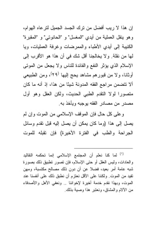 ‫ﺇﻥ ﻫﺫﺍ ﻻ ﺭﻴﺏ ﺃﻓﻀل ﻤﻥ ﺘﺭﻙ ﺍﻟﺠﺴﺩ ﺍﻟﺠﻤﻴل ﻟﺘﺭﻋﺎﻩ ﺍﻟﻬﻭﺍﻡ،‬
‫ﻭﻫﻭ ﻴﻨﻘل ﺍﻟﻌﻤﻠﻴﺔ ﻤﻥ ﺃﻴﺩﻱ "ﺍﻟﻤﻐﺴل" ﻭ "ﺍﻟﺤﺎﻨﻭﺘﻲ" ﻭ "ﺍﻟﻤﻘﺒﺭﺓ"‬
‫ﺍﻟﻜﺌﻴﺒﺔ ﺇﻟﻰ ﺃﻴﺩﻱ ﺍﻷﻁﺒﺎﺀ ﻭﺍﻟﻤﻤﺭﻀﺎﺕ ﻭﻏﺭﻓﺔ ﺍﻟﻌﻤﻠﻴﺎﺕ، ﻭﻴﺎ‬
‫ﻟﻬﺎ ﻤﻥ ﻨﻘﻠﺔ. ﻭﻻ ﻴﺨﺎﻟﺠﻨﺎ ﺃﻗل ﺸﻙ ﻓﻲ ﺃﻥ ﻫﺫﺍ ﻫﻭ ﺍﻷﻗﺭﺏ ﺇﻟﻰ‬
‫ﺍﻹﺴﻼﻡ ﺍﻟﺫﻱ ﻴﺅﺜﺭ ﺍﻟﻨﻔﻊ ﻭﺍﻟﻔﺎﺌﺩﺓ ﻟﻠﻨﺎﺱ ﻭﻻ ﻴﺠﻌل ﻤﻥ ﺍﻟﻤﻭﺘﻰ‬
‫ﺃﻭﺜﺎ ﹰﺎ، ﻭﻻ ﻤﻥ ﻗﺒﻭﺭﻫﻡ ﻤﺸﺎﻫﺩ ﻴﺤﺞ ﺇﻟﻴﻬﺎ )٩٢(، ﻭﻤﻥ ﺍﻟﻁﺒﻴﻌﻲ‬
                                                 ‫ﻨ‬
‫ﺃﻻ ﺘﺘﻀﻤﻥ ﻤﺭﺍﺠﻊ ﺍﻟﻔﻘﻪ ﺍﻟﻤﺩﻭﻨﺔ ﺸﻴ ًﺎ ﻤﻥ ﻫﺫﺍ، ﺇﺫ ﺃﻨﻪ ﻤﺎ ﻜﺎﻥ‬
                       ‫ﺌ‬
‫ﻤﺘﺼﻭ ‪‬ﺍ ﻟﻭﻻ ﺍﻟﺘﻘﺩﻡ ﺍﻟﻁﺒﻲ ﺍﻟﺤﺩﻴﺙ، ﻭﻟﻜﻥ ﺍﻟﻌﻘل ﻭﻫﻭ ﺃﻭل‬
                                             ‫ﺭ‬
                    ‫ﻤﺼﺩﺭ ﻤﻥ ﻤﺼﺎﺩﺭ ﺍﻟﻔﻘﻪ ﻴﻭﺠﺒﻪ ﻭﻴﺄﺨﺫ ﺒﻪ.‬
‫ﻭﻋﻠﻰ ﻜل ﺤﺎل ﻓﺈﻥ ﺍﻟﻤﻭﻗﻑ ﺍﻹﺴﻼﻤﻲ ﻤﻥ ﺍﻟﻤﻭﺕ ﻭﺇﻥ ﻟﻡ‬
‫ﻴﺼل ﺇﻟﻰ ﻫﺫﺍ )ﻭﻤﺎ ﻜﺎﻥ ﻴﻤﻜﻥ ﺃﻥ ﻴﺼل ﺇﻟﻴﻪ ﻗﺒل ﺘﻘﺩﻡ ﻭﺴﺎﺌل‬
‫ﺍﻟﺠﺭﺍﺤﺔ ﻭﺍﻟﻁﺏ ﻓﻲ ﺍﻟﻔﺘﺭﺓ ﺍﻷﺨﻴﺭﺓ( ﻓﺈﻥ ﺘﻘﺒﻠﻪ ﻟﻠﻤﻭﺕ‬


‫)١( ﻟﻤﺎ ﻜﻨﺎ ﻨﻌﻠﻡ ﺃﻥ ﺍﻟﻤﺠﺘﻤﻊ ﺍﻹﺴﻼﻤﻲ ﺇﻨﻤﺎ ﺘﺤﻜﻤﻪ ﺍﻟﺘﻘﺎﻟﻴﺩ‬
‫ﻭﺍﻟﻌﺎﺩﺍﺕ، ﻭﻟﻴﺱ ﺍﻟﻌﻘل ﺃﻭ ﺤﺘﻰ ﺍﻹﺴﻼﻡ، ﻓﺈﻥ ﺘﺼﻭﺭ ﺘﻁﺒﻴﻕ ﺫﻟﻙ ﺒﺼﻭﺭﺓ‬
‫ﺸﺒﻪ ﻋﺎﻤﺔ ﺃﻤﺭ ﺒﻌﻴﺩ، ﻓﻀﻼ ﻋﻥ ﺃﻥ ﺩﻭﻥ ﺫﻟﻙ ﻤﺼﺎﻟﺢ ﻤﻜﺘﺴﺒﺔ، ﻭﻤﻬﻥ‬
                                      ‫ﹰ‬
‫ﺘﻔﻴﺩ ﻤﻥ ﺍﻟﻤﻭﺕ. ﻭﻟﻜﻨﻨﺎ ﻋﻠﻰ ﺍﻷﻗل ﻨﻌﺘﺯﻡ ﺃﻥ ﻨﻁﺒﻕ ﺫﻟﻙ ﻋﻠﻰ ﺃﻨﻔﺴﻨﺎ ﻋﻨﺩ‬
‫ﺍﻟﻤﻭﺕ، ﻭﺒﻬﺫﺍ ﻨﻘﺩﻡ ﺨﺩﻤﺔ ﺃﺨﻴﺭﺓ ﻹﺨﻭﺍﻨﻨﺎ .. ﻭﻨﻌﻔﻲ ﺍﻷﻫل ﻭﺍﻷﺼﺩﻗﺎﺀ‬
                       ‫ﻤﻥ ﺍﻵﻻﻡ ﻭﺍﻟﻤﺸﺎﻕ، ﻭﻨﻌﺘﺒﺭ ﻫﺫﺍ ﻭﺼﻴﺔ ﺒﺫﻟﻙ.‬
 