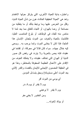 ‫ﻭﺍﻋﺘﺒﺎﺭﻩ ﺒﺩﺍﻴﺔ ﻟﻠﺤﻴﺎﺓ ﺍﻷﺨﺭﻯ، ﺍﻟﺘﻲ ﻴﺘﺭﻜﺯ ﺤﻭﻟﻬﺎ ﺍﻻﻫﺘﻤﺎﻡ‬
‫ﻭﺘﻌﺩ ﻫﻲ "ﺍﻟﺤﻴﺎﺓ" ﺍﻟﺤﻘﻴﻘﻴﺔ ﺍﻟﺨﺎﻟﺩﺓ، ﻫ ‪‬ﻥ ﻤﻥ ﺸﺄﻥ ﺍﻟﺤﻴﺎﺓ ﺍﻟﺩﻨﻴﺎ،‬
                       ‫ﻭ‬
‫ﻭﻗﻠل ﻤﻥ ﺍﻟﺤﺭﺹ ﻋﻠﻴﻬﺎ ﻭﻤﺎ ﻴﺭﺘﺒﻁ ﺒﺫﻟﻙ ﺃﻭ ﻤﺎ ﻴﺘﻁﻠﺒﻪ ﻤﻥ‬
‫ﻤﺼﺎﻨﻌﺔ ﺃﻭ ﺭﻀﺎ ﺒﺎﻟﻬﻭﺍﻥ، ﺃﻭ ﺍﻟﺘﺠﺎﺀ ﻟﻠﻨﻔﺎﻕ ﻤﻤﺎ ﻴﻌﺩ ﺜﻤ ﹰﺎ ﻻ‬
   ‫ﻨ‬
‫ﻤﻨﺎﺹ ﻤﻨﻪ ﻟﻠﺒﻘﺎﺀ ﻓﻲ ﺍﻟﻭﻅﺎﺌﻑ ﺃﻭ ﺒﻠﻭﻍ ﺍﻟﻤﻨﺎﺼﺏ ﺍﻟﻌﻠﻴﺎ،‬
‫ﻓﺎﻟﺘﺸﺒﺙ ﺒﺎﻟﺤﻴﺎﺓ ﻭﺍﻟﺨﻭﻑ ﻤﻥ ﺍﻟﻤﻭﺕ ﻴﻠﺠﺌﺎﻥ ﺍﻹﻨﺴﺎﻥ ﻫﺫﺍ‬
‫ﺍﻟﻤﻠﺠﺄ، ﻓﺈﺫﺍ ﻜﺎﻥ ﻻ ﻴﺨﺸﻰ ﺍﻟﻤﻭﺕ ﻭﺇﻨﻤﺎ ﻴﺭﺤﺏ ﺒﻪ.. ﻭﻴﺴﻌﻰ‬
‫ﺇﻟﻴﻪ ﺨﻼل ﺠﻬﺎﺩﻩ. ﺴﻭﺍﺀ ﻜﺎﻥ ﻗﺘﺎﻻ ﻓﻲ ﻤﻌﺭﻜﺔ، ﺃﻭ ﻜﻔﺎ ‪‬ﺎ ﻓﻲ‬
    ‫ﺤ‬                  ‫ﹰ‬
‫ﻋﻘﻴﺩﺓ، ﻓﺈﻨﻪ ﻴﺤﺱ ﺒﺎﻟﺤﺭﻴﺔ ﻭﻻ ﻴﺘﺭﺩﺩ ﻓﻲ ﺭﻓﺽ ﻜل ﺼﻭﺭ‬
‫ﺍﻟﺩﻨﻴﺔ ﺃﻭ ﺍﻟﻬﻭﺍﻥ ﺍﻟﺘﻲ ﺘﺨﺎﻟﻑ ﻋﻘﻴﺩﺘﻪ، ﻭﻻ ﻴﺘﻤﻠﻜﻪ ﺍﻟﺨﻭﻑ ﻤﻥ‬
‫ﺍﻹﻗﺩﺍﻡ ﻋﻠﻰ ﺍﻷﻋﻤﺎل ﺍﻟﻌﻅﻴﻤﺔ ﺍﻟﻤﺤﻔﻭﻓﺔ ﺒﺎﻟﻤﺨﺎﻁﺭ، ﻭﻫﺫﺍ ﻫﻭ‬
‫ﻓﻲ ﺍﻟﺤﻘﻴﻘﺔ ﺍﻟﻤﻀﻤﻭﻥ ﺍﻹﻴﺠﺎﺒﻲ ﻟﻺﻴﻤﺎﻥ ﺒﺎﻟﻘﻀﺎﺀ ﻭﺍﻟﻘﺩﺭ )ﺍﻟﺫﻱ‬
          ‫ﻴﻌﺩ ﺍﻟﻤﻭﺕ ﺃﻋﻠﻰ ﻤﺴﺘﻭﻴﺎﺘﻪ( ﻭﺒﺤﻕ ﻴﺘﺴﺎﺀل ﺍﻟﻤﺅﻤﻥ.‬

                            ‫ﺃﻱ ﻴﻭﻤﻲ ﻤﻥ ﺍﻟﻤﻭﺕ ﺃﻓﺭ‬
           ‫ﻴﻭﻡ ﻻ ﻴﻘﺩﺭ ﺃﻭ ﻴﻭﻡ ﻗـﺩﺭ‬
                             ‫ﻴﻭﻡ ﻻ ﻴﻘﺩﺭ ﻻ ﻴﺭﻫﺒﻨﻲ‬
          ‫ﻭﻤﻥ ﺍﻟﻤﻘﺩﻭﺭ ﻻ ﻴﻐﻨﻲ ﻤﻔﺭ‬

                                     ‫ﺃﻭ ﻴﺅﻜﺩ ﻹﺨﻭﺘﻪ...‬
 