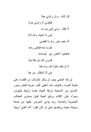 ‫ﻗل ﻹﺨــﻭﺍﻥ ﺭﺃﻭﻨﻲ ﻤﻴ ﹰﺎ‬
                         ‫ﺘ‬
            ‫ﻓﺒﻜﻭﻨﻲ ﺇﺫ ﺭﺃﻭﻨﻲ ﺤﺯ ﹰﺎ‬
             ‫ﻨ‬
                       ‫ﻻ ﺘﻅﻨــﻭﻨﻲ ﺒﺄﻨﻲ ﻤﻴـﺕ‬
            ‫ﻟﻴﺱ ﺫﺍ ﺍﻟﻤﻴﺕ ﻭﺍﷲ ﺃﻨﺎ!‬
                      ‫ﺃﻨﺎ ﻋﺼـﻔﻭﺭ ﻭﻫـﺫﺍ ﻗﻔﺼﻲ‬
            ‫ﻁﺭﺕ ﻤﻨﻪ ﻓﺘﺨﻠﻰ ﺭﻫﻨﺎ‬
                     ‫ﻓﺎﺨﻠﻌﻭﺍ ﺍﻷﻨﻔﺱ ﻋﻥ ﺃﺠﺴﺎﺩﻫﺎ‬
            ‫ﻓﺘﺭﻭﻥ ﺍﻟﺤـﻕ ﺤ ﹰﺎ ﺒﻴ ﹰﺎ‬
             ‫ﻘ ﻨ‬
                      ‫ﻻ ﺘﺭﻋﻜﻡ ﺴﻜﺭﺓ ﺍﻟﻤـﻭﺕ ﻓﻤﺎ‬
           ‫ﻫﻲ ﺇﻻ ﺒﺎﻨﺘﻘﺎل ﻤﻥ ﻫﻨﺎ‬

‫ﺇﻥ ﻫﺫﺍ ﺍﻟﻤﻌﻨﻰ ﻴﺠﺏ ﺃﻥ ﻴﺫﻜﺭ ﻟﻺﺴﻼﻡ، ﺇﻥ ﺍﻟﻘﻀﺎﺀ ﻋﻠﻰ‬
‫ﺨﺸﻴﺔ ﺍﻟﻤﻭﺕ ﻭﺍﻟﺨﻭﻑ ﻤﻨﻪ ﺃﻋﻁﻰ ﺍﻟﻔﺭﺩ ﺤﺭﻴﺔ ﺍﻟﻌﻤل ﻭﺤﺭﺭ‬
‫ﺍﻹﻨﺴﺎﻥ ﻤﻥ ﺍﻻﺴﺘﻌﺒﺎﺩ ﻟﺭﺒﻘﺔ ﺍﻟﺤﻴﺎﺓ ﻋﻨﺩﻤﺎ ﺘﺭﺘﺒﻁ ﺒﺎﻟﻬﻭﺍﻥ،‬
‫ﻭﺠﺭﺃﻩ ﻋﻠﻰ ﺍﻹﻗﺩﺍﻡ ﻭﺭﻓﻊ ﺍﻟﺤﻴﺎﺓ ﻓﻭﻕ ﻤﺴﺘﻭﻯ ﺍﻟﻤﻁﺎﻟﺏ‬
‫ﺍﻟﻌﻀﻭﻴﺔ ﻭﺍﻟﻤﺎﺩﻴﺔ، ﻭﻤﺎ ﻴﺅﺩﻱ ﺍﻟﺤﺭﺹ ﻋﻠﻴﻬﺎ ﻤﻥ ﻀﻌﺔ‬
‫ﻭﻤﻬﺎﻨﺔ ﺒﺤﻴﺙ ﻴﺭﻓﻀﻬﺎ ﺤﺘﻰ ﻟﻭ ﻜﺎﻥ ﻓﻘﻴ ‪‬ﺍ "ﺍﷲ ﺍﻟﻐﻨﻲ" ﻭﺒﻬﺫﺍ‬
                  ‫ﺭ‬
 