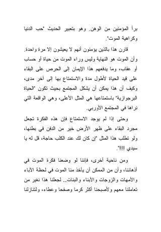 ‫ﺒﺭﺃ ﺍﻟﻤﺅﻤﻨﻴﻥ ﻤﻥ ﺍﻟﻭﻫﻥ. ﻭﻫﻭ ﺒﺘﻌﺒﻴﺭ ﺍﻟﺤﺩﻴﺙ "ﺤﺏ ﺍﻟﺩﻨﻴﺎ‬
                                       ‫ﻭﻜﺭﺍﻫﻴﺔ ﺍﻟﻤﻭﺕ".‬
‫ﻗﺎﺭﻥ ﻫﺫﺍ ﺒﺎﻟﺫﻴﻥ ﻴﺅﻤﻨﻭﻥ ﺃﻨﻬﻡ ﻻ ﻴﻌﻴﺸﻭﻥ ﺇﻻ ﻤﺭﺓ ﻭﺍﺤﺩﺓ.‬
‫ﻭﺃﻥ ﺍﻟﻤﻭﺕ ﻫﻭ ﺍﻟﻨﻬﺎﻴﺔ ﻭﻟﻴﺱ ﻭﺭﺍﺀ ﺍﻟﻤﻭﺕ ﻤﻥ ﺤﻴﺎﺓ ﺃﻭ ﺤﺴﺎﺏ‬
‫ﺃﻭ ﻋﻘﺎﺏ، ﻭﻤﺎ ﻴﺩﻓﻌﻬﻡ ﻫﺫﺍ ﺍﻹﻴﻤﺎﻥ ﺇﻟﻰ ﺍﻟﺤﺭﺹ ﻋﻠﻰ ﺍﻟﺒﻘﺎﺀ‬
‫ﻋﻠﻰ ﻗﻴﺩ ﺍﻟﺤﻴﺎﺓ ﻷﻁﻭل ﻤﺩﺓ ﻭﺍﻻﺴﺘﻤﺘﺎﻉ ﺒﻬﺎ ﺇﻟﻰ ﺁﺨﺭ ﻤﺩﻯ،‬
‫ﻭﻜﻴﻑ ﺃﻥ ﻫﺫﺍ ﻴﻤﻜﻥ ﺃﻥ ﻴﺸﻜل ﺍﻟﻤﺠﺘﻤﻊ ﺒﺤﻴﺙ ﺘﻜﻭﻥ "ﺍﻟﺤﻴﺎﺓ‬
‫ﺍﻟﺒﺭﺠﻭﺍﺯﻴﺔ" ﺒﺎﺴﺘﻤﺘﺎﻋﻬﺎ ﻫﻲ ﺍﻟﻤﺜل ﺍﻷﻋﻠﻰ، ﻭﻫﻲ ﺍﻟﻭﺍﻗﻌﺔ ﺍﻟﺘﻲ‬
                              ‫ﻨﺭﺍﻫﺎ ﻓﻲ ﺍﻟﻤﺠﺘﻤﻊ ﺍﻷﻭﺭﺒﻲ.‬
‫ﻭﺤﺘﻰ ﺇﺫﺍ ﻟﻡ ﻴﻭﺠﺩ ﺍﻻﺴﺘﻤﺘﺎﻉ ﻓﺈﻥ ﻫﺫﻩ ﺍﻟﻔﻜﺭﺓ ﺘﺠﻌل‬
‫ﻤﺠﺭﺩ ﺍﻟﺒﻘﺎﺀ ﻋﻠﻰ ﻅﻬﺭ ﺍﻷﺭﺽ ﺨﻴﺭ ﻤﻥ ﺍﻟﺩﻓﻥ ﻓﻲ ﺒﻁﻨﻬﺎ،‬
‫ﻭﻟﻭ ﺘﻁﻠﺏ ﻫﺫﺍ ﺍﻟﻤﺜل "ﺇﻥ ﻜﺎﻥ ﻟﻙ ﻋﻨﺩ ﺍﻟﻜﻠﺏ ﺤﺎﺠﺔ، ﻗل ﻟﻪ ﻴﺎ‬
                                            ‫ﺴﻴﺩﻱ !!!".‬

‫ﻭﻤﻥ ﻨﺎﺤﻴﺔ ﺃﺨﺭﻯ، ﻓﺈﻨﻨﺎ ﻟﻭ ﻭﻀﻌﻨﺎ ﻓﻜﺭﺓ ﺍﻟﻤﻭﺕ ﻓﻲ‬
‫ﺃﺫﻫﺎﻨﻨﺎ، ﻭﺃﻥ ﻤﻥ ﺍﻟﻤﻤﻜﻥ ﺃﻥ ﻴﺄﺨﺫ ﻤﻨﺎ ﺍﻟﻤﻭﺕ ﻓﻲ ﻟﺤﻅﺔ ﺍﻵﺒﺎﺀ‬
‫ﻭﺍﻷﻤﻬﺎﺕ ﻭﺍﻟﺯﻭﺠﺎﺕ ﻭﺍﻷﺒﻨﺎﺀ ﻭﺍﻟﺒﻨﺎﺕ.. ﻟﺠﻌﻠﻨﺎ ﻫﺫﺍ ﻨﻐﻴﺭ ﻤﻥ‬
‫ﺘﻌﺎﻤﻠﻨﺎ ﻤﻌﻬﻡ ﻭﻷﺼﺒﺤﻨﺎ ﺃﻜﺜﺭ ﻜﺭ ‪‬ﺎ ﻭﺼﻔ ‪‬ﺎ ﻭﻋﻁﺎﺀ، ﻭﻟﺘﻨﺎﺯﻟﻨﺎ‬
                  ‫ﺤ‬      ‫ﻤ‬
 