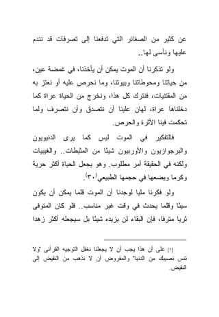‫ﻋﻥ ﻜﺜﻴﺭ ﻤﻥ ﺍﻟﺼﻐﺎﺌﺭ ﺍﻟﺘﻲ ﺘﺩﻓﻌﻨﺎ ﺇﻟﻰ ﺘﺼﺭﻓﺎﺕ ﻗﺩ ﻨﻨﺩﻡ‬
                                         ‫ﻋﻠﻴﻬﺎ ﻭﻨﺄﺴﻰ ﻟﻬﺎ..‬

‫ﻭﻟﻭ ﺘﺫﻜﺭﻨﺎ ﺃﻥ ﺍﻟﻤﻭﺕ ﻴﻤﻜﻥ ﺃﻥ ﻴﺄﺨﺫﻨﺎ، ﻓﻲ ﻏﻤﻀﺔ ﻋﻴﻥ،‬
‫ﻤﻥ ﺤﻴﺎﺘﻨﺎ ﻭﻤﺤﻭﻁﺎﺘﻨﺎ ﻭﺒﻴﻭﺘﻨﺎ، ﻭﻤﺎ ﻨﺤﺭﺹ ﻋﻠﻴﻪ ﺃﻭ ﻨﻌﺘﺯ ﺒﻪ‬
‫ﻤﻥ ﺍﻟﻤﻘﺘﻨﻴﺎﺕ، ﻓﻨﺘﺭﻙ ﻜل ﻫﺫﺍ، ﻭﻨﺨﺭﺝ ﻤﻥ ﺍﻟﺤﻴﺎﺓ ﻋﺭﺍﺓ ﻜﻤﺎ‬
‫ﺩﺨﻠﻨﺎﻫﺎ ﻋﺭﺍﺓ، ﻟﻬﺎﻥ ﻋﻠﻴﻨﺎ ﺃﻥ ﻨﺘﺼﺩﻕ ﻭﺃﻥ ﻨﺘﺼﺭﻑ ﻭﻟﻤﺎ‬
                               ‫ﺘﺤﻜﻤﺕ ﻓﻴﻨﺎ ﺍﻷﺜﺭﺓ ﻭﺍﻟﺤﺭﺹ.‬
‫ﻓﺎﻟﺘﻔﻜﻴﺭ ﻓﻲ ﺍﻟﻤﻭﺕ ﻟﻴﺱ ﻜﻤﺎ ﻴﺭﻯ ﺍﻟﺩﻨﻴﻭﻴﻭﻥ‬
‫ﻭﺍﻟﺒﺭﺠﻭﺍﺯﻴﻭﻥ ﻭﺍﻷﻭﺭﺒﻴﻭﻥ ﺸﻴ ًﺎ ﻤﻥ ﺍﻟﻤﺜﺒﻁﺎﺕ.. ﻭﺍﻟﻐﻴﺒﻴﺎﺕ‬
                         ‫ﺌ‬
‫ﻭﻟﻜﻨﻪ ﻓﻲ ﺍﻟﺤﻘﻴﻘﺔ ﺃﻤﺭ ﻤﻁﻠﻭﺏ. ﻭﻫﻭ ﻴﺠﻌل ﺍﻟﺤﻴﺎﺓ ﺃﻜﺜﺭ ﺤﺭﻴﺔ‬
                   ‫ﻭﻜﺭ ‪‬ﺎ ﻭﻴﻀﻌﻬﺎ ﻓﻲ ﺤﺠﻤﻬﺎ ﺍﻟﻁﺒﻴﻌﻲ)٠٣(.‬
                                                 ‫ﻤ‬
‫ﻭﻟﻭ ﻓﻜﺭﻨﺎ ﻤﻠ ‪‬ﺎ ﻟﻭﺠﺩﻨﺎ ﺃﻥ ﺍﻟﻤﻭﺕ ﻗﻠﻤﺎ ﻴﻤﻜﻥ ﺃﻥ ﻴﻜﻭﻥ‬
                                   ‫ﻴ‬
‫ﺴﻴ ًﺎ ﻭﻗﻠﻤﺎ ﻴﺤﺩﺙ ﻓﻲ ﻭﻗﺕ ﻏﻴﺭ ﻤﻨﺎﺴﺏ.. ﻓﻠﻭ ﻜﺎﻥ ﺍﻟﻤﺘﻭﻓﻰ‬
                                               ‫ﺌ‬
‫ﺜﺭ ‪‬ﺎ ﻤﺘﺭ ﹰﺎ، ﻓﺈﻥ ﺍﻟﺒﻘﺎﺀ ﻟﻥ ﻴﺯﻴﺩﻩ ﺸﻴ ًﺎ ﺒل ﺴﻴﺠﻌﻠﻪ ﺃﻜﺜﺭ ﺯﻫ ‪‬ﺍ‬
 ‫ﺩ‬                    ‫ﺌ‬                          ‫ﻓ‬      ‫ﻴ‬


‫)١( ﻋﻠﻰ ﺃﻥ ﻫﺫﺍ ﻴﺠﺏ ﺃﻥ ﻻ ﻴﺠﻌﻠﻨﺎ ﻨﻐﻔل ﺍﻟﺘﻭﺠﻴﻪ ﺍﻟﻘﺭﺁﻨﻰ "ﻭﻻ‬
‫ﺘﻨﺱ ﻨﺼﻴﺒﻙ ﻤﻥ ﺍﻟﺩﻨﻴﺎ" ﻭﺍﻟﻤﻔﺭﻭﺽ ﺃﻥ ﻻ ﻨﺫﻫﺏ ﻤﻥ ﺍﻟﻨﻘﻴﺽ ﺇﻟﻰ‬
                                                     ‫ﺍﻟﻨﻘﻴﺽ.‬
 