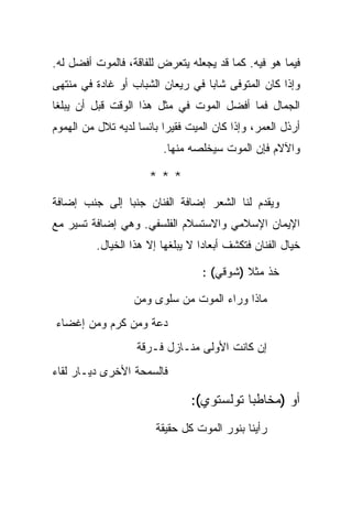 ‫ﻓﻴﻤﺎ ﻫﻭ ﻓﻴﻪ. ﻜﻤﺎ ﻗﺩ ﻴﺠﻌﻠﻪ ﻴﺘﻌﺭﺽ ﻟﻠﻔﺎﻗﺔ، ﻓﺎﻟﻤﻭﺕ ﺃﻓﻀل ﻟﻪ.‬
‫ﻭﺇﺫﺍ ﻜﺎﻥ ﺍﻟﻤﺘﻭﻓﻰ ﺸﺎ ‪‬ﺎ ﻓﻲ ﺭﻴﻌﺎﻥ ﺍﻟﺸﺒﺎﺏ ﺃﻭ ﻏﺎﺩﺓ ﻓﻲ ﻤﻨﺘﻬﻰ‬
                                  ‫ﺒ‬
‫ﺍﻟﺠﻤﺎل ﻓﻤﺎ ﺃﻓﻀل ﺍﻟﻤﻭﺕ ﻓﻲ ﻤﺜل ﻫﺫﺍ ﺍﻟﻭﻗﺕ ﻗﺒل ﺃﻥ ﻴﺒﻠﻐﺎ‬
‫ﺃﺭﺫل ﺍﻟﻌﻤﺭ، ﻭﺇﺫﺍ ﻜﺎﻥ ﺍﻟﻤﻴﺕ ﻓﻘﻴ ‪‬ﺍ ﺒﺎﺌ ‪‬ﺎ ﻟﺩﻴﻪ ﺘﻼل ﻤﻥ ﺍﻟﻬﻤﻭﻡ‬
                    ‫ﺭ ﺴ‬
                          ‫ﻭﺍﻵﻻﻡ ﻓﺈﻥ ﺍﻟﻤﻭﺕ ﺴﻴﺨﻠﺼﻪ ﻤﻨﻬﺎ.‬

                       ‫***‬
‫ﻭﻴﻘﺩﻡ ﻟﻨﺎ ﺍﻟﺸﻌﺭ ﺇﻀﺎﻓﺔ ﺍﻟﻔﻨﺎﻥ ﺠﻨ ‪‬ﺎ ﺇﻟﻰ ﺠﻨﺏ ﺇﻀﺎﻓﺔ‬
               ‫ﺒ‬
‫ﺍﻹﻴﻤﺎﻥ ﺍﻹﺴﻼﻤﻲ ﻭﺍﻻﺴﺘﺴﻼﻡ ﺍﻟﻔﻠﺴﻔﻲ. ﻭﻫﻲ ﺇﻀﺎﻓﺔ ﺘﺴﻴﺭ ﻤﻊ‬
          ‫ﺨﻴﺎل ﺍﻟﻔﻨﺎﻥ ﻓﺘﻜﺸﻑ ﺃﺒﻌﺎ ‪‬ﺍ ﻻ ﻴﺒﻠﻐﻬﺎ ﺇﻻ ﻫﺫﺍ ﺍﻟﺨﻴﺎل.‬
                                   ‫ﺩ‬

                                   ‫ﺨﺫ ﻤﺜﻼ )ﺸﻭﻗﻲ( :‬
                                            ‫ﹰ‬

                   ‫ﻤﺎﺫﺍ ﻭﺭﺍﺀ ﺍﻟﻤﻭﺕ ﻤﻥ ﺴﻠﻭﻯ ﻭﻤﻥ‬
‫ﺩﻋﺔ ﻭﻤﻥ ﻜﺭﻡ ﻭﻤﻥ ﺇﻏﻀﺎﺀ‬
                    ‫ﺇﻥ ﻜﺎﻨﺕ ﺍﻷﻭﻟﻰ ﻤﻨـﺎﺯل ﻓـﺭﻗﺔ‬
‫ﻓﺎﻟﺴﻤﺤﺔ ﺍﻷﺨﺭﻯ ﺩﻴـﺎﺭ ﻟﻘﺎﺀ‬

                                 ‫ﺃﻭ )ﻤﺨﺎﻁ ‪‬ﺎ ﺘﻭﻟﺴﺘﻭﻱ(:‬
                                            ‫ﺒ‬
                        ‫ﺭﺃﻴﻨﺎ ﺒﻨﻭﺭ ﺍﻟﻤﻭﺕ ﻜل ﺤﻘﻴﻘﺔ‬
 