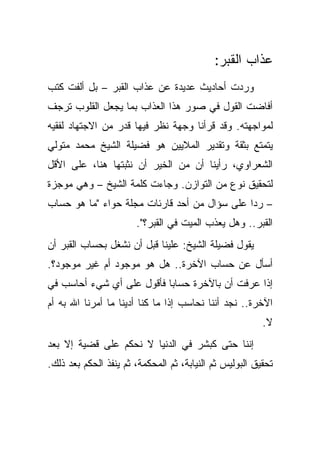 ‫ﻋﺫﺍﺏ ﺍﻟﻘﺒﺭ:‬
‫ﻭﺭﺩﺕ ﺃﺤﺎﺩﻴﺙ ﻋﺩﻴﺩﺓ ﻋﻥ ﻋﺫﺍﺏ ﺍﻟﻘﺒﺭ – ﺒل ﺃﻟﻔﺕ ﻜﺘﺏ‬
‫ﺃﻓﺎﻀﺕ ﺍﻟﻘﻭل ﻓﻲ ﺼﻭﺭ ﻫﺫﺍ ﺍﻟﻌﺫﺍﺏ ﺒﻤﺎ ﻴﺠﻌل ﺍﻟﻘﻠﻭﺏ ﺘﺭﺠﻑ‬
‫ﻟﻤﻭﺍﺠﻬﺘﻪ. ﻭﻗﺩ ﻗﺭﺃﻨﺎ ﻭﺠﻬﺔ ﻨﻅﺭ ﻓﻴﻬﺎ ﻗﺩﺭ ﻤﻥ ﺍﻻﺠﺘﻬﺎﺩ ﻟﻔﻘﻴﻪ‬
‫ﻴﺘﻤﺘﻊ ﺒﺜﻘﺔ ﻭﺘﻘﺩﻴﺭ ﺍﻟﻤﻼﻴﻴﻥ ﻫﻭ ﻓﻀﻴﻠﺔ ﺍﻟﺸﻴﺦ ﻤﺤﻤﺩ ﻤﺘﻭﻟﻲ‬
‫ﺍﻟﺸﻌﺭﺍﻭﻱ، ﺭﺃﻴﻨﺎ ﺃﻥ ﻤﻥ ﺍﻟﺨﻴﺭ ﺃﻥ ﻨﺜﺒﺘﻬﺎ ﻫﻨﺎ، ﻋﻠﻰ ﺍﻷﻗل‬
‫ﻟﺘﺤﻘﻴﻕ ﻨﻭﻉ ﻤﻥ ﺍﻟﺘﻭﺍﺯﻥ. ﻭﺠﺎﺀﺕ ﻜﻠﻤﺔ ﺍﻟﺸﻴﺦ – ﻭﻫﻲ ﻤﻭﺠﺯﺓ‬
‫– ﺭ ‪‬ﺍ ﻋﻠﻰ ﺴﺅﺍل ﻤﻥ ﺃﺤﺩ ﻗﺎﺭﺌﺎﺕ ﻤﺠﻠﺔ ﺤﻭﺍﺀ "ﻤﺎ ﻫﻭ ﺤﺴﺎﺏ‬
                                              ‫ﺩ‬
                       ‫ﺍﻟﻘﺒﺭ.. ﻭﻫل ﻴﻌﺫﺏ ﺍﻟﻤﻴﺕ ﻓﻲ ﺍﻟﻘﺒﺭ؟".‬
‫ﻴﻘﻭل ﻓﻀﻴﻠﺔ ﺍﻟﺸﻴﺦ: ﻋﻠﻴﻨﺎ ﻗﺒل ﺃﻥ ﻨﺸﻐل ﺒﺤﺴﺎﺏ ﺍﻟﻘﺒﺭ ﺃﻥ‬
‫ﺃﺴﺄل ﻋﻥ ﺤﺴﺎﺏ ﺍﻵﺨﺭﺓ.. ﻫل ﻫﻭ ﻤﻭﺠﻭﺩ ﺃﻡ ﻏﻴﺭ ﻤﻭﺠﻭﺩ؟.‬
‫ﺇﺫﺍ ﻋﺭﻓﺕ ﺃﻥ ﺒﺎﻵﺨﺭﺓ ﺤﺴﺎ ‪‬ﺎ ﻓﺄﻗﻭل ﻋﻠﻰ ﺃﻱ ﺸﻲﺀ ﺃﺤﺎﺴﺏ ﻓﻲ‬
                           ‫ﺒ‬
‫ﺍﻵﺨﺭﺓ.. ﻨﺠﺩ ﺃﻨﻨﺎ ﻨﺤﺎﺴﺏ ﺇﺫﺍ ﻤﺎ ﻜﻨﺎ ﺃﺩﻴﻨﺎ ﻤﺎ ﺃﻤﺭﻨﺎ ﺍﷲ ﺒﻪ ﺃﻡ‬
                                                         ‫ﻻ.‬
‫ﺇﻨﻨﺎ ﺤﺘﻰ ﻜﺒﺸﺭ ﻓﻲ ﺍﻟﺩﻨﻴﺎ ﻻ ﻨﺤﻜﻡ ﻋﻠﻰ ﻗﻀﻴﺔ ﺇﻻ ﺒﻌﺩ‬
‫ﺘﺤﻘﻴﻕ ﺍﻟﺒﻭﻟﻴﺱ ﺜﻡ ﺍﻟﻨﻴﺎﺒﺔ، ﺜﻡ ﺍﻟﻤﺤﻜﻤﺔ، ﺜﻡ ﻴﻨﻔﺫ ﺍﻟﺤﻜﻡ ﺒﻌﺩ ﺫﻟﻙ.‬
 