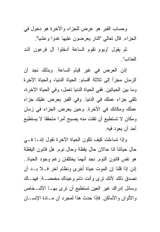 ‫ﻭﺤﺴﺎﺏ ﺍﻟﻘﺒﺭ ﻫﻭ ﻋﺭﺽ ﻟﻠﺠﺯﺍﺀ ﻭﺍﻵﺨﺭﺓ ﻫﻭ ﺩﺨﻭل ﻓﻲ‬
     ‫ﺍﻟﺠﺯﺍﺀ. ﻗﺎل ﺘﻌﺎﻟﻲ "ﺍﻟﻨﺎﺭ ﻴﻌﺭﻀﻭﻥ ﻋﻠﻴﻬﺎ ﻏﺩﻭﺍ ﻭﻋﺸ ‪‬ﺎ".‬
        ‫ﻴ‬
‫ﺜﻡ ﻴﻘﻭل "ﻭﻴﻭﻡ ﺘﻘﻭﻡ ﺍﻟﺴﺎﻋﺔ ﺃﺩﺨﻠﻭﺍ ﺁل ﻓﺭﻋﻭﻥ ﺃﺸﺩ‬
                                                   ‫ﺍﻟﻌﺫﺍﺏ".‬
‫ﺇﺫﻥ ﺍﻟﻌﺭﺽ ﻓﻲ ﻏﻴﺭ ﻗﻴﺎﻡ ﺍﻟﺴﺎﻋﺔ. ﻭﺒﺫﻟﻙ ﻨﺠﺩ ﺃﻥ‬
‫ﺍﻟﺯﻤﺎﻥ ﻤﺠﺯﺃ ﺇﻟﻰ ﺜﻼﺜﺔ ﺃﻗﺴﺎﻡ: ﺍﻟﺤﻴﺎﺓ ﺍﻟﺩﻨﻴﺎ، ﻭﺍﻟﺤﻴﺎﺓ ﺍﻵﺨﺭﺓ‬
‫ﻭﻤﺎ ﺒﻴﻥ ﺍﻟﺤﻴﺎﺘﻴﻥ. ﻓﻔﻲ ﺍﻟﺤﻴﺎﺓ ﺍﻟﺩﻨﻴﺎ ﺘﻌﻤل، ﻭﻓﻲ ﺍﻟﺤﻴﺎﺓ ﺍﻵﺨﺭﺓ،‬
‫ﺘﻠﻘﻰ ﺠﺯﺍﺀ ﻋﻤﻠﻙ ﻓﻲ ﺍﻟﺩﻨﻴﺎ. ﻭﻓﻲ ﺍﻟﻘﺒﺭ ﻴﻌﺭﺽ ﻋﻠﻴﻙ ﺠﺯﺍﺀ‬
‫ﻋﻤﻠﻙ ﻭﻤﻜﺎﻨﻙ ﻓﻲ ﺍﻵﺨﺭﺓ. ﻭﺤﻴﻥ ﻴﻌﺭﺽ ﺍﻟﺠﺯﺍﺀ ﻓﻲ ﺯﻤﺎﻥ‬
‫ﻭﻤﻜﺎﻥ ﻻ ﺘﺴﺘﻁﻴﻊ ﺃﻥ ﺘﻔﻠﺕ ﻤﻨﻪ ﻴﺼﺒﺢ ﺃﻤ ‪‬ﺍ ﻤﺘﺤﻘ ﹰﺎ ﻻ ﻴﺴﺘﻁﻴﻊ‬
          ‫ﻘ‬       ‫ﺭ‬
                                          ‫ﺃﺤﺩ ﺃﻥ ﻴﻌﻭﺩ ﻓﻴﻪ.‬
‫ﻭﺇﺫﺍ ﺘﺴﺎﺀﻟﺕ ﻜﻴﻑ ﺘﻜﻭﻥ ﺍﻟﺤﻴﺎﺓ ﺍﻵﺨﺭﺓ ﻨﻘﻭل ﺇﻨﻨـﺎ ﻓـﻲ‬
‫ﺤﺎل ﺤﻴﺎﺘﻨﺎ ﻟﻨﺎ ﺤﺎﻻﻥ ﺤﺎل ﻴﻘﻅﺔ ﻭﺤﺎل ﻨﻭﻡ. ﻫل ﻗﺎﻨﻭﻥ ﺍﻟﻴﻘﻅﺔ‬
‫ﻫﻭ ﻨﻔﺱ ﻗﺎﻨﻭﻥ ﺍﻟﻨﻭﻡ. ﻨﺠﺩ ﺃﻨﻬﻤﺎ ﻴﺨﺘﻠﻔﺎﻥ ﺭﻏﻡ ﻭﺠﻭﺩ ﺍﻟﺤﻴﺎﺓ..‬
‫ﺇﺫﻥ ﺇﺫﺍ ﻗﻠﻨﺎ ﺇﻥ ﺍﻟﻤﻭﺕ ﺤﻴﺎﺓ ﺃﺨﺭﻯ ﻭﻨﻅﺎﻡ ﺁﺨﺭ ﻓـﻼ ﺒـﺩ ﺃﻥ‬
‫ﻨﺼﺩﻕ ﺫﻟﻙ ﻷﻨﻙ ﺘﺭﻯ ﻭﺃﻨﺕ ﻨﺎﺌﻡ ﻭﻋﻴﻨﺎﻙ ﻤﻐﻤﻀـﺔ. ﻓﻬﻨـﺎﻙ‬
‫ﻭﺴﺎﺌل ﺇﺩﺭﺍﻙ ﻏﻴﺭ ﺍﻟﻌﻴﻥ ﺘﺴﺘﻁﻴﻊ ﺃﻥ ﺘﺭﻯ ﺒﻬـﺎ ﺍﻷﺸـﺨﺎﺹ‬
‫ﻭﺍﻷﻟﻭﺍﻥ ﻭﺍﻷﻤﺎﻜﻥ. ﻓﺈﺫﺍ ﺤﺩﺙ ﻫﺫﺍ ﻟﻤﺠﺭﺩ ﺃﻥ ﻤـﺎﺩﺓ ﺍﻹﻨﺴـﺎﻥ‬
 