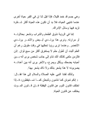 ‫ﻭﻫﻲ ﺠﺴﻡ ﻗﺩ ﺨﻤﺩ ﻗﻠﻴ ﹰ، ﻓﺈﺫﺍ ﻗﻴل ﻟﻨﺎ ﺇﻥ ﻓﻲ ﺍﻟﻘﺒﺭ ﺤﻴﺎﺓ ﺃﺨﺭﻯ‬
                                    ‫ﻼ‬
‫ﻋﻨﺩﻤﺎ ﺘﻨﺘﻬﻲ ﺍﻟﺤﻴﺎﺓ، ﻓﻼ ﺒﺩ ﺃﻥ ﺘﻜﻭﻥ ﻫﺫﻩ ﺍﻟﺤﻴﺎﺓ ﺃﻜﺜﺭ ﺸـﻘﺎﻭﺓ‬
                                ‫ﺘﺯﻴﺩ ﻓﻴﻬﺎ ﻭﺴﺎﺌل ﺍﻹﺩﺭﺍﻙ.‬
‫ﺇﻨﻨﺎ ﻓﻲ ﺍﻟﺭﺅﻴﺔ ﻨﺫﻭﻕ ﺍﻟﻁﻌﺎﻡ ﻭﺍﻟﺸﺭﺍﺏ ﻭﻨﺸﻌﺭ ﺒﺤﻼﻭﺘـﻪ‬
‫ﺃﻭ ﻤﺭﺍﺭﺘﻪ. ﻭﻨﺭﻯ ﻫﺫﺍ ﻴﺭﺘـﺩﻱ ﺃﺒـﻴﺽ ﻭﺍﻵﺨـﺭ ﻴﺭﺘـﺩﻱ‬
‫ﺍﻷﺨﻀﺭ. ﻭﻋﻨﺩﻤﺎ ﺘﺭﻯ ﺭﺅﻴﺎ ﺘﺤﻜﻴﻬﺎ ﻓﻲ ﻭﻗﺕ ﻁﻭﻴل ﺭﻏﻡ ﺃﻥ‬
‫ﺍﻟﻌﻠﻡ ﺃﺜﺒﺕ ﺃﻥ ﺃﻁﻭل ﺤﻠﻡ ﻻ ﻴﺴﺘﻐﺭﻕ ﺃﻜﺜﺭ ﻤﻥ ﺴﺒﻊ ﺜﻭﺍﻥ. ﺇﺫﻥ‬
‫ﻓﺎﻟﺯﻤﻥ ﻤﻠﻐﻰ ﻜﺫﻟﻙ ﺃﻨﻙ ﺘﻨﺎﻡ ﺇﻟﻰ ﺠﺎﻨﺏ ﺸﺨﺹ ﻴﺭﻯ ﺃﻨﻪ ﺒـﻴﻥ‬
‫ﺃﺤﺒﺎﺒﻪ ﻴﻀﺤﻙ ﻭﻴﺄﻜل ﻭﻴﻤﺭﺡ، ﻭﺍﻵﺨﺭ ﻴﺭﻯ ﺃﻨﻪ ﺒﻴﻥ ﺃﻋﺩﺍﺌـﻪ‬
           ‫ﻴﻀﺭﺒﻭﻨﻪ ﻻ ﻫﺫﺍ ﻴﺸﻌﺭ ﺒﺫﻟﻙ ﻭﻻ ﺫﺍﻙ ﻴﺸﻌﺭ ﺒﻬﺫﺍ.‬
‫ﻭﻟﺫﻟﻙ ﻟﻔﺘﻨﺎ ﺍﻟﻨﺒﻲ ﻋﻠﻴﻪ ﺍﻟﺼﻼﺓ ﻭﺍﻟﺴﻼﻡ ﺇﻟﻰ ﻫﺫﺍ ﻓﻘـﺎل:‬
‫ﺇﻨﻜﻡ ﺘﻤﻭﺘﻥ ﻜﻤﺎ ﺘﻨﺎﻤﻭﻥ ﻭﻟﺘﺒﻌﺜﻥ ﻜﻤـﺎ ﺘﺴـﺘﻴﻘﻅﻭﻥ‪ ‬ﻓـﺈﺫﺍ‬   ‫‪‬‬

‫ﺍﺨﺘﻠﻑ ﻗﺎﻨﻭﻥ ﺍﻟﻨﻭﻡ ﻋﻥ ﻗﺎﻨﻭﻥ ﺍﻟﻴﻘﻅﺔ ﻓـﺈﻥ ﻗـﺎﻨﻭﻥ ﺍﻟﻤـﻭﺕ‬
                                 ‫ﻴﺨﺘﻠﻑ ﻋﻥ ﻗﺎﻨﻭﻥ ﺍﻟﺤﻴﺎﺓ.‬
 