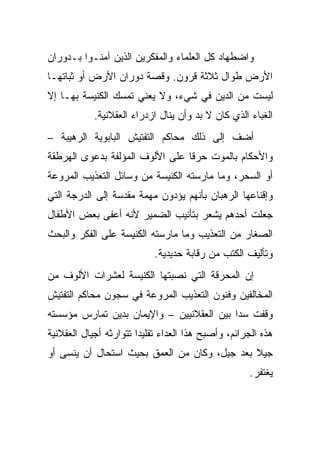 ‫ﻭﺍﻀﻁﻬﺎﺩ ﻜل ﺍﻟﻌﻠﻤﺎﺀ ﻭﺍﻟﻤﻔﻜﺭﻴﻥ ﺍﻟﺫﻴﻥ ﺁﻤﻨـﻭﺍ ﺒـﺩﻭﺭﺍﻥ‬
‫ﺍﻷﺭﺽ ﻁﻭﺍل ﺜﻼﺜﺔ ﻗﺭﻭﻥ. ﻭﻗﺼﺔ ﺩﻭﺭﺍﻥ ﺍﻷﺭﺽ ﺃﻭ ﺜﺒﺎﺘﻬـﺎ‬
‫ﻟﻴﺴﺕ ﻤﻥ ﺍﻟﺩﻴﻥ ﻓﻲ ﺸﻲﺀ، ﻭﻻ ﻴﻌﻨﻲ ﺘﻤﺴﻙ ﺍﻟﻜﻨﻴﺴﺔ ﺒﻬـﺎ ﺇﻻ‬
            ‫ﺍﻟﻐﺒﺎﺀ ﺍﻟﺫﻱ ﻜﺎﻥ ﻻ ﺒﺩ ﻭﺃﻥ ﻴﻨﺎل ﺍﺯﺩﺭﺍﺀ ﺍﻟﻌﻘﻼﻨﻴﺔ.‬
‫ﺃﻀﻑ ﺇﻟﻰ ﺫﻟﻙ ﻤﺤﺎﻜﻡ ﺍﻟﺘﻔﺘﻴﺵ ﺍﻟﺒﺎﺒﻭﻴﺔ ﺍﻟﺭﻫﻴﺒﺔ –‬
‫ﻭﺍﻷﺤﻜﺎﻡ ﺒﺎﻟﻤﻭﺕ ﺤﺭ ﹰﺎ ﻋﻠﻰ ﺍﻷﻟﻭﻑ ﺍﻟﻤﺅﻟﻔﺔ ﺒﺩﻋﻭﻯ ﺍﻟﻬﺭﻁﻘﺔ‬
                                 ‫ﻗ‬
‫ﺃﻭ ﺍﻟﺴﺤﺭ، ﻭﻤﺎ ﻤﺎﺭﺴﺘﻪ ﺍﻟﻜﻨﻴﺴﺔ ﻤﻥ ﻭﺴﺎﺌل ﺍﻟﺘﻌﺫﻴﺏ ﺍﻟﻤﺭﻭﻋﺔ‬
‫ﻭﺇﻗﻨﺎﻋﻬﺎ ﺍﻟﺭﻫﺒﺎﻥ ﺒﺄﻨﻬﻡ ﻴﺅﺩﻭﻥ ﻤﻬﻤﺔ ﻤﻘﺩﺴﺔ ﺇﻟﻰ ﺍﻟﺩﺭﺠﺔ ﺍﻟﺘﻲ‬
‫ﺠﻌﻠﺕ ﺃﺤﺩﻫﻡ ﻴﺸﻌﺭ ﺒﺘﺄﻨﻴﺏ ﺍﻟﻀﻤﻴﺭ ﻷﻨﻪ ﺃﻋﻔﻰ ﺒﻌﺽ ﺍﻷﻁﻔﺎل‬
‫ﺍﻟﺼﻐﺎﺭ ﻤﻥ ﺍﻟﺘﻌﺫﻴﺏ ﻭﻤﺎ ﻤﺎﺭﺴﺘﻪ ﺍﻟﻜﻨﻴﺴﺔ ﻋﻠﻰ ﺍﻟﻔﻜﺭ ﻭﺍﻟﺒﺤﺙ‬
                            ‫ﻭﺘﺄﻟﻴﻑ ﺍﻟﻜﺘﺏ ﻤﻥ ﺭﻗﺎﺒﺔ ﺤﺩﻴﺩﻴﺔ.‬
‫ﺇﻥ ﺍﻟﻤﺤﺭﻗﺔ ﺍﻟﺘﻲ ﻨﺼﺒﺘﻬﺎ ﺍﻟﻜﻨﻴﺴﺔ ﻟﻌﺸﺭﺍﺕ ﺍﻷﻟﻭﻑ ﻤﻥ‬
‫ﺍﻟﻤﺨﺎﻟﻔﻴﻥ ﻭﻓﻨﻭﻥ ﺍﻟﺘﻌﺫﻴﺏ ﺍﻟﻤﺭﻭﻋﺔ ﻓﻲ ﺴﺠﻭﻥ ﻤﺤﺎﻜﻡ ﺍﻟﺘﻔﺘﻴﺵ‬
‫ﻭﻗﻔﺕ ﺴ ‪‬ﺍ ﺒﻴﻥ ﺍﻟﻌﻘﻼﻨﻴﻴﻥ – ﻭﺍﻹﻴﻤﺎﻥ ﺒﺩﻴﻥ ﺘﻤﺎﺭﺱ ﻤﺅﺴﺴﺘﻪ‬
                                           ‫ﺩ‬
‫ﻫﺫﻩ ﺍﻟﺠﺭﺍﺌﻡ، ﻭﺃﺼﺒﺢ ﻫﺫﺍ ﺍﻟﻌﺩﺍﺀ ﺘﻘﻠﻴ ‪‬ﺍ ﺘﺘﻭﺍﺭﺜﻪ ﺃﺠﻴﺎل ﺍﻟﻌﻘﻼﻨﻴﺔ‬
                        ‫ﺩ‬
‫ﺠﻴﻼ ﺒﻌﺩ ﺠﻴل، ﻭﻜﺎﻥ ﻤﻥ ﺍﻟﻌﻤﻕ ﺒﺤﻴﺙ ﺍﺴﺘﺤﺎل ﺃﻥ ﻴﻨﺴﻰ ﺃﻭ‬
                                              ‫ﹰ‬
                                                     ‫ﻴﻐﺘﻔﺭ.‬
 