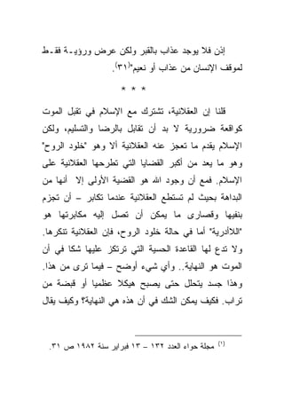 ‫ﺇﺫﻥ ﻓﻼ ﻴﻭﺠﺩ ﻋﺫﺍﺏ ﺒﺎﻟﻘﺒﺭ ﻭﻟﻜﻥ ﻋﺭﺽ ﻭﺭﺅﻴـﺔ ﻓﻘـﻁ‬
                   ‫ﻟﻤﻭﻗﻑ ﺍﻹﻨﺴﺎﻥ ﻤﻥ ﻋﺫﺍﺏ ﺃﻭ ﻨﻌﻴﻡ")١٣(.‬

                     ‫***‬
‫ﻗﻠﻨﺎ ﺇﻥ ﺍﻟﻌﻘﻼﻨﻴﺔ، ﺘﺸﺘﺭﻙ ﻤﻊ ﺍﻹﺴﻼﻡ ﻓﻲ ﺘﻘﺒل ﺍﻟﻤﻭﺕ‬
‫ﻜﻭﺍﻗﻌﺔ ﻀﺭﻭﺭﻴﺔ ﻻ ﺒﺩ ﺃﻥ ﺘﻘﺎﺒل ﺒﺎﻟﺭﻀﺎ ﻭﺍﻟﺘﺴﻠﻴﻡ، ﻭﻟﻜﻥ‬
‫ﺍﻹﺴﻼﻡ ﻴﻘﺩﻡ ﻤﺎ ﺘﻌﺠﺯ ﻋﻨﻪ ﺍﻟﻌﻘﻼﻨﻴﺔ ﺃﻻ ﻭﻫﻭ "ﺨﻠﻭﺩ ﺍﻟﺭﻭﺡ"‬
‫ﻭﻫﻭ ﻤﺎ ﻴﻌﺩ ﻤﻥ ﺃﻜﺒﺭ ﺍﻟﻘﻀﺎﻴﺎ ﺍﻟﺘﻲ ﺘﻁﺭﺤﻬﺎ ﺍﻟﻌﻘﻼﻨﻴﺔ ﻋﻠﻰ‬
‫ﺍﻹﺴﻼﻡ. ﻓﻤﻊ ﺃﻥ ﻭﺠﻭﺩ ﺍﷲ ﻫﻭ ﺍﻟﻘﻀﻴﺔ ﺍﻷﻭﻟﻰ ﺇﻻ ﺃﻨﻬﺎ ﻤﻥ‬
‫ﺍﻟﺒﺩﺍﻫﺔ ﺒﺤﻴﺙ ﻟﻡ ﺘﺴﺘﻁﻊ ﺍﻟﻌﻘﻼﻨﻴﺔ ﻋﻨﺩﻤﺎ ﺘﻜﺎﺒﺭ – ﺃﻥ ﺘﺠﺯﻡ‬
‫ﺒﻨﻔﻴﻬﺎ ﻭﻗﺼﺎﺭﻯ ﻤﺎ ﻴﻤﻜﻥ ﺃﻥ ﺘﺼل ﺇﻟﻴﻪ ﻤﻜﺎﺒﺭﺘﻬﺎ ﻫﻭ‬
‫"ﺍﻟﻼﺃﺩﺭﻴﺔ" ﺃﻤﺎ ﻓﻲ ﺤﺎﻟﺔ ﺨﻠﻭﺩ ﺍﻟﺭﻭﺡ، ﻓﺈﻥ ﺍﻟﻌﻘﻼﻨﻴﺔ ﺘﻨﻜﺭﻫﺎ.‬
‫ﻭﻻ ﺘﺩﻉ ﻟﻬﺎ ﺍﻟﻘﺎﻋﺩﺓ ﺍﻟﺤﺴﻴﺔ ﺍﻟﺘﻲ ﺘﺭﺘﻜﺯ ﻋﻠﻴﻬﺎ ﺸﻜﺎ ﻓﻲ ﺃﻥ‬
       ‫ﹰ‬
‫ﺍﻟﻤﻭﺕ ﻫﻭ ﺍﻟﻨﻬﺎﻴﺔ.. ﻭﺃﻱ ﺸﻲﺀ ﺃﻭﻀﺢ – ﻓﻴﻤﺎ ﺘﺭﻯ ﻤﻥ ﻫﺫﺍ.‬
‫ﻭﻫﺫﺍ ﺠﺴﺩ ﻴﺘﺤﻠل ﺤﺘﻰ ﻴﺼﺒﺢ ﻫﻴﻜﻼ ﻋﻅﻤ ‪‬ﺎ ﺃﻭ ﻗﺒﻀﺔ ﻤﻥ‬
            ‫ﻴ‬     ‫ﹰ‬
‫ﺘﺭﺍﺏ. ﻓﻜﻴﻑ ﻴﻤﻜﻥ ﺍﻟﺸﻙ ﻓﻲ ﺃﻥ ﻫﺫﻩ ﻫﻲ ﺍﻟﻨﻬﺎﻴﺔ؟ ﻭﻜﻴﻑ ﻴﻘﺎل‬


                                                  ‫)١ (‬
 ‫ﻤﺠﻠﺔ ﺤﻭﺍﺀ ﺍﻟﻌﺩﺩ ٢٣١ – ٣١ ﻓﺒﺭﺍﻴﺭ ﺴﻨﺔ ٢٨٩١ ﺹ ١٣.‬
 