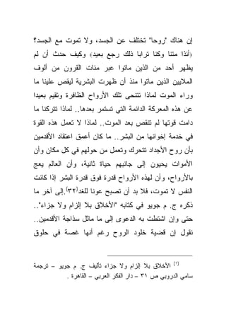 ‫ﺇﻥ ﻫﻨﺎﻙ "ﺭﻭ ‪‬ﺎ" ﺘﺨﺘﻠﻑ ﻋﻥ ﺍﻟﺠﺴﺩ، ﻭﻻ ﺘﻤﻭﺕ ﻤﻊ ﺍﻟﺠﺴﺩ؟‬
                                    ‫ﺤ‬
‫‪‬ﺃﺌﺫﺍ ﻤﺘﻨﺎ ﻭﻜﻨﺎ ﺘﺭﺍ ‪‬ﺎ ﺫﻟﻙ ﺭﺠﻊ ﺒﻌﻴﺩ‪ ‬ﻭﻜﻴﻑ ﺤﺩﺙ ﺃﻥ ﻟﻡ‬
                              ‫ﺒ‬
‫ﻴﻅﻬﺭ ﺃﺤﺩ ﻤﻥ ﺍﻟﺫﻴﻥ ﻤﺎﺘﻭﺍ ﻋﺒﺭ ﻤﺌﺎﺕ ﺍﻟﻘﺭﻭﻥ ﻤﻥ ﺃﻟﻭﻑ‬
‫ﺍﻟﻤﻼﻴﻴﻥ ﺍﻟﺫﻴﻥ ﻤﺎﺘﻭﺍ ﻤﻨﺫ ﺃﻥ ﻅﻬﺭﺕ ﺍﻟﺒﺸﺭﻴﺔ ﻟﻴﻘﺹ ﻋﻠﻴﻨﺎ ﻤﺎ‬
‫ﻭﺭﺍﺀ ﺍﻟﻤﻭﺕ ﻟﻤﺎﺫﺍ ﺘﺘﻨﺤﻰ ﺘﻠﻙ ﺍﻷﺭﻭﺍﺡ ﺍﻟﻅﺎﻓﺭﺓ ﻭﺘﻘﻴﻡ ﺒﻌﻴ ‪‬ﺍ‬
 ‫ﺩ‬
‫ﻋﻥ ﻫﺫﻩ ﺍﻟﻤﻌﺭﻜﺔ ﺍﻟﺩﺍﺌﻤﺔ ﺍﻟﺘﻲ ﺘﺴﺘﻤﺭ ﺒﻌﺩﻫﺎ.. ﻟﻤﺎﺫﺍ ﺘﺘﺭﻜﻨﺎ ﻤﺎ‬
‫ﺩﺍﻤﺕ ﻗﻭﺘﻬﺎ ﻟﻡ ﺘﻨﻘﺹ ﺒﻌﺩ ﺍﻟﻤﻭﺕ.. ﻟﻤﺎﺫﺍ ﻻ ﺘﻌﻤل ﻫﺫﻩ ﺍﻟﻘﻭﺓ‬
‫ﻓﻲ ﺨﺩﻤﺔ ﺇﺨﻭﺍﻨﻬﺎ ﻤﻥ ﺍﻟﺒﺸﺭ.. ﻤﺎ ﻜﺎﻥ ﺃﻋﻤﻕ ﺍﻋﺘﻘﺎﺩ ﺍﻷﻗﺩﻤﻴﻥ‬
‫ﺒﺄﻥ ﺭﻭﺡ ﺍﻷﺠﺩﺍﺩ ﺘﺘﺤﺭﻙ ﻭﺘﻌﻤل ﻤﻥ ﺤﻭﻟﻬﻡ ﻓﻲ ﻜل ﻤﻜﺎﻥ ﻭﺃﻥ‬
‫ﺍﻷﻤﻭﺍﺕ ﻴﺤﻴﻭﻥ ﺇﻟﻰ ﺠﺎﻨﺒﻬﻡ ﺤﻴﺎﺓ ﺜﺎﻨﻴﺔ، ﻭﺃﻥ ﺍﻟﻌﺎﻟﻡ ﻴﻌﺞ‬
‫ﺒﺎﻷﺭﻭﺍﺡ، ﻭﺃﻥ ﻟﻬﺫﻩ ﺍﻷﺭﻭﺍﺡ ﻗﺩﺭﺓ ﻓﻭﻕ ﻗﺩﺭﺓ ﺍﻟﺒﺸﺭ ﺇﺫﺍ ﻜﺎﻨﺕ‬
‫ﺍﻟﻨﻔﺱ ﻻ ﺘﻤﻭﺕ، ﻓﻼ ﺒﺩ ﺃﻥ ﺘﺼﺒﺢ ﻋﻭ ﹰﺎ ﻟﻠﻐﺩ)٢٣(.ﺇﻟﻰ ﺁﺨﺭ ﻤﺎ‬
                     ‫ﻨ‬
‫ﺫﻜﺭﻩ ﺝ. ﻡ ﺠﻭﻴﻭ ﻓﻲ ﻜﺘﺎﺒﻪ "ﺍﻷﺨﻼﻕ ﺒﻼ ﺇﻟﺯﺍﻡ ﻭﻻ ﺠﺯﺍﺀ"..‬
‫ﺤﺘﻰ ﻭﺇﻥ ﺍﺸﺘﻁﺕ ﺒﻪ ﺍﻟﺩﻋﻭﻯ ﺇﻟﻰ ﻤﺎ ﻤﺎﺜل ﺴﺫﺍﺠﺔ ﺍﻷﻗﺩﻤﻴﻥ..‬
‫ﻨﻘﻭل ﺇﻥ ﻗﻀﻴﺔ ﺨﻠﻭﺩ ﺍﻟﺭﻭﺡ ﺭﻏﻡ ﺃﻨﻬﺎ ﻏﺼﺔ ﻓﻲ ﺤﻠﻭﻕ‬


‫)١( ﺍﻷﺨﻼﻕ ﺒﻼ ﺇﻟﺯﺍﻡ ﻭﻻ ﺠﺯﺍﺀ ﺘﺄﻟﻴﻑ ﺝ. ﻡ ﺠﻭﻴﻭ – ﺘﺭﺠﻤﺔ‬
           ‫ﺴﺎﻤﻲ ﺍﻟﺩﺭﻭﺒﻲ ﺹ ١٣ – ﺩﺍﺭ ﺍﻟﻔﻜﺭ ﺍﻟﻌﺭﺒﻲ – ﺍﻟﻘﺎﻫﺭﺓ .‬
 