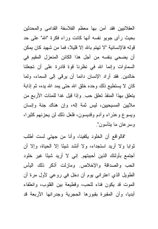 ‫ﺍﻟﻌﻘﻼﻨﻴﻴﻥ ﻓﻘﺩ ﺁﻤﻥ ﺒﻬﺎ ﻤﻌﻅﻡ ﺍﻟﻔﻼﺴﻔﺔ ﺍﻟﻘﺩﺍﻤﻰ ﻭﺍﻟﻤﺤﺩﺜﻴﻥ‬
‫ﺒﺤﻴﺙ ﺭﺃﻯ ﺠﻭﻴﻭ ﻨﻔﺴﻪ ﺃﻨﻬﺎ ﻜﺎﻨﺕ ﻭﺭﺍﺀ ﻓﻜﺭﺓ "ﺍﷲ" ﻋﻠﻰ ﺤﺩ‬
‫ﻗﻭﻟﻪ ﻓﺎﻹﻨﺴﺎﻨﻴﺔ "ﻻ ﺘﻬﺘﻡ ﺒﺎﷲ ﺇﻻ ﻗﻠﻴ ﹰ، ﻓﻤﺎ ﻤﻥ ﺸﻬﻴﺩ ﻜﺎﻥ ﻴﻤﻜﻥ‬
                      ‫ﻼ‬
‫ﺃﻥ ﻴﻀﺤﻲ ﺒﻨﻔﺴﻪ ﻤﻥ ﺃﺠل ﻫﺫﺍ ﺍﻟﻜﺎﺌﻥ ﺍﻟﻤﻨﻌﺯل ﺍﻟﻤﻘﻴﻡ ﻓﻲ‬
‫ﺍﻟﺴﻤﺎﻭﺍﺕ ﻭﺇﻨﻤﺎ ﺍﷲ ﻓﻲ ﻨﻅﺭﻨﺎ ﻗﻭﺓ ﻗﺎﺩﺭﺓ ﻋﻠﻰ ﺃﻥ ﺘﺠﻌﻠﻨﺎ‬
‫ﺨﺎﻟﺩﻴﻥ. ﻓﻘﺩ ﺃﺭﺍﺩ ﺍﻹﻨﺴﺎﻥ ﺩﺍﺌ ‪‬ﺎ ﺃﻥ ﻴﺭﻗﻰ ﺇﻟﻰ ﺍﻟﺴﻤﺎﺀ، ﻭﻟﻤﺎ‬
                          ‫ﻤ‬
‫ﻜﺎﻥ ﻻ ﻴﺴﺘﻁﻴﻊ ﺫﻟﻙ ﻭﺤﺩﻩ ﺨﻠﻕ ﺍﷲ ﺤﺘﻰ ﻴﻤﺩ ﺍﷲ ﻴﺩﻩ، ﺜﻡ ﺇﺫﺍﺒﺔ‬
‫ﻴﺘﻌﻠﻕ ﺒﻬﺫﺍ ﺍﻟﻤﻨﻘﺫ ﺘﻌﻠﻕ ﺤﺏ. ﻭﺇﺫﺍ ﻗﻴل ﻏﺩﺍ ﻟﻠﻤﺌﺎﺕ ﺍﻷﺭﺒﻊ ﻤﻥ‬
‫ﻤﻼﻴﻴﻥ ﺍﻟﻤﺴﻴﺤﻴﻴﻥ، ﻟﻴﺱ ﺜﻤﺔ ﺇﻟﻪ، ﻭﺇﻥ ﻫﻨﺎﻙ ﺠﻨﺔ ﻭﺇﻨﺴﺎﻥ‬
‫ﻭﻴﺴﻭﻉ ﻭﻋﺫﺭﺍﺀ ﻭﺁﺩﻡ ﻭﻗﺩﻴﺴﻭﻥ، ﻓﻠﻌل ﺫﻟﻙ ﻟﻥ ﻴﺤﺯﻨﻬﻡ ﻜﺜﻴ ‪‬ﺍ،‬
  ‫ﺭ‬
                                     ‫ﻭﺴﺭﻋﺎﻥ ﻤﺎ ﻴﺘﺄﺴﻭﻥ".‬

‫"ﻓﺎﻟﻭﺍﻗﻊ ﺃﻥ ﺍﻟﺨﻠﻭﺩ ﻴﻜﻔﻴﻨﺎ، ﻭﺃﻨﺎ ﻤﻥ ﺠﻬﺘﻲ ﻟﺴﺕ ﺃﻁﻠﺏ‬
‫ﺜﻭﺍ ‪‬ﺎ ﻭﻻ ﺃﺭﻴﺩ ﺍﺴﺘﺠﺩﺍﺀ، ﻭﻻ ﺃﻨﺸﺩ ﺸﻴ ًﺎ ﺇﻻ ﺍﻟﺤﻴﺎﺓ، ﻭﺇﻻ ﺃﻥ‬
                   ‫ﺌ‬                              ‫ﺒ‬
‫ﺃﺠﺘﻤﻊ ﺒﺄﻭﻟﺌﻙ ﺍﻟﺫﻴﻥ ﺃﺤﺒﺒﺘﻬﻡ. ﺇﻨﻲ ﻻ ﺃﺭﻴﺩ ﺸﻴ ًﺎ ﻏﻴﺭ ﺨﻠﻭﺩ‬
          ‫ﺌ‬
‫ﺍﻟﺤﺏ ﻭﺍﻟﺼﺩﺍﻗﺔ ﻭﺍﻹﺨﻼﺹ. ﻭﻤﺎﺯﻟﺕ ﺃﺫﻜﺭ ﺫﻟﻙ ﺍﻟﻴﺄﺱ‬
‫ﺍﻟﻁﻭﻴل ﺍﻟﺫﻱ ﺍﻋﺘﺭﺍﻨﻲ ﻴﻭﻡ ﺃﻥ ﺩﺨل ﻓﻲ ﺭﻭﻋﻲ ﻷﻭل ﻤﺭﺓ ﺃﻥ‬
‫ﺍﻟﻤﻭﺕ ﻗﺩ ﻴﻜﻭﻥ ﻓﻨﺎﺀ ﻟﻠﺤﺏ، ﻭﻗﻁﻴﻌﺔ ﺒﻴﻥ ﺍﻟﻘﻠﻭﺏ، ﻭﺍﻨﻁﻔﺎﺀ‬
‫ﺃﺒﺩ ‪‬ﺎ، ﻭﺃﻥ ﺍﻟﻤﻘﺒﺭﺓ ﺒﻘﺒﻭﺭﻫﺎ ﺍﻟﺤﺠﺭﻴﺔ ﻭﺠﺩﺭﺍﻨﻬﺎ ﺍﻷﺭﺒﻌﺔ ﻗﺩ‬
                                                 ‫ﻴ‬
 