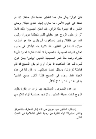 ‫ﻜﺎﻥ "ﻟﻭﺜﺭ" ﻴﻔﻜﺭ ﻤﺜل ﻫﺫﺍ ﺍﻟﺘﻔﻜﻴﺭ ﻋﻨﺩﻤﺎ ﻗﺎل ﺤﺎﻨ ﹰﺎ: "ﺇﺫﺍ ﻟﻡ‬
          ‫ﻘ‬
‫ﺘﻌﺘﻘﺩ ﻓﻲ ﺍﻟﻴﻭﻡ ﺍﻵﺨﺭ، ﻤﺎ ﺴﺎﻭﻯ ﺇﻟﻬﻙ ﻋﻨﺩﻱ ﺸﻴ ًﺎ". ﻭﺤﺘﻰ‬
        ‫ﺌ‬
‫ﺍﻟﺸﻌﺭﺍﺀ ﻗﺩ ﺍﺘﺒﻌﻭﺍ ﻫﺫﺍ ﺍﻟﺭﺃﻱ، ﻓﻘﺩ ﺃﻋﻠﻥ "ﺘﻨﻴﺴﻴﻭﻥ" ﺫﻟﻙ ﻗﺎﺌﻼ‬
‫ﹰ‬
‫"ﻟﻭ ﺃﻥ ﺨﻠﻭﺩ ﺍﻟﺭﻭﺡ ﻏﻴﺭ ﺤﻘﻴﻘﻲ ﻟﻜﺎﻥ ﺸﻴﻁﺎ ﹰﺎ ﻤﺯﻭ ‪‬ﺍ، ﻭﻟﻴﺱ‬
       ‫ﺭ‬      ‫ﻨ‬
‫ﺍﷲ، ﻤﻥ ﺨﻠﻘﻨﺎ". ﻭﻟﻴﺱ ﺒﻤﺴﺘﻐﺭﺏ ﺃﻥ ﻴﻜﻭﻥ ﻫﺫﺍ ﻫﻭ ﺃﺴﻠﻭﺏ‬
‫ﻫﺅﻻﺀ ﺍﻟﺴﺎﺩﺓ ﻓﻲ ﺍﻟﺘﻔﻜﻴﺭ، ﻓﻘﺩ ﻜﺘﺒﻭﺍ ﻫﺫﻩ ﺍﻷﻓﻜﺎﺭ ﻓﻲ ﻀﻭﺀ‬
‫ﺘﻌﺎﻟﻴﻡ ﺍﻟﺩﻴﺎﻨﺔ ﺍﻟﻤﺴﻴﺤﻴﺔ، ﻓﺎﻟﻤﺴﻴﺤﻴﺔ ﻗﺩ ﺃﻜﺩﺕ ﻓﻜﺭﺓ ﺍﻟﺨﻠﻭﺩ ﺘﺄﻴﻴ ‪‬ﺍ‬
 ‫ﺩ‬
‫ﻜﺒﻴ ‪‬ﺍ، ﻭﻨﺠﺩ ﻤﻨﺫ ﻓﺠﺭ ﺍﻟﻤﺴﻴﺤﻴﺔ ﺍﻟﻘﺩﻴﺱ "ﺒﻭﻟﺱ" ﻴﻌﻠﻥ ﺩﻭﻥ‬
                                               ‫ﺭ‬
‫ﻟﺒﺱ، ﻟﺏ ﻫﺫﺍ ﺍﻟﻤﺫﻫﺏ، ﺇﺫ ﻴﻘﻭل "ﻭﺇﻥ ﻟﻡ ﻴﻜﻥ ﺍﻟﻤﺴﻴﺢ ﻗﺩ ﻗﺎﻡ‬
‫ﻓﺒﺎﻁﻠﺔ ﻜﺭﺍﺯﺘﻨﺎ، ﻭﺒﺎﻁل ﺃﻴ ‪‬ﺎ ﺇﻴﻤﺎﻨﻜﻡ.. ﺇﻥ ﻜﺎﻥ ﻟﻨﺎ ﻓﻲ ﻫﺫﻩ‬
                             ‫ﻀ‬
‫ﺍﻟﺤﻴﺎﺓ ﻓﻘﻁ ﺭﺠﺎﺀ ﻓﻲ ﺍﻟﻤﺴﻴﺢ ﻓﺈﻨﻨﺎ ﺃﺸﻘﻰ ﺠﻤﻴﻊ ﺍﻟﻨﺎﺱ"‬
                               ‫)ﺍ ﻜﻭ ٥١ : ٤١ : ٩١( )٤٣(.‬

‫ﻤﻥ ﻫﺫﻩ ﺍﻟﻨﺼﻭﺹ ﺍﻟﻤﺴﺘﺸﻬﺩ ﺒﻬﺎ ﻨﺭﻯ ﺃﻥ ﻓﻜﺭﺓ ﺨﻠﻭﺩ‬
‫ﺍﻟﺭﻭﺡ ﻜﺎﻨﺕ ﻋﻤﻴﻘﺔ ﺍﻟﺠﺫﻭﺭ. ﻭﻻ ﻨﺠﺩ ﺤﺴﺎﺴﻴﺔ ﺇﺯﺍﺀ ﻜﻼﻡ ﺩﻱ‬



‫)٢( ﺨﻠﻭﺩ ﻟﻠﺩﻜﺘﻭﺭ ﺴﻴﺩ ﻋﻭﻴﺱ ﺹ ٥٥ )ﺩﺍﺭ ﺍﻟﻤﻌﺎﺭﻑ ﺒﺎﻟﻘﺎﻫﺭﺓ(.‬
‫ﻭﺍﻨﻅﺭ ﺍﺴﺘﺩﺭﺍ ﹰﺎ ﻟﻬﺫﻩ ﺍﻟﻔﻜﺭﺓ ﻤﻥ ﻭﺠﻬﺔ ﺍﻟﻨﻅﺭ ﺍﻹﺴﻼﻤﻴﺔ ﻓﻲ ﺍﻟﻔﺼل‬
                                             ‫ﻜ‬
                                                      ‫ﺍﻟﺘﺎﻟﻲ.‬
 