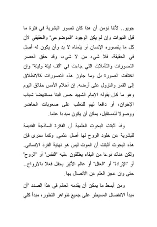 ‫ﺠﻭﻴﻭ.. ﻷﻨﻨﺎ ﻨﺅﻤﻥ ﺃﻥ ﻫﺫﺍ ﻜﺎﻥ ﺘﺼﻭﺭ ﺍﻟﺒﺸﺭﻴﺔ ﻓﻲ ﻓﺘﺭﺓ ﻤﺎ‬
‫ﻗﺒل ﺍﻟﻨﺒﻭﺍﺕ ﻭﺇﻥ ﻟﻡ ﻴﻜﻥ ﺍﻟﻭﺠﻭﺩ "ﺍﻟﻤﻭﻀﻭﻋﻲ" ﻭﺍﻟﺤﻘﻴﻘﻲ ﻷﻥ‬
‫ﻜل ﻤﺎ ﻴﺘﺼﻭﺭﻩ ﺍﻹﻨﺴﺎﻥ ﺃﻭ ﻴﺘﻤﻨﺎﻩ ﻻ ﺒﺩ ﻭﺃﻥ ﻴﻜﻭﻥ ﻟﻪ ﺃﺼل‬
‫ﻓﻲ ﺍﻟﺤﻘﻴﻘﺔ، ﻓﻼ ﺸﻲﺀ ﻤﻥ ﻻ ﺸﻲﺀ، ﻭﻗﺩ ﺤﻘﻕ ﺍﻟﻌﺼﺭ‬
‫ﺍﻟﺘﺼﻭﺭﺍﺕ ﻭﺍﻟﺘﺄﻤﻼﺕ ﺍﻟﺘﻲ ﺠﺎﺀﺕ ﻓﻲ "ﺃﻟﻑ ﻟﻴﻠﺔ ﻭﻟﻴﻠﺔ" ﻭﺇﻥ‬
‫ﺍﺨﺘﻠﻔﺕ ﺍﻟﺼﻭﺭﺓ ﺒل ﻭﻤﺎ ﺠﺎﻭﺯ ﻫﺫﻩ ﺍﻟﺘﺼﻭﺭﺍﺕ ﻜﺎﻻﻨﻁﻼﻕ‬
‫ﺇﻟﻰ ﺍﻟﻘﻤﺭ ﻭﺍﻟﻨﺯﻭل ﻋﻠﻰ ﺃﺭﻀﻪ. ﺇﻥ ﺃﺤﻼﻡ ﺍﻷﻤﺱ ﺤﻘﺎﺌﻕ ﺍﻟﻴﻭﻡ‬
‫ﻭﻫﻭ ﻤﺎ ﻜﺎﻥ ﻴﻘﻭﻟﻪ ﺍﻹﻤﺎﻡ ﺍﻟﺸﻬﻴﺩ ﺤﺴﻥ ﺍﻟﺒﻨﺎ ﻤﺴﺘﻨﻬ ‪‬ﺎ ﺸﺒﺎﺏ‬
      ‫ﻀ‬
‫ﺍﻹﺨﻭﺍﻥ، ﺃﻭ ﺩﺍﻓ ‪‬ﺎ ﻟﻬﻡ ﻟﻠﺘﻐﻠﺏ ﻋﻠﻰ ﺼﻌﻭﺒﺎﺕ ﺍﻟﺤﺎﻀﺭ‬
                              ‫ﻌ‬
            ‫ﻭﻭﺼﻭﻻ ﻟﻠﻤﺴﺘﻘﺒل، ﻴﻤﻜﻥ ﺃﻥ ﻴﻜﻭﻥ ﻤﺒﺩ ‪‬ﺍ ﻋﺎ ‪‬ﺎ.‬
              ‫ﺀ ﻤ‬                                ‫ﹰ‬

‫ﻭﻗﺩ ﺃﺜﺒﺘﺕ ﺍﻟﺒﺤﻭﺙ ﺍﻟﻌﻠﻤﻴﺔ ﺃﻥ ﺍﻟﻔﻜﺭﺓ ﺍﻟﺴﺎﺫﺠﺔ ﺍﻟﻘﺩﻴﻤﺔ‬
‫ﻟﻠﺒﺸﺭﻴﺔ ﻋﻥ ﺨﻠﻭﺩ ﺍﻟﺭﻭﺡ ﻟﻬﺎ ﺃﺼل ﻋﻠﻤﻲ. ﻭﻜﻤﺎ ﺴﻨﺭﻯ ﻓﺈﻥ‬
‫ﻫﺫﻩ ﺍﻟﺒﺤﻭﺙ ﺃﺜﺒﺘﺕ ﺃﻥ ﺍﻟﻤﻭﺕ ﻟﻴﺱ ﻫﻭ ﻨﻬﺎﻴﺔ ﺍﻟﻔﺭﺩ ﺍﻹﻨﺴﺎﻨﻲ.‬
‫ﻭﻟﻜﻥ ﻫﻨﺎﻙ ﻨﻭ ‪‬ﺎ ﻤﻥ ﺍﻟﺒﻘﺎﺀ ﻴﻁﻠﻘﻭﻥ ﻋﻠﻴﻪ "ﺍﻟﻨﻔﺱ" ﺃﻭ "ﺍﻟﺭﻭﺡ"‬
                                          ‫ﻋ‬
‫ﺃﻭ "ﺍﻹﺭﺍﺩﺓ" ﺃﻭ "ﺍﻟﻌﻘل" ﺃﻭ ﻋﺎﻟﻡ ﺍﻷﺜﻴﺭ ﻴﺤﻔل ﻓﻌﻼ ﺒﺎﻷﺭﻭﺍﺡ..‬
          ‫ﹰ‬
                    ‫ﺤﺘﻰ ﻭﺇﻥ ﻋﺠﺯ ﺍﻟﻌﻠﻡ ﻋﻥ ﺍﻻﺘﺼﺎل ﺒﻬﺎ.‬

‫ﻭﻤﻥ ﺃﺒﺴﻁ ﻤﺎ ﻴﻤﻜﻥ ﺃﻥ ﻴﻘﺩﻤﻪ ﺍﻟﻌﺎﻟﻡ ﻓﻲ ﻫﺫﺍ ﺍﻟﺼﺩﺩ "ﺃﻥ‬
‫ﻤﺒﺩﺃ ﺍﻻﻨﻔﺼﺎل ﺍﻟﻤﺴﻴﻁﺭ ﻋﻠﻰ ﺠﻤﻴﻊ ﻅﻭﺍﻫﺭ ﺍﻟﺘﻁﻭﺭ، ﻤﺒﺩﺃ ﻜﻠﻲ‬
 