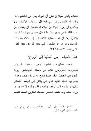 ‫ﺸﺎﻤل، ﻴﺘﻌﺫﺭ ﻋﻠﻴﻨﺎ ﺃﻥ ﻨﻅﻥ ﺃﻥ ﺍﻟﻤﻭﺕ ﻴﺠل ﻋﻥ ﺍﻟﺨﻀﻭﻉ ﻟﻪ.‬
‫ﻭﻜﻤﺎ ﺃﻥ ﺍﻟﺠﻨﻴﻥ ﻭﻫﻭ ﺤﻲ ﻓﻴﻪ ﻜل ﺨﺼﻴﺎﺕ ﺍﻷﺤﻴﺎﺀ، ﻭﻻ‬
‫ﻴﺴﺘﻁﻴﻊ ﺃﻥ ﻴﻌﺭﻑ ﺸﻴ ًﺎ ﻋﻥ ﺤﻴﺎﺘﻪ ﺍﻟﻤﻘﺒﻠﺔ ﻗﺒل ﺃﻥ ﻴﻨﻔﺼل ﻋﻥ‬
                                  ‫ﺌ‬
‫ﺃﻤﻪ، ﻜﺫﻟﻙ ﺍﻟﺤﻲ ﻴﻌﺠﺯ ﺒﻁﺒﻴﻌﺔ ﺍﻟﺤﺎل ﻋﻥ ﺃﻥ ﻴﻌﺭﻑ ﺸﻴ ًﺎ ﻤﻤﺎ‬
     ‫ﺌ‬
‫ﻴﻨﺘﻅﺭﻩ ﺒﻌﺩ ﺃﻥ ﺘﺤل ﻋﻤﻠﻴﺔ ﺍﻻﻨﻔﺼﺎل، ﺇﺫ ﻴﺤﺩﺙ ﺒﻪ ﺤﺩﺙ‬
‫ﺍﻟﻤﻭﺕ، ﻭﻤﺎ ﻫﻭ ﺇﻻ ﺍﻟﻅﺎﻫﺭﺓ ﺍﻟﺘﻲ ﺘﻌﺒﺭ ﻟﻨﺎ ﻋﻥ ﻤﺒﺩﺃ ﺍﻟﻜﻭﻥ‬
                                  ‫ﺍﻟﻜﻠﻲ "ﻤﺒﺩﺃ ﺍﻻﻨﻔﺼﺎل")٥٣(.‬

             ‫ﻋﻠﻡ ﺍﻷﺤﻴﺎﺀ.. ﻤﻥ ﺍﻟﺨﻠﻴﺔ ﺇﻟﻰ ﺍﻟﺭﻭﺡ:‬
‫ﻓﺘﺤﺕ ﺍﻟﺘﻁﻭﺭﺍﺕ ﺍﻟﻌﻠﻤﻴﺔ ﺍﻷﺨﻴﺭﺓ ﻤﺠﺎﻻﺕ ﻟﻡ ﻴﻜﻥ‬
‫ﻴﺘﺼﻭﺭﻫﺎ ﺍﻟﺒﻴﻭﻟﻭﺠﻲ ﺍﻟﻘﺩﻴﻡ ﻓﻲ ﻤﻌﻤﻠﻪ ﺍﻟﻤﺘﻭﺍﻀﻊ. ﻭﻭﺠﺩ‬
‫ﺍﻟﺒﻴﻭﻟﻭﺠﻲ ﺍﻟﺤﺩﻴﺙ ﺁﻓﺎ ﹰﺎ ﻋﺩﻴﺩﺓ ﺘﺘﻔﺘﺢ ﻟﻪ ﻟﻡ ﻴﻜﻥ ﻴﺘﺼﻭﺭﻫﺎ ﺃﻭ‬
                                  ‫ﻗ‬
‫ﻴﺤﻠﻡ ﺒﻬﺎ ﺍﻟﻌﺎﻟﻡ ﺍﻟﻘﺩﻴﻡ ﺍﻟﺫﻱ ﻜﺎﻥ ﻴﻨﻅﺭ ﺇﻟﻰ ﺍﻟﺠﺴﻡ ﺍﻹﻨﺴﺎﻨﻲ‬
‫ﻜﻜل، ﺃﻭ ﻴﻘﺴﻤﻪ ﺇﻟﻰ ﺍﻷﻋﻀﺎﺀ ﺍﻟﻤﻌﺭﻭﻓﺔ.. ﻭﻟﻜﻨﻪ ﻻ ﻴﺘﺼﻭﺭ ﻤﺎ‬
‫ﻭﺭﺍﺀ ﺫﻟﻙ، ﻭﻗﺩ ﻜﺸﻑ ﺍﻟﻌﺼﺭ ﺍﻟﺤﺩﻴﺙ ﺍﻟﺘﻜﻭﻴﻥ ﺍﻟﻤﻌﻘﺩ ﻟﻠﺠﺴﻡ‬



‫)١( ﺍﻷﺴﺘﺎﺫ ﺇﺴﻤﺎﻋﻴل ﻤﻅﻬﺭ – ﻤﻘﺩﻤﺔ ﻓﻲ ﺤﻴﺎﺓ ﺍﻟﺭﻭﺡ ﻓﻲ ﻀﻭﺀ‬
                                  ‫ﺍﻟﻌﻠﻡ – ﺍﻨﻅﺭ ﺍﻟﻔﻘﺭﺓ ﺍﻟﺘﺎﻟﻴﺔ.‬
 