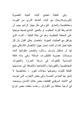 ‫ﺍﻟﻌﻀﻭﻴﺔ‬      ‫ﺍﻟﺤﻴﺎﺓ‬     ‫ﺁﻟﻴﺎﺕ‬    ‫ﺘﺠﺘﻤﻊ‬    ‫ﺍﻟﺨﻠﻴﺔ‬    ‫ﻭﻓﻲ‬
‫)ﺍﻟﺒﺭﻭﺘﻭﺒﻼﺯﻤﻴﺔ( ﻤﻊ ﺁﻟﻴﺎﺕ ﺍﻟﻨﺸﺎﻁ ﺍﻟﺫﺭﻱ ﻤﻥ ﻜﻬﺭﺒﺎﺀ‬
‫ﻭﻤﻐﻨﺎﻁﻴﺴﻴﺔ ﻭﺇﺸﻌﺎﻉ.. ﺇﻟﺦ ﻭﻫﻲ ﻤﺜل ﺠﻬﺎﺯ ﺍﻟﺭﺍﺩﻴﻭ ﻴﺠﺏ ﺃﻥ‬
‫ﺘﺘﻨﺎﻏﻡ ﻭﻓ ﹰﺎ ﻟﻠﺘﺭﺩﺩ ﺍﻟﻤﻁﻠﻭﺏ ﺃﻭ ﺒﺎﻟﺘﻌﺒﻴﺭ ﺍﻟﺸﺎﺌﻊ ﺘﻀﺒﻁ ﻤﻭﺠﺘﻬﺎ‬
                                               ‫ﻘ‬
‫ﻋﻠﻰ ﺍﻟﻤﺤﻁﺔ ﺍﻟﻤﻁﻠﻭﺒﺔ، ﻭﻫﻭ ﻓﻲ ﺤﺎﻟﺔ ﺍﻟﺨﻠﻴﺔ – ﺍﻟﺘﺭﺩﺩ ﺍﻟﺫﻱ‬
‫ﻴﺘﻭﺍﻓﻕ ﻤﻊ ﺍﻟﻌﻤﻠﻴﺎﺕ ﺍﻟﺤﻴﻭﻴﺔ. ﺒﺎﺨﺘﺼﺎﺭ ﻴﻤﻜﻥ ﺍﻟﻘﻭل ﺒﺄﻥ ﻜل‬
‫ﺨﻠﻴﺔ ﺘﻌﻤل ﻜﻤﺎ ﻟﻭ ﻜﺎﻨﺕ ﺘﺤﻤل ﺠﻬﺎ ‪‬ﺍ ﻟﻼﺘﺼﺎل ﺍﻟﻼﺴﻠﻜﻲ ﻴﺘﻴﺢ‬
                     ‫ﺯ‬
‫ﻟﻬﺎ ﺃﻥ ﺘﺴﺘﻘﺒل ﻭﺘﺭﺴل ﺭﺴﺎﺌل، ﻭﺘﺘﻀﻤﻥ ﻤﻜﻭﻨﺎﺘﻬﺎ ﺃﺸﺒﺎﻩ‬
‫ﻤﻭﺼﻼﺕ ﻋﻀﻭﻴﺔ ﻜﺎﻟﺒﻠﻠﻭﺭﺍﺕ ﺍﻟﺴﺎﺌﻠﺔ" ﻭﻫﻲ ﻤﺎﺩﺓ ﻓﺎﺌﻘﺔ‬
‫ﻭﺍﻟﺘﻐﻴﻴﺭﺍﺕ‬    ‫ﺍﻟﺤﺭﺍﺭﺓ‬     ‫ﺩﺭﺠﺔ‬    ‫ﻓﻲ‬     ‫ﻟﻠﺘﻐﻴﺭﺍﺕ‬   ‫ﺍﻟﺤﺴﺎﺴﻴﺔ‬
‫ﺍﻟﻤﻐﻨﺎﻁﻴﺴﻴﺔ ﻭﺍﻟﻜﻬﺭﺒﺎﺌﻴﺔ ﻭﺍﻹﺸﻌﺎﻋﻴﺔ ﺒﺎﻹﻀﺎﻓﺔ ﺇﻟﻰ ﺤﺴﺎﺴﻴﺘﻬﺎ‬
‫ﺍﻟﻔﺎﺌﻘﺔ ﻟﻠﺘﻠﻭﺙ ﻭﺘﺤﻭﻁﻬﺎ ﻤﺠﺎﻻﺕ ﻜﻬﺭﻭ – ﻤﻐﻨﺎﻁﻴﺴﻴﺔ ﻻ‬
‫ﺘﺸﻌﺭ ﺒﻬﺎ ﺍﻟﺤﻭﺍﺱ ﺍﻟﺨﻤﺴﺔ، ﻭﻓﻲ ﺒﻌﺽ ﺍﻟﺘﺠﺎﺭﺏ ﺍﻟﺘﻲ ﺃﺠﺭﻴﺕ‬
‫ﻓﻲ ﺍﻻﺘﺤﺎﺩ ﺍﻟﺴﻭﻓﻴﺘﻲ ﺍﻗﺘﻁﻌﺕ ﺒﻌﺽ ﺨﻼﻴﺎ ﺍﻹﻨﺴﺎﻥ ﻭﻭﻀﻌﺕ‬
‫ﻓﻲ ﺃﻭﻋﻴﺔ ﻤﺨﺘﻠﻔﺔ ﻤﻥ ﺍﻟﻜﻭﺍﺭﺘﺯ، ﻭﻋﻨﺩﻤﺎ ﺴﻠﻁﺕ ﺒﻌﺽ ﺃﻨﻭﺍﻉ‬
 