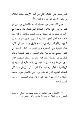 ‫ﺍﻟﻔﻴﺭﻭﺴﺎﺕ ﻋﻠﻰ ﺍﻟﺨﻼﻴﺎ ﺍﻟﺘﻲ ﻓﻲ ﺃﺤﺩ ﺍﻷﻭﻋﻴﺔ ﻤﺎﺘﺕ ﺍﻟﺨﻼﻴﺎ‬
                     ‫ﻓﻲ ﺒﺎﻗﻲ ﺍﻷﻭﻋﻴﺔ ﻓﻲ ﻨﻔﺱ ﺍﻟﻭﻗﺕ")٦٣(.‬
‫ﻭﻓﻲ ﻜل ﻋﻀﻭ ﻤﻥ ﺃﻋﻀﺎﺀ ﺍﻟﺠﺴﻡ ﺍﻹﻨﺴﺎﻨﻲ ﻤﻥ ﻋﻴﻥ ﺃﻭ‬
‫ﺃﻨﻑ ﺃﻭ ﻴﺩ.. ﺇﻟﺦ ﻤﻼﻴﻴﻥ ﺍﻟﺨﻼﻴﺎ ﺍﻟﺘﻲ ﺘﻌﻤل ﻜل ﻭﺍﺤﺩﺓ ﻤﻊ‬
‫ﺍﻷﺨﺭﻯ ﺒﺘﺠﺎﻭﺏ ﺘﺎﻡ ﺒﺤﻴﺙ ﻴﺅﺩﻱ ﺍﻟﺠﺴﻡ ﻭﻅﺎﺌﻔﻪ، ﻭﻜﺎﻥ ﻤﻤﺎ‬
‫ﻜﺸﻑ ﻋﻨﻪ ﺍﻟﻌﻠﻡ ﺍﻟﺤﺩﻴﺙ ﺍﻟﺘﺸﺎﺒﻪ ﺍﻟﺘﺎﻡ ﺒﻴﻥ ﺘﻜﻭﻴﻥ ﺍﻟﺫﺭﺓ ﻭﺘﻜﻭﻴﻥ‬
‫ﺍﻟﻨﺠﻭﻡ ﻭﺍﻟﻜﻭﺍﻜﺏ ﻭﺍﻟﻤﺠﺭﺍﺕ ﻤﻊ ﻓﺎﺭﻕ ﻭﺍﺤﺩ ﻫﻭ ﺃﻥ ﺍﻟﺫﺭﺓ‬
‫ﺘﻤﺜل ﺍﻟﻨﻬﺎﻴﺔ ﻓﻲ ﺍﻟﺼﻐﺭ، ﻭﺃﻥ ﺍﻟﻤﺠﺭﺍﺕ ﺘﻤﺜل ﺍﻟﻨﻬﺎﻴﺔ ﻓﻲ‬
‫ﺍﻟﻜﺒﺭ. ﻭﺠﻤﻊ ﻫﺫﺍ ﻤﺎ ﺒﻴﻥ ﻋﺎﻟﻡ ﺍﻷﺤﻴﺎﺀ، ﻭﻋﺎﻟﻡ ﺍﻟﻁﺒﻴﻌﺔ ﻭﻋﺎﻟﻡ‬
‫ﺍﻟﻔﻠﻙ ﻭﻭﻗﻔﻭﺍ ﺠﻤﻴ ‪‬ﺎ ﻤﺸﺩﻭﻫﻴﻥ ﺃﻤﺎﻡ ﻫﺫﺍ ﺍﻟﻌﺎﻟﻡ ﺍﻟﻌﺠﻴﺏ ﺍﻟﺫﻱ‬
                                     ‫ﻌ‬
‫ﺘﻌﺠﺯ ﻋﻥ ﺘﻘﺩﻴﺭﻩ ﺘﺼﻭﺭﺍﺕ ﺍﻹﻨﺴﺎﻥ ﻭﻻ ﺘﺴﺘﻁﻴﻊ ﺃﻥ ﺘﻠﻡ ﺒﻪ ﺇﻻ‬
‫ﺍﻟﺭﻴﺎﻀﻴﺎﺕ ﺍﻟﻌﻠﻴﺎ ﻭﺠﻌﻠﻬﻡ ﻫﺫﺍ ﺃﻗﺭﺏ ﺇﻟﻰ ﺍﻹﻴﻤﺎﻥ ﻤﻤﺎ ﻜﺎﻥ‬
‫ﺍﻟﺒﺎﺤﺙ ﺍﻟﻘﺩﻴﻡ، ﺍﻟﺫﻱ ﻟﻡ ﻴﻜﻥ ﻴﺭﻯ ﻓﻲ ﺍﻹﻨﺴﺎﻥ ﺴﻭﻯ ﺠﺴ ‪‬ﺎ‬
 ‫ﻤ‬
‫ﻭﺍﺤ ‪‬ﺍ ﺩﻭﻥ ﺃﻥ ﺘﻜﻭﻥ ﻋﻨﺩﻩ ﻓﻜﺭﺓ ﻋﻥ ﺍﻟﻌﺎﻟﻡ ﺍﻟﻌﺠﻴﺏ ﻭﺭﺍﺀ ﻫﺫﺍ‬
                                                 ‫ﺩ‬
                                            ‫ﺍﻟﺠﺴﻡ ﺍﻟﻭﺍﺤﺩ.‬


‫)١( ﺍﻷﺴﺘﺎﺫ ﺭﺍﺠﻲ ﻋﻨﺎﻴﺕ – ﺒﺤﺙ ﻤﻌﺠﺯﺍﺕ ﺍﻟﻌﻼﺝ – ﻤﺠﻠﺔ‬
       ‫ﺍﻟﻤﺼﻭﺭ – ﺩﺍﺭ ﺍﻟﻬﻼل – ﻋﺩﺩ ٠٣ ﻤﺎﺭﺱ ٤٨٩١ – ﺹ ٠٤.‬
 