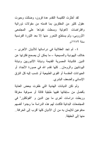 ‫ﻟﻘﺩ ﺃﺨ ﱠﺭﺕ ﺍﻟﻜﻨﻴﺴﺔ ﺍﻟﺘﻘﺩﻡ ﻋﺩﺓ ﻗﺭﻭﻥ، ﻭﻀﻠﻠﺕ ﻭﺤﻴﺭﺕ‬
                                       ‫ﺘ‬
‫ﻋﻘﻭل ﻜﺜﻴﺭ ﻤﻥ ﺍﻟﻤﻔﻜﺭﻴﻥ ﺒﻤﺎ ﻗﺩﻤﺘﻪ ﻤﻥ ﻤﻘﻭﻻﺕ ﺘﻭﺭﺍﺘﻴﺔ‬
‫ﻭﺍﻓﺘﺭﺍﻀﺎﺕ ﻻﻫﻭﺘﻴﺔ ﻭﺒﺴﻁﺕ ﻨﻔﻭﺫﻫﺎ ﻋﻠﻰ ﺍﻟﻤﺠﺘﻤﻌﻰ‬
‫ﺍﻷﻭﺭﻭﺒﻰ، ﻭﻟﻡ ﻴﺴﺘﻁﻊ ﺍﻟﺘﺤﺭﺭ ﻤﻨﻬﺎ ﺇﻻ ﺒﻌﺩ ﺍﻟﺜﻭﺭﺓ ﺍﻟﻔﺭﻨﺴﻴﺔ‬
                                            ‫ﺴﻨﺔ ٩٨٧١ﻡ.‬

‫٤- ﻟﻡ ﺘﺠﺩ ﺍﻟﻌﻘﻼﻨﻴﺔ ﻓﻲ ﺩﺭﺍﺴﺎﺘﻬﺎ ﻟﻸﺩﻴﺎﻥ ﺍﻷﺨﺭﻯ –‬
‫ﺨﻼﻑ ﺍﻟﻴﻬﻭﺩﻴﺔ ﻭﺍﻟﻤﺴﻴﺤﻴﺔ – ﻤﺎ ﻴﻤﻜﻥ ﺃﻥ ﻴﺼﺤﺢ ﻓﻜﺭﺘﻬﺎ ﻋﻥ‬
‫ﺍﻟﺩﻴﻥ. ﻓﺎﻟﺩﻴﺎﻨﺔ ﺍﻟﻤﺼﺭﻴﺔ ﺍﻟﻘﺩﻴﻤﺔ ﻭﺩﻴﺎﻨﺔ ﺍﻵﺸﻭﺭﻴﻴﻥ ﻭﺩﻴﺎﻨﺔ‬
‫ﺍﻟﻴﻭﻨﺎﻨﻴﻴﻥ ﻭﺍﻟﺭﻭﻤﺎﻥ.. ﻜﻠﻬﺎ ﺘﻘﺩﻡ ﺍﷲ ﻓﻲ ﺼﻭﺭﺓ ﺍﻷﺠﺩﺍﺩ ﺃﻭ‬
‫ﺍﻟﺤﻴﻭﺍﻨﺎﺕ ﺍﻟﻤﻘﺩﺴﺔ ﺃﻭ ﺍﻟﻘﻭﻯ ﺍﻟﻁﺒﻴﻌﻴﺔ ﺃﻭ ﺘﻨﺴﺏ ﺇﻟﻴﻪ ﻜل ﺍﻟﻨﺯﻕ‬
                               ‫ﺍﻹﻨﺴﺎﻨﻲ ﻭﺍﻟﻀﻌﻑ ﺍﻟﺒﺸﺭﻱ.‬
‫ﻭﻟﻡ ﺘﻜﻥ ﺍﻟﺩﻴﺎﻨﺎﺕ ﺍﻟﻬﻨﺩﻴﺔ ﺍﻟﺘﻲ ﻅﻔﺭﺕ ﺒﺒﻌﺽ ﺍﻟﻌﻨﺎﻴﺔ‬
‫ﺒﺄﻓﻀل ﻤﻥ ﺴﺎﺒﻘﺎﺘﻬﺎ ﻓﻔﻴﻬﺎ ﻁﺒﻘﻴﺔ ﻗﺎﺘﻠﺔ ﺃﻭ ﺼﻭﻓﻴﺔ ﻤﻐﺭﻗﺔ‬
‫ﻭﺭﺒﻁﺕ ﺩﺭﺍﺴﺎﺕ ﺃﺨﺭﻯ ﻤﺎ ﺒﻴﻥ ﺍﻟﺩﻴﻥ ﻭ "ﺍﻟﻔﻭﻟﻜﻠﻭﺭ" ﻓﻲ‬
‫ﺍﻟﻤﺠﺘﻤﻌﺎﺕ ﺍﻟﺒﺩﺍﺌﻴﺔ ﻓﺄﻜﺩﺕ ﻟﻬﻡ ﻫﺫﻩ ﺍﻟﺩﺭﺍﺴﺔ ﻤﺎ ﻭﺠﺩﻭﺍ ﺃﻨﻔﺴﻬﻡ‬
‫ﻤﺩﻓﻭﻋﻴﻥ ﻟﻺﻴﻤﺎﻥ ﺒﻪ ﻤﻥ ﺃﻥ ﺍﻷﺩﻴﺎﻥ ﻜﻠﻬﺎ ﺃﻗﺭﺏ ﺇﻟﻰ ﺍﻟﺨﺭﺍﻓﺔ..‬
                                         ‫ﻤﻨﻬﺎ ﺇﻟﻰ ﺍﻟﺤﻘﻴﻘﺔ.‬
 