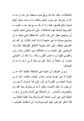 ‫ﺍﻟﻤﺸﻜﻼﺕ، ﻋﻠ ‪‬ﺎ ﺒﺄﻨﻪ ﻗﺩ ﻴﺭﻓﻊ ﻴﺩﻴﻪ ﻤﺴﺘﻐﻴ ﹰﺎ ﺒﺄﻥ ﻤﺜـل ﻫـﺫﻩ‬
               ‫ﺜ‬                          ‫ﻤ‬
‫ﺍﻵﺭﺍﺀ ﺨﺎﺭﺠﺔ ﻋﻥ ﺤﺩﻭﺩ ﺍﻟﻌﻠﻡ، ﻭﻟﻜﻨﻨﺎ ﻤﺎ ﻟﻡ ﻨﺤﺩﺩ ﻤﺠﺎل ﺍﻟﻌﻠﻡ‬
‫ﺘﺤﺩﻴ ‪‬ﺍ ﺒﺎﻟﻎ ﺍﻟﻀﻴﻕ، ﻓﺈﻨﻪ ﻭﻻ ﺸـﻙ ﺴـﻴﻭﺍﺠﻪ ﻋﻨـﺩ ﺘﺨﻭﻤـﻪ‬
                                             ‫ﺩ‬
‫ﺍﻟﺨﺎﺭﺠﻴﺔ ﺃﺸﺒﺎ ‪‬ﺎ ﻟﻬﺫﻩ ﺍﻟﻤﺸﻜﻼﺕ ﻋﻠﻰ ﺃﻨﻪ ﻴﻨﺒﻐﻲ ﻟﻌﺎﻟﻡ ﺍﻷﺤﻴﺎﺀ‬
                                         ‫ﻫ‬
‫ﺃﻥ ﻴﺴﺘﻌﻤﻕ ﻤﻔﻜ ‪‬ﺍ ﻓﻲ ﻫﺫﻩ ﺍﻷﻤﻭﺭ ﺍﻟﻤﺴﺘﻐﻠﻘﺔ ﺤﺘﻰ ﻴﻤﻜﻨـﻪ ﺃﻥ‬
                                      ‫ﺭ‬
‫ﻴﺴﺘﺴﻴﻎ ﻤﻌﺭﻓﺔ ﻤﺎ ﻫﻲ ﻁﺒﻴﻌﺔ ﺘﻠـﻙ ﺍﻟﻤﺸـﻜﻼﺕ. ﺇﻥ ﺍﻟﻌـﺎﻟﻡ‬
‫ﺍﻟﻔﻴﺯﻴﻘﻲ ﻟﻴﻌﻜﻑ ﻋﻠﻰ ﺘﺄﻤل ﻁﺒﻴﻌﺔ ﺍﻟﺤﻘﺎﺌﻕ ﺍﻟﻔﻴﺯﻴﻘﻴﺔ ﻋﻜـﻭﻑ‬
‫ﺍﻟﺭﻴﺎﻀﻲ ﻋﻠﻰ ﺍﻟﺒﺤﺙ ﻭﺭﺍﺀ ﺍﻟﻌﻼﻗﺎﺕ ﺒﻴﻥ ﺍﻟﻤﻜﺎﻥ ﻭﺍﻟﺯﻤـﺎﻥ،‬
‫ﻭﺍﻟﻜﻭﻨﻲ ﺘﻨﻘﻴ ‪‬ﺎ ﻭﺭﺍﺀ ﺃﺼل ﺍﻟﻜﻭﻥ ﻭﻤﺂﻟﻪ. ﻭﻻ ﺸﻙ ﺃﻥ ﺍﻷﺤﻴﺎﺌﻲ‬
                                        ‫ﺒ‬
‫ﻤﻘﺴﻭﺭ ﺇﻥ ﻋﺎﺠﻼ ﺃﻭ ﺁﺠﻼ ﻋﻠﻰ ﺃﻥ ﻴﺄﺨﺫ ﻓـﻲ ﺍﺭﺘﻴـﺎﺩ ﻫـﺫﻩ‬
                             ‫ﹰ‬      ‫ﹰ‬
                                               ‫ﺍﻟﻤﺠﺎﻫل.‬
‫ﻭﻴﺭﻯ ﺍﻟﻤﺅﻟﻑ ﺃﻥ ﺍﻟﺤﻴﺎﺓ ﻫﻲ ﺍﻟﻤﺸﻜﻠﺔ ﺍﻟﻐﺎﺌﻴﺔ ﻷﻨﻪ ﻋـﻥ‬
‫ﺍﻟﺤﻴﺎﺓ ﻻ ﻋﻥ ﻏﻴﺭﻫﺎ ﻴﺼﺩﺭ ﻨﺸﺩﺍﻥ ﺍﻟﻬﺩﻑ ﻭﺍﻟﻘﺼﺩ. ﻓﻤﺎ ﻫـﻲ‬
‫ﻤﻨﺯﻟﺔ ﺍﻟﺤﻴﺎﺓ ﻤﻥ ﺍﻟﻜﻭﻥ؟ ﺇﻥ ﺍﻟﺭﺩ ﻋﻠﻰ ﻫﺫﺍ ﺍﻟﺴﺅﺍل ﻻ ﻴﺠـﻭﺯ‬
‫ﺃﻥ ﻴﻨﻔﺭﺩ ﺒﻪ ﻋﺎﻟﻡ ﺍﻷﺤﻴﺎﺀ، ﻭﻟﻜﻥ ﻻ ﺒﺩ ﺃﻥ ﻴﺸﺘﺭﻙ ﻤﻌﻪ ﺍﻟﻔﻨـﺎﻥ‬
‫ﻭﺍﻟﻔﻴﻠﺴﻭﻑ ﻭﺍﻟﺸﺎﻋﺭ.. ﺇﻥ ﺍﻟﻤﺸﻜﻠﺔ ﻫﻲ ﺍﻟﻤﺎﺩﺓ ﻭﺍﻟﺭﻭﺡ. ﻭﺘﻌـﺩ‬
‫ﺍﻟﺠﺒﻠﺔ ﺍﻟﺘﻲ ﻫﻲ ﺃﺴﺱ ﺍﻟﺤﻴﺎﺓ "ﺍﻟﺒﺭﻭﺘﻭﺒﻼﺯﻤﻴﺔ" ﻨﻘﻁﺔ ﺍﻟﻤﻠﺘﻘـﻰ.‬
‫ﻓﺈﺫﺍ ﺃﻤﻜﻥ ﺍﻓﺘﺭﺍﺽ ﺘﻬﻴﺅ ﺍﻟﺒﺭﻭﺘﻭﺒﻼﺯﻤﺎ ﺃﻱ ﺍﺴﺘﻜﻤﺎل ﺘﻜﻭﻴﻨﻬـﺎ‬
 