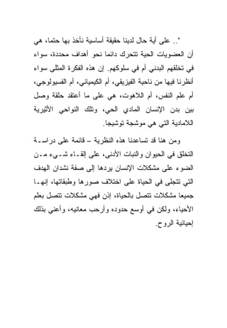 ‫".. ﻋﻠﻰ ﺃﻴﺔ ﺤﺎل ﻟﺩﻴﻨﺎ ﺤﻘﻴﻘﺔ ﺃﺴﺎﺴﻴﺔ ﻨﺄﺨﺫ ﺒﻬﺎ ﺤﺘ ‪‬ﺎ، ﻫﻲ‬
     ‫ﻤ‬
‫ﺃﻥ ﺍﻟﻌﻀﻭﻴﺎﺕ ﺍﻟﺤﻴﺔ ﺘﺘﺤﺭﻙ ﺩﺍﺌ ‪‬ﺎ ﻨﺤﻭ ﺃﻫﺩﺍﻑ ﻤﺤﺩﺩﺓ، ﺴﻭﺍﺀ‬
                       ‫ﻤ‬
‫ﻓﻲ ﺘﺨﻠﻘﻬﻡ ﺍﻟﺒﺩﻨﻲ ﺃﻡ ﻓﻲ ﺴﻠﻭﻜﻬﻡ. ﺇﻥ ﻫﺫﻩ ﺍﻟﻔﻜﺭﺓ ﺍﻟﻤﺜﻠﻰ ﺴﻭﺍﺀ‬
‫ﺃﻨﻅﺭﻨﺎ ﻓﻴﻬﺎ ﻤﻥ ﻨﺎﺤﻴﺔ ﺍﻟﻔﻴﺯﻴﻘﻲ، ﺃﻡ ﺍﻟﻜﻴﻤﻴﺎﺌﻲ، ﺃﻡ ﺍﻟﻔﺴﻴﻭﻟﻭﺠﻲ،‬
‫ﺃﻡ ﻋﻠﻡ ﺍﻟﻨﻔﺱ، ﺃﻡ ﺍﻟﻼﻫﻭﺕ، ﻫﻲ ﻋﻠﻰ ﻤﺎ ﺃﻋﺘﻘﺩ ﺤﻠﻘﺔ ﻭﺼل‬
‫ﺒﻴﻥ ﺒﺩﻥ ﺍﻹﻨﺴﺎﻥ ﺍﻟﻤﺎﺩﻱ ﺍﻟﺤﻲ، ﻭﺘﻠﻙ ﺍﻟﻨﻭﺍﺤﻲ ﺍﻷﺜﻴﺭﻴﺔ‬
                         ‫ﺍﻟﻼﻤﺎﺩﻴﺔ ﺍﻟﺘﻲ ﻫﻲ ﻤﻭﺸﺠﺔ ﺘﻭﺸﻴ ‪‬ﺎ.‬
                           ‫ﺠ‬

‫ﻭﻤﻥ ﻫﻨﺎ ﻗﺩ ﺘﺴﺎﻋﺩﻨﺎ ﻫﺫﻩ ﺍﻟﻨﻅﺭﻴﺔ – ﻗﺎﺌﻤﺔ ﻋﻠﻰ ﺩﺭﺍﺴـﺔ‬
‫ﺍﻟﺘﺨﻠﻕ ﻓﻲ ﺍﻟﺤﻴﻭﺍﻥ ﻭﺍﻟﻨﺒﺎﺕ ﺍﻷﺩﻨﻰ، ﻋﻠﻰ ﺇﻟﻘـﺎﺀ ﺸـﻲﺀ ﻤـﻥ‬
‫ﺍﻟﻀﻭﺀ ﻋﻠﻰ ﻤﺸﻜﻼﺕ ﺍﻹﻨﺴﺎﻥ ﻴﺭﺩﻫﺎ ﺇﻟﻰ ﺼﻔﺔ ﻨﺸﺩﺍﻥ ﺍﻟﻬﺩﻑ‬
‫ﺍﻟﺘﻲ ﺘﺘﺠﻠﻰ ﻓﻲ ﺍﻟﺤﻴﺎﺓ ﻋﻠﻰ ﺍﺨﺘﻼﻑ ﺼﻭﺭﻫﺎ ﻭﻁﺒﻘﺎﺘﻬﺎ، ﺇﻨﻬـﺎ‬
‫ﺠﻤﻴ ‪‬ﺎ ﻤﺸﻜﻼﺕ ﺘﺘﺼل ﺒﺎﻟﺤﻴﺎﺓ، ﺇﺫﻥ ﻓﻬﻲ ﻤﺸﻜﻼﺕ ﺘﺘﺼل ﺒﻌﻠﻡ‬
                                             ‫ﻌ‬
‫ﺍﻷﺤﻴﺎﺀ، ﻭﻟﻜﻥ ﻓﻲ ﺃﻭﺴﻊ ﺤﺩﻭﺩﻩ ﻭﺃﺭﺤﺏ ﻤﻌﺎﻨﻴﻪ، ﻭﺃﻋﻨﻲ ﺒﺫﻟﻙ‬
                                            ‫ﺇﺤﻴﺎﺌﻴﺔ ﺍﻟﺭﻭﺡ.‬
 