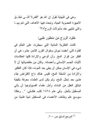 ‫ﻭﻫﻲ ﻓﻲ ﺍﻟﻨﻬﺎﻴﺔ ﺘﻘﻭل ﺇﻥ ﺍﷲ ﻫﻭ "ﺍﻟﻘﺩﺭﺓ" ﺍﻟﺘـﻲ ﺘﺨﻠـﻕ‬
‫ﺍﻷﺠﻬﺯﺓ ﺍﻟﻌﻀﻭﻴﺔ ﺍﻟﺤﻴﺔ، ﻭﺘﺒﻌﺙ ﻓﻴﻬﺎ ﺍﻷﻫﺩﺍﻑ ﺍﻟﺘﻲ ﺘﺘﻡ ﺒﻬـﺎ‬
                    ‫(‬
                     ‫ﻭﺍﻟﺘﻲ ﺘﻨﺘﻬﻲ ﻋﻨﺩ ﻤﺄﻤﻭﻻﺕ ﺍﻟﺭﻭﺡ)٨٣‬

                   ‫ﺨﻠﻭﺩ ﺍﻟﺭﻭﺡ ﻤﻥ ﻤﻨﻅﻭﺭ ﻁﺒﻲ:‬
‫ﻜﺎﻨﺕ ﺍﻟﻨﻅﺭﻴﺔ ﺍﻟﻤﺎﺩﻴﺔ ﺍﻟﺘﻲ ﺴﻴﻁﺭﺕ ﻋﻠﻰ ﺍﻟﻌﺎﻟﻡ ﻓﻲ‬
‫ﺍﻟﻔﺘﺭﺓ ﺍﻟﺘﻲ ﺃﻋﻘﺒﺕ ﻨﻴﻭﺘﻥ ﻭﻁﻭﺍل ﺍﻟﻘﺭﻥ ﺍﻟﺜﺎﻤﻥ ﻋﺸﺭ، ﻫﻲ ﺃﻥ‬
‫ﺍﻟﻔﻜﺭ ﻤﻥ ﺇﻓﺭﺍﺯ ﺍﻟﻤﺦ. ﻭﺃﻥ ﺍﻟﻭﻋﻲ ﻭﺍﻹﺭﺍﺩﺓ ﻜﻠﻬﺎ ﺍﻨﻌﻜﺎﺴﺎﺕ‬
‫ﻵﻟﻴﺎﺕ ﺍﻟﺠﺴﻡ ﺍﻹﻨﺴﺎﻨﻲ ﻭﺃﻋﻀﺎﺌﻪ. ﻭﻜﺎﻥ ﻤﻥ ﻤﻘﺘﻀﻴﺎﺘﻬﺎ ﺃﻥ ﻻ‬
‫ﺸﻲﺀ ﻓﻲ ﺍﻹﻨﺴﺎﻥ ﻴﻤﻜﻥ ﺃﻥ ﻴﺒﻘﻰ ﺒﻌﺩ ﺍﻟﻤﻭﺕ، ﻓﺈﺫﺍ ﻜﺎﻥ ﺍﻟﺘﻔﻜﻴﺭ‬
‫ﻭﺍﻹﺭﺍﺩﺓ ﻤﻥ ﺃﻨﺸﻁﺔ ﺍﻟﻤﺦ، ﻓﻠﻴﺱ ﻫﻨﺎﻙ ﺩﺍﻉ ﻻﻓﺘﺭﺍﺽ ﺒﻘﺎﺀ‬
‫ﻫﺫﻴﻥ ﺒﻌﺩ ﺘﺤﻠل ﺍﻟﻤﺦ، ﻭﻟﻡ ﻴﻜﻥ ﻟﺩﻯ ﺍﻟﻌﻠﻤﺎﺀ ﻤﻌﺭﻓﺔ ﺒﻜﻴﻔﻴﺔ‬
‫ﺍﻨﺒﺜﺎﻕ ﺍﻟﻌﻘل ﻤﻥ ﺍﻟﻤﺎﺩﺓ، ﻭﺃﻤل ﻋﻠﻤﺎﺀ ﺍﻟﻔﺴﻴﻭﻟﻭﺠﻴﺎ ﺃﻥ ﻴﺄﺘﻲ‬
‫ﺍﻟﻤﺴﺘﻘﺒل ﺒﺎﻟﺤل. ﻭﻓﻲ ﻋﺎﻡ ٨٦٨١ ﻜﺘﺏ ﻫﻜﺴﻠﻲ: ".. ﻭﻫﻜﺫﺍ‬
‫ﺴﻴﻭﺴﻊ ﻋﻠﻡ ﻭﻅﺎﺌﻑ ﺍﻷﻋﻀﺎﺀ ﻓﻲ ﺍﻟﻤﺴﺘﻘﺒل ﺸﻴ ًﺎ ﻓﺸﻴﺌﺎ ﻤﻥ‬
    ‫ً‬     ‫ﺌ‬




                           ‫)١( ﺍﻟﻤﺭﺠﻊ ﺍﻟﺴﺎﺒﻕ ﺹ ٠٠٢.‬
 