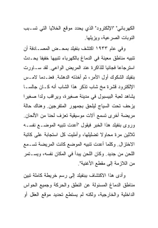 ‫ﺍﻟﻜﻬﺭﺒﺎﺌﻲ" "ﺍﻹﻟﻜﺘﺭﻭﺩ" ﺍﻟﺫﻱ ﻴﺤﺩﺩ ﻤﻭﻗﻊ ﺍﻟﺨﻼﻴﺎ ﺍﻟﺘﻲ ﺘﺴـﺒﺏ‬
                               ‫ﺍﻟﻨﻭﺒﺎﺕ ﺍﻟﺼﺭﻋﻴﺔ، ﻭﻴﺯﻴﻠﻬﺎ.‬
‫ﻭﻓﻲ ﻋﺎﻡ ٣٣٩١ ﺍﻜﺘﺸﻑ ﺒﻨﻔﻴﻠﺩ ﺒﻤﺤـﺽ ﺍﻟﻤﺼـﺎﺩﻓﺔ ﺃﻥ‬
‫ﺘﻨﺒﻴﻪ ﻤﻨﺎﻁﻕ ﻤﻌﻴﻨﺔ ﻓﻲ ﺍﻟﺩﻤﺎﻍ ﺒﺎﻟﻜﻬﺭﺒﺎﺀ ﺘﻨﺒﻴ ‪‬ﺎ ﺨﻔﻴ ﹰﺎ ﻴﺤـﺩﺙ‬
       ‫ﻔ‬      ‫ﻬ‬
‫ﺍﺴﺘﺭﺠﺎ ‪‬ﺎ ﻓﺠﺎﺌ ‪‬ﺎ ﻟﻠﺫﺍﻜﺭﺓ ﻋﻨﺩ ﺍﻟﻤﺭﻴﺽ ﺍﻟﻭﺍﻋﻲ. ﻟﻘﺩ ﺴـﺎﻭﺭﺕ‬
                                       ‫ﻴ‬       ‫ﻋ‬
‫ﺒﻨﻔﻴﻠﺩ ﺍﻟﺸﻜﻭﻙ ﺃﻭل ﺍﻷﻤﺭ، ﺜﻡ ﺃﺨﺫﺘﻪ ﺍﻟﺩﻫﺸﺔ. ﻓﻌﻨـﺩﻤﺎ ﻻﻤـﺱ‬
‫ﺍﻹﻟﻜﺘﺭﻭﺩ ﻗﺸﺭﺓ ﻤﺦ ﺸﺎﺏ ﺘﺫﻜﺭ ﻫﺫﺍ ﺍﻟﺸﺎﺏ ﺃﻨﻪ ﻜـﺎﻥ ﺠﺎﻟ ‪‬ـﺎ‬
  ‫ﺴ‬
‫ﻴﺸﺎﻫﺩ ﻟﻌﺒﺔ ﺍﻟﺒﻴﺴﺒﻭل ﻓﻲ ﻤﺩﻴﻨﺔ ﺼﻐﻴﺭﺓ، ﻭﻴﺭﺍﻗﺏ ﻭﻟ ‪‬ﺍ ﺼﻐﻴ ‪‬ﺍ‬
 ‫ﺭ‬      ‫ﺩ‬
‫ﻴﺯﺤﻑ ﺘﺤﺕ ﺍﻟﺴﻴﺎﺝ ﻟﻴﻠﺤﻕ ﺒﺠﻤﻬﻭﺭ ﺍﻟﻤﺘﻔﺭﺠﻴﻥ. ﻭﻫﻨﺎﻙ ﺤﺎﻟﺔ‬
‫ﻤﺭﻴﻀﺔ ﺃﺨﺭﻯ ﺘﺴﻤﻊ ﺁﻻﺕ ﻤﻭﺴﻴﻘﻴﺔ ﺘﻌﺯﻑ ﻟﺤ ﹰﺎ ﻤﻥ ﺍﻷﻟﺤﺎﻥ.‬
            ‫ﻨ‬
‫ﻭﺭﻭﻯ ﺒﻨﻔﻴﻠﺩ ﻫﺫﺍ ﺍﻟﺨﺒﺭ ﻓﻴﻘﻭل "ﺃﻋﺩﺕ ﺘﻨﺒﻴﻪ ﺍﻟﻤﻭﻀـﻊ ﻨﻔﺴـﻪ‬
‫ﺜﻼﺜﻴﻥ ﻤﺭﺓ ﻤﺤﺎﻭﻻ ﺘﻀﻠﻴﻠﻬﺎ، ﻭﺃﻤﻠﻴﺕ ﻜل ﺍﺴﺘﺠﺎﺒﺔ ﻋﻠﻰ ﻜﺎﺘﺒﺔ‬
                                     ‫ﹰ‬
‫ﺍﻻﺨﺘﺯﺍل. ﻭﻜﻠﻤﺎ ﺃﻋﺩﺕ ﺘﻨﺒﻴﻪ ﺍﻟﻤﻭﻀﻊ ﻜﺎﻨﺕ ﺍﻟﻤﺭﻴﻀﺔ ﺘﺴـﻤﻊ‬
‫ﺍﻟﻠﺤﻥ ﻤﻥ ﺠﺩﻴﺩ. ﻭﻜﺎﻥ ﺍﻟﻠﺤﻥ ﻴﺒﺩﺃ ﻓﻲ ﺍﻟﻤﻜﺎﻥ ﻨﻔﺴﻪ، ﻭﻴﺴـﺘﻤﺭ‬
                            ‫ﻤﻥ ﺍﻟﻼﺯﻤﺔ ﺇﻟﻰ ﻤﻘﻁﻊ ﺍﻷﻏﻨﻴﺔ".‬

‫ﻭﺃﺩﻯ ﻫﺫﺍ ﺍﻻﻜﺘﺸﺎﻑ ﺒﺒﻨﻔﻴﻠﺩ ﺇﻟﻰ ﺭﺴﻡ ﺨﺭﻴﻁﺔ ﻜﺎﻤﻠﺔ ﺘﺒﻴﻥ‬
‫ﻤﻨﺎﻁﻕ ﺍﻟﺩﻤﺎﻍ ﺍﻟﻤﺴﺌﻭﻟﺔ ﻋﻥ ﺍﻟﻨﻁﻕ ﻭﺍﻟﺤﺭﻜﺔ ﻭﺠﻤﻴﻊ ﺍﻟﺤﻭﺍﺱ‬
‫ﺍﻟﺩﺍﺨﻠﻴﺔ ﻭﺍﻟﺨﺎﺭﺠﻴﺔ، ﻭﻟﻜﻨﻪ ﻟﻡ ﻴﺴﺘﻁﻊ ﺘﺤﺩﻴﺩ ﻤﻭﻗﻊ ﺍﻟﻌﻘل ﺃﻭ‬
 