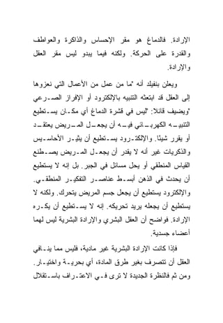 ‫ﺍﻹﺭﺍﺩﺓ. ﻓﺎﻟﺩﻤﺎﻍ ﻫﻭ ﻤﻘﺭ ﺍﻹﺤﺴﺎﺱ ﻭﺍﻟﺫﺍﻜﺭﺓ ﻭﺍﻟﻌﻭﺍﻁﻑ‬
‫ﻭﺍﻟﻘﺩﺭﺓ ﻋﻠﻰ ﺍﻟﺤﺭﻜﺔ. ﻭﻟﻜﻨﻪ ﻓﻴﻤﺎ ﻴﺒﺩﻭ ﻟﻴﺱ ﻤﻘﺭ ﺍﻟﻌﻘل‬
                                               ‫ﻭﺍﻹﺭﺍﺩﺓ.‬

‫ﻭﻴﻌﻠﻥ ﺒﻨﻔﻴﻠﺩ ﺃﻨﻪ "ﻤﺎ ﻤﻥ ﻋﻤل ﻤﻥ ﺍﻷﻋﻤﺎل ﺍﻟﺘﻲ ﻨﻌﺯﻭﻫﺎ‬
‫ﺇﻟﻰ ﺍﻟﻌﻘل ﻗﺩ ﺍﺒﺘﻌﺜﻪ ﺍﻟﺘﻨﺒﻴﻪ ﺒﺎﻹﻟﻜﺘﺭﻭﺩ ﺃﻭ ﺍﻹﻓﺭﺍﺯ ﺍﻟﺼـﺭﻋﻲ‬
‫"ﻭﻴﻀﻴﻑ ﻗﺎﺌﻼ: "ﻟﻴﺱ ﻓﻲ ﻗﺸﺭﺓ ﺍﻟﺩﻤﺎﻍ ﺃﻱ ﻤﻜـﺎﻥ ﻴﺴـﺘﻁﻴﻊ‬
                                      ‫ﹰ‬
‫ـﺩ‬
 ‫ـل ـﺭﻴﺽ ﻴﻌﺘﻘـ‬
          ‫ـﺎﺌﻲ ـﻪ ﺃﻥ ﻴﺠﻌـ ﺍﻟﻤـ‬
                        ‫ﻓﻴـ‬  ‫ـﻪ ﺍﻟﻜﻬﺭﺒـ‬
                                      ‫ﺍﻟﺘﻨﺒﻴـ‬
‫ﺃﻭ ﻴﻘﺭﺭ ﺸﻴ ًﺎ. ﻭﺍﻹﻟﻜﺘـﺭﻭﺩ ﻴﺴـﺘﻁﻴﻊ ﺃﻥ ﻴﺜﻴـﺭ ﺍﻷﺤﺎﺴـﻴﺱ‬
                                       ‫ﺌ‬
‫ﻭﺍﻟﺫﻜﺭﻴﺎﺕ ﻏﻴﺭ ﺃﻨﻪ ﻻ ﻴﻘﺩﺭ ﺃﻥ ﻴﺠﻌـل ﺍﻟﻤـﺭﻴﺽ ﻴﺼـﻁﻨﻊ‬
‫ﺍﻟﻘﻴﺎﺱ ﺍﻟﻤﻨﻁﻘﻲ ﺃﻭ ﻴﺤل ﻤﺴﺎﺌل ﻓﻲ ﺍﻟﺠﺒﺭ. ﺒل ﺇﻨﻪ ﻻ ﻴﺴﺘﻁﻴﻊ‬
‫ﺃﻥ ﻴﺤﺩﺙ ﻓﻲ ﺍﻟﺫﻫﻥ ﺃﺒﺴـﻁ ﻋﻨﺎﺼـﺭ ﺍﻟﺘﻔﻜﻴـﺭ ﺍﻟﻤﻨﻁﻘـﻲ.‬
‫ﻭﺍﻹﻟﻜﺘﺭﻭﺩ ﻴﺴﺘﻁﻴﻊ ﺃﻥ ﻴﺠﻌل ﺠﺴﻡ ﺍﻟﻤﺭﻴﺽ ﻴﺘﺤﺭﻙ. ﻭﻟﻜﻨﻪ ﻻ‬
‫ﻴﺴﺘﻁﻴﻊ ﺃﻥ ﻴﺠﻌﻠﻪ ﻴﺭﻴﺩ ﺘﺤﺭﻴﻜﻪ. ﺇﻨﻪ ﻻ ﻴﺴـﺘﻁﻴﻊ ﺃﻥ ﻴﻜـﺭﻩ‬
‫ﺍﻹﺭﺍﺩﺓ. ﻓﻭﺍﻀﺢ ﺃﻥ ﺍﻟﻌﻘل ﺍﻟﺒﺸﺭﻱ ﻭﺍﻹﺭﺍﺩﺓ ﺍﻟﺒﺸﺭﻴﺔ ﻟﻴﺱ ﻟﻬﻤﺎ‬
                                         ‫ﺃﻋﻀﺎﺀ ﺠﺴﺩﻴﺔ.‬
‫ﻓﺈﺫﺍ ﻜﺎﻨﺕ ﺍﻹﺭﺍﺩﺓ ﺍﻟﺒﺸﺭﻴﺔ ﻏﻴﺭ ﻤﺎﺩﻴﺔ، ﻓﻠﻴﺱ ﻤﻤﺎ ﻴﻨـﺎﻓﻲ‬
‫ﺍﻟﻌﻘل ﺃﻥ ﺘﺘﺼﺭﻑ ﺒﻐﻴﺭ ﻁﺭﻕ ﺍﻟﻤﺎﺩﺓ، ﺃﻱ ﺒﺤﺭﻴـﺔ ﻭﺍﺨﺘﻴـﺎﺭ.‬
‫ﻭﻤﻥ ﺜﻡ ﻓﺎﻟﻨﻅﺭﺓ ﺍﻟﺠﺩﻴﺩﺓ ﻻ ﺘﺭﻯ ﻓـﻲ ﺍﻻﻋﺘـﺭﺍﻑ ﺒﺎﺴـﺘﻘﻼل‬
 