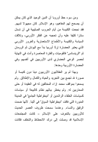 ‫ﻭﻤﻥ ﺴﻭﺀ ﺤﻅ ﺃﻭﺭﻭﺒﺎ ﺃﻥ ﺍﻟﺩﻴﻥ ﺍﻟﻭﺤﻴﺩ ﺍﻟﺫﻱ ﻜﺎﻥ ﻴﻤﻜﻥ‬
‫ﺃﻥ ﻴﺼﺤﺢ ﻟﻬﻡ ﺍﻟﻤﻔﺎﻫﻴﻡ، ﻭﻫﻭ ﺍﻹﺴﻼﻡ. ﻜﺎﻥ ﻤﺠﻬﻭﻻ ﻟﺩﻴﻬﻡ.‬
       ‫ﹰ‬
‫ﻓﻘﺩ ﻨﺠﺤﺕ ﺍﻟﻜﻨﻴﺴﺔ ﻤﻥ ﺃﻴﺎﻡ ﺍﻟﺤﺭﻭﺏ ﺍﻟﺼﻠﻴﺒﻴﺔ ﻓﻲ ﺃﻥ ﺘﺴﺩل‬
‫ﺴﺘﺎ ‪‬ﺍ ﻜﺜﻴ ﹰﺎ ﻋﻠﻴﻪ ﻭﺃﻥ ﺘﺤﺠﺒﻪ ﻋﻥ ﺍﻟﻔﻜﺭ ﺍﻷﻭﺭﺒﻲ، ﻭﺘﻼﻗﺕ‬
                                       ‫ﻔ‬      ‫ﺭ‬
‫ﺍﻟﺴﻴﺎﺴﺔ ﻭﺍﻟﻜﻨﻴﺴﺔ ﻭﺍﻷﻁﻤﺎﻉ ﺍﻻﺴﺘﻌﻤﺎﺭﻴﺔ ﻭﺍﻟﻐﺭﻭﺭ ﺍﻷﻭﺭﺒﻲ‬
‫ﺍﻟﺫﻱ ﻴﻌﺘﺒﺭ ﺍﻟﺤﻀﺎﺭﺓ ﺇﺭ ﹰﺎ ﺃﻭﺭﺒﻴﺎ ﺒﺩﺃ ﻤﻊ ﺍﻟﻴﻭﻨﺎﻥ ﺜﻡ ﺍﻟﺭﻭﻤﺎﻥ‬
                                  ‫ﺜ‬
‫ﺜﻡ "ﺍﻟﺭﻴﻨﺴﺎﻨﺱ" ﻓﺎﻟﻘﻭﻤﻴﺎﺕ ﻭﺍﻟﻔﺘﺭﺓ ﺍﻟﻤﻌﺎﺼﺭﺓ ﻭﺃﺩﺕ ﻓﻲ ﺍﻟﻨﻬﺎﻴﺔ‬
‫ﻟﺤﺼﺭ ﺍﻟﻭﻋﻲ ﺍﻟﺤﻀﺎﺭﻱ ﻟﺩﻯ ﺍﻷﻭﺭﺒﻴﻴﻥ ﻓﻲ ﺃﻨﻔﺴﻬﻡ ﻭﻓﻲ‬
                                ‫ﺍﻟﺤﻀﺎﺭﺓ ﺍﻷﻭﺭﺒﻴﺔ ﻭﺤﺩﻫﺎ:‬
‫ﻭﺒﻬﺫﺍ ﻟﻡ ﻴﺭ ﺍﻟﻌﻘﻼﻨﻴﻭﻥ ﺍﻷﻭﺭﺒﻴﻭﻥ ﺩﻴ ﹰﺎ ﺩﻭﻥ ﻜﻨﻴﺴﺔ ﺃﻭ‬
              ‫ﻨ‬
‫ﺼﻭﺭﺓ ﷲ ﺘﺠﻤﻊ ﺒﻴﻥ ﺍﻟﺘﺠﺭﻴﺩ ﻭﺍﻟﺤﻴﺎﺓ ﻭﺍﻟﻜﻤﺎل ﻭﺍﻹﻁﻼﻕ. ﻭﻟﻡ‬
‫ﻴﺴﻤﻌﻭﺍ ﺒﻤﻭﺍﻗﻑ ﻤﺤﻤﺩ ﺇﺯﺍﺀ ﺍﻟﻤﺨﺎﻟﻔﻴﻥ ﻟﻪ ﻓﻲ ﺍﻟﻌﻘﻴﺩﺓ ﺃﻭ ﺤﺘﻰ‬
‫ﺍﻟﻤﺤﺎﺭﺒﻴﻥ ﻟﻪ. ﻭﻟﻡ ﻴﺨﻁﺭ ﺒﺒﺎﻟﻬﻡ ﻨﻅﺎﻡ ﻜﺎﻟﺒﻴﻌﺔ ﺃﻭ ﺴﻴﺎﺴﺎﺕ‬
‫ﻜﺴﻴﺎﺴﺎﺕ ﺍﻟﺨﻠﻔﺎﺀ ﺍﻟﺭﺍﺸﺩﻴﻥ ﺃﻭ "ﺩﻴﻤﻘﺭﺍﻁﻴﺔ ﺍﻟﺠﺎﻤﻊ" ﻓﻲ ﺍﻟﻤﺩﻴﻨﺔ‬
‫ﺍﻟﻤﻨﻭﺭﺓ ﺍﻟﺘﻲ ﻓﺎﻗﺕ "ﺩﻴﻤﻘﺭﺍﻁﻴﺔ ﺍﻟﺴﻭﻕ" ﻓﻲ ﺃﺜﻴﻨﺎ. ﻷﻨﻬﺎ ﻀﻤﺕ‬
‫ﺍﻟﺭﻗﻴﻕ ﻭﺍﻟﻨﺴﺎﺀ. ﻭﻋﻨﺩﻤﺎ ﺴﻤﺤﺕ ﻅﺭﻭﻑ ﺍﻟﻌﺼﺭ ﺍﻟﺤﺩﻴﺙ‬
‫ﻟﻸﻭﺭﺒﻴﻴﻥ ﺒﺎﻟﺘﻌﺭﻑ ﻋﻠﻰ ﺍﻹﺴﻼﻡ – ﻜﺎﻨﺕ ﺍﻟﻤﺠﺘﻤﻌﺎﺕ‬
‫ﺍﻹﺴﻼﻤﻴﺔ ﻗﺩ ﻭﺼﻠﺕ ﺇﻟﻰ ﺩﺭﻙ ﺍﻻﻨﺤﻁﺎﻁ ﻭﺍﻟﺘﺨﻠﻑ ﻓﻜﺎﻨﺕ‬
 