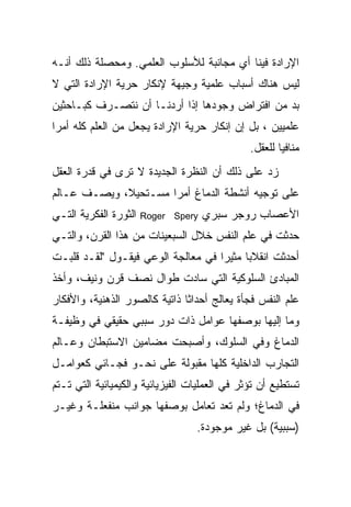 ‫ﺍﻹﺭﺍﺩﺓ ﻓﻴﻨﺎ ﺃﻱ ﻤﺠﺎﻨﺒﺔ ﻟﻸﺴﻠﻭﺏ ﺍﻟﻌﻠﻤﻲ. ﻭﻤﺤﺼﻠﺔ ﺫﻟﻙ ﺃﻨـﻪ‬
‫ﻟﻴﺱ ﻫﻨﺎﻙ ﺃﺴﺒﺎﺏ ﻋﻠﻤﻴﺔ ﻭﺠﻴﻬﺔ ﻹﻨﻜﺎﺭ ﺤﺭﻴﺔ ﺍﻹﺭﺍﺩﺓ ﺍﻟﺘﻲ ﻻ‬
‫ﺒﺩ ﻤﻥ ﺍﻓﺘﺭﺍﺽ ﻭﺠﻭﺩﻫﺎ ﺇﺫﺍ ﺃﺭﺩﻨـﺎ ﺃﻥ ﻨﺘﺼـﺭﻑ ﻜﺒـﺎﺤﺜﻴﻥ‬
‫ﻋﻠﻤﻴﻴﻥ ، ﺒل ﺇﻥ ﺇﻨﻜﺎﺭ ﺤﺭﻴﺔ ﺍﻹﺭﺍﺩﺓ ﻴﺠﻌل ﻤﻥ ﺍﻟﻌﻠﻡ ﻜﻠﻪ ﺃﻤ ‪‬ﺍ‬
 ‫ﺭ‬
                                               ‫ﻤﻨﺎﻓ ‪‬ﺎ ﻟﻠﻌﻘل.‬
                                                       ‫ﻴ‬
‫ﺯﺩ ﻋﻠﻰ ﺫﻟﻙ ﺃﻥ ﺍﻟﻨﻅﺭﺓ ﺍﻟﺠﺩﻴﺩﺓ ﻻ ﺘﺭﻯ ﻓﻲ ﻗﺩﺭﺓ ﺍﻟﻌﻘل‬
‫ﻋﻠﻰ ﺘﻭﺠﻴﻪ ﺃﻨﺸﻁﺔ ﺍﻟﺩﻤﺎﻍ ﺃﻤ ‪‬ﺍ ﻤﺴـﺘﺤﻴ ﹰ، ﻭﻴﺼـﻑ ﻋـﺎﻟﻡ‬
             ‫ﻼ‬         ‫ﺭ‬
‫ﺍﻟﺜﻭﺭﺓ ﺍﻟﻔﻜﺭﻴﺔ ﺍﻟﺘـﻲ‬   ‫‪Roger Spery‬‬   ‫ﺍﻷﻋﺼﺎﺏ ﺭﻭﺠﺭ ﺴﺒﺭﻱ‬
‫ﺤﺩﺜﺕ ﻓﻲ ﻋﻠﻡ ﺍﻟﻨﻔﺱ ﺨﻼل ﺍﻟﺴﺒﻌﻴﻨﺎﺕ ﻤﻥ ﻫﺫﺍ ﺍﻟﻘﺭﻥ، ﻭﺍﻟﺘـﻲ‬
‫ﺃﺤﺩﺜﺕ ﺍﻨﻘﻼﺒﺎ ﻤﺜﻴ ‪‬ﺍ ﻓﻲ ﻤﻌﺎﻟﺠﺔ ﺍﻟﻭﻋﻲ ﻓﻴﻘـﻭل "ﻟﻘـﺩ ﻗﻠﺒـﺕ‬
                                    ‫ﺭ‬
‫ﺍﻟﻤﺒﺎﺩﺉ ﺍﻟﺴﻠﻭﻜﻴﺔ ﺍﻟﺘﻲ ﺴﺎﺩﺕ ﻁﻭﺍل ﻨﺼﻑ ﻗﺭﻥ ﻭﻨﻴﻑ، ﻭﺃﺨﺫ‬
‫ﻋﻠﻡ ﺍﻟﻨﻔﺱ ﻓﺠﺄﺓ ﻴﻌﺎﻟﺞ ﺃﺤﺩﺍ ﹰﺎ ﺫﺍﺘﻴﺔ ﻜﺎﻟﺼﻭﺭ ﺍﻟﺫﻫﻨﻴﺔ، ﻭﺍﻷﻓﻜﺎﺭ‬
                               ‫ﺜ‬
‫ﻭﻤﺎ ﺇﻟﻴﻬﺎ ﺒﻭﺼﻔﻬﺎ ﻋﻭﺍﻤل ﺫﺍﺕ ﺩﻭﺭ ﺴﺒﺒﻲ ﺤﻘﻴﻘﻲ ﻓﻲ ﻭﻅﻴﻔـﺔ‬
‫ﺍﻟﺩﻤﺎﻍ ﻭﻓﻲ ﺍﻟﺴﻠﻭﻙ، ﻭﺃﺼﺒﺤﺕ ﻤﻀﺎﻤﻴﻥ ﺍﻻﺴﺘﺒﻁﺎﻥ ﻭﻋـﺎﻟﻡ‬
‫ﺍﻟﺘﺠﺎﺭﺏ ﺍﻟﺩﺍﺨﻠﻴﺔ ﻜﻠﻬﺎ ﻤﻘﺒﻭﻟﺔ ﻋﻠﻰ ﻨﺤـﻭ ﻓﺠـﺎﺌﻲ ﻜﻌﻭﺍﻤـل‬
‫ﺘﺴﺘﻁﻴﻊ ﺃﻥ ﺘﺅﺜﺭ ﻓﻲ ﺍﻟﻌﻤﻠﻴﺎﺕ ﺍﻟﻔﻴﺯﻴﺎﺌﻴﺔ ﻭﺍﻟﻜﻴﻤﻴﺎﺌﻴﺔ ﺍﻟﺘﻲ ﺘـﺘﻡ‬
‫ﻓﻲ ﺍﻟﺩﻤﺎﻍ؛ ﻭﻟﻡ ﺘﻌﺩ ﺘﻌﺎﻤل ﺒﻭﺼﻔﻬﺎ ﺠﻭﺍﻨﺏ ﻤﻨﻔﻌﻠـﺔ ﻭﻏﻴـﺭ‬
                                  ‫)ﺴﺒﺒﻴﺔ( ﺒل ﻏﻴﺭ ﻤﻭﺠﻭﺩﺓ.‬
 