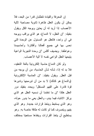 ‫ﺇﻥ ﺍﻟﻤﻌﺭﻓﺔ ﻭﺍﻟﻘﻴﺎﺩﺓ ﺘﺘﻁﻠﺒﺎﻥ ﻗﺩ ‪‬ﺍ ﻤﻥ ﺍﻟﺒﻌﺩ، ﻓﻼ‬
              ‫ﺭ‬
‫ﻴﻤﻜﻥ ﺃﻥ ﻴﻜﻭﻥ ﺍﻟﻌﻘل ﻅﺎﻫﺭﺓ ﺜﺎﻨﻭﻴﺔ ﻤﺼﺎﺤﺒﺔ ﻵﻟﻴﺔ‬
‫ﺍﻷﻋﺼﺎﺏ ﺇﺫﺍ ﺃﺭﻴﺩ ﻟﻪ ﺃﻥ ﻴﻌﺎﻴﻥ ﻭﻴﻭﺠﻪ ﺍﻟﻜل ﻭﻴﻘﻭل‬
‫ﺒﻨﻔﻴﻠﺩ: "ﺇﻥ ﺍﻟﻌﻘل، ﻻ ﺍﻟﺩﻤﺎﻍ، ﻫﻭ ﺍﻟﺫﻱ ﻴﺭﺍﻗﺏ ﻭﻴﻭﺠﻪ‬
‫ﻓﻲ ﺁﻥ ﻭﺍﺤﺩ، ﻓﺎﻟﻌﻘل ﻫﻭ ﺍﻟﻤﺴﺌﻭل ﻋﻥ ﺍﻟﻭﺤﺩﺓ ﺍﻟﺘﻲ‬
‫ﻨﺤﺱ ﺒﻬﺎ ﻓﻲ ﺠﻤﻴﻊ ﺃﻓﻌﺎﻟﻨﺎ ﻭﺃﻓﻜﺎﺭﻨﺎ ﻭﺃﺤﺎﺴﻴﺴﻨﺎ‬
‫ﻭﻋﻭﺍﻁﻔﻨﺎ. ﻭﻴﻀﻴﻑ ﺃﻜﻠﺱ "ﺇﻥ ﻭﺤﺩﺓ ﺍﻟﺘﺠﺭﺒﺔ ﺍﻟﻭﺍﻋﻴﺔ‬
        ‫ﻴﺘﻴﺤﻬﺎ ﺍﻟﻌﻘل ﺍﻟﻭﺍﻋﻲ ﻨﻔﺴﻪ ﻻ ﺁﻟﻴﺔ ﺍﻷﻋﺼﺎﺏ.‬

‫ﻭﻟﻭ ﻜﺎﻥ ﺍﻟﺩﻤﺎﻍ ﺤﺎﺴﺒﺔ ﺇﻟﻜﺘﺭﻭﻨﻴﺔ ﺒﺎﻟﻐﺔ ﺍﻟﺘﻌﻘﻴﺩ،‬
‫ﻓﻼ ﺒﺩ ﻟﻪ ﺇ ﹰﺍ، ﺸﺄﻨﻪ ﺸﺄﻥ ﺍﻟﺤﺎﺴﺒﺔ، ﻤﻥ ﺃﻥ ﻴﻭﺠﻪ ﻤﻥ‬
                                  ‫ﺫ‬
‫ﻗﺒل ﺍﻟﻌﻘل. ﻭﻴﻘﻭل ﺒﻨﻔﻴﻠﺩ: "ﺇﻥ ﺍﻟﺤﺎﺴﺒﺔ ﺍﻹﻟﻜﺘﺭﻭﻨﻴﺔ‬
‫)ﻭﺍﻟﺩﻤﺎﻍ ﻫﻭ ﻜﺫﻟﻙ( ﻻ ﺒﺩ ﻤﻥ ﺃﻥ ﺘﺒﺭﻤﺠﻬﺎ ﻭﺘﺩﻴﺭﻫﺎ‬
‫ﻗﻭﺓ ﻗﺎﺩﺭﺓ ﻋﻠﻰ ﺍﻟﻔﻬﻡ ﺍﻟﻤﺴﺘﻘل" ﻭﻴﺤﺩﺩ ﺒﻨﻔﻴﻠﺩ ﺩﻭﺭ‬
‫ﺍﻟﻌﻘل ﻫﻜﺫﺍ "ﺇﻥ ﻤﺎ ﺘﻌﻠﻤﻨﺎ ﺃﻥ ﻨﺴﻤﻴﻪ ﺍﻟﻌﻘل ﻫﻭ ﺍﻟﺫﻱ‬
‫ﻴﺭﻜﺯ ﺍﻻﻨﺘﺒﺎﻩ ﻓﻴﻤﺎ ﻴﺒﺩﻭ، ﻭﺍﻟﻌﻘل ﻴﻌﻲ ﻤﺎ ﻴﺩﻭﺭ ﺤﻭﻟﻪ،‬
‫ﻭﻫﻭ ﺍﻟﺫﻱ ﻴﺴﺘﻨﺒﻁ ﻭﻴﺘﺨﺫ ﻗﺭﺍﺭﺍﺕ ﺠﺩﻴﺩﺓ. ﻭﻫﻭ ﺍﻟﺫﻱ‬
‫ﻴﻔﻬﻡ ﻭﻴﺘﺼﺭﻑ ﻜﻤﺎ ﻟﻭ ﻜﺎﻨﺕ ﻟﻪ ﻁﺎﻗﺔ ﺨﺎﺼﺔ ﺒﻪ. ﻭﻫﻭ‬
‫ﻴﺴﺘﻁﻴﻊ ﺃﻥ ﻴﺘﺨﺫ ﺍﻟﻘﺭﺍﺭﺍﺕ ﻭﻴﻨﻔﺫﻫﺎ ﻤﺴﺘﻌﻴ ﹰﺎ ﺒﻤﺨﺘﻠﻑ‬
        ‫ﻨ‬
 