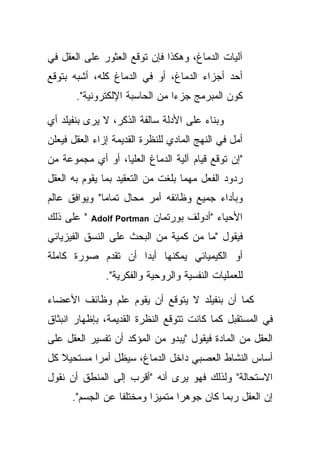 ‫ﺁﻟﻴﺎﺕ ﺍﻟﺩﻤﺎﻍ، ﻭﻫﻜﺫﺍ ﻓﺈﻥ ﺘﻭﻗﻊ ﺍﻟﻌﺜﻭﺭ ﻋﻠﻰ ﺍﻟﻌﻘل ﻓﻲ‬
‫ﺃﺤﺩ ﺃﺠﺯﺍﺀ ﺍﻟﺩﻤﺎﻍ، ﺃﻭ ﻓﻲ ﺍﻟﺩﻤﺎﻍ ﻜﻠﻪ، ﺃﺸﺒﻪ ﺒﺘﻭﻗﻊ‬
       ‫ﻜﻭﻥ ﺍﻟﻤﺒﺭﻤﺞ ﺠﺯ ‪‬ﺍ ﻤﻥ ﺍﻟﺤﺎﺴﺒﺔ ﺍﻹﻟﻜﺘﺭﻭﻨﻴﺔ".‬
                                ‫ﺀ‬

‫ﻭﺒﻨﺎﺀ ﻋﻠﻰ ﺍﻷﺩﻟﺔ ﺴﺎﻟﻔﺔ ﺍﻟﺫﻜﺭ، ﻻ ﻴﺭﻯ ﺒﻨﻔﻴﻠﺩ ﺃﻱ‬
‫ﺃﻤل ﻓﻲ ﺍﻟﻨﻬﺞ ﺍﻟﻤﺎﺩﻱ ﻟﻠﻨﻅﺭﺓ ﺍﻟﻘﺩﻴﻤﺔ ﺇﺯﺍﺀ ﺍﻟﻌﻘل ﻓﻴﻌﻠﻥ‬
‫"ﺇﻥ ﺘﻭﻗﻊ ﻗﻴﺎﻡ ﺁﻟﻴﺔ ﺍﻟﺩﻤﺎﻍ ﺍﻟﻌﻠﻴﺎ، ﺃﻭ ﺃﻱ ﻤﺠﻤﻭﻋﺔ ﻤﻥ‬
‫ﺭﺩﻭﺩ ﺍﻟﻔﻌل ﻤﻬﻤﺎ ﺒﻠﻐﺕ ﻤﻥ ﺍﻟﺘﻌﻘﻴﺩ ﺒﻤﺎ ﻴﻘﻭﻡ ﺒﻪ ﺍﻟﻌﻘل‬
‫ﻭﺒﺄﺩﺍﺀ ﺠﻤﻴﻊ ﻭﻅﺎﺌﻔﻪ ﺃﻤﺭ ﻤﺤﺎل ﺘﻤﺎ ‪‬ﺎ" ﻭﻴﻭﺍﻓﻕ ﻋﺎﻟﻡ‬
              ‫ﻤ‬
‫" ﻋﻠﻰ ﺫﻟﻙ‬   ‫‪Adolf Portman‬‬   ‫ﺍﻷﺤﻴﺎﺀ "ﺃﺩﻭﻟﻑ ﺒﻭﺭﺘﻤﺎﻥ‬
‫ﻓﻴﻘﻭل "ﻤﺎ ﻤﻥ ﻜﻤﻴﺔ ﻤﻥ ﺍﻟﺒﺤﺙ ﻋﻠﻰ ﺍﻟﻨﺴﻕ ﺍﻟﻔﻴﺯﻴﺎﺌﻲ‬
‫ﺃﻭ ﺍﻟﻜﻴﻤﻴﺎﺌﻲ ﻴﻤﻜﻨﻬﺎ ﺃﺒ ‪‬ﺍ ﺃﻥ ﺘﻘﺩﻡ ﺼﻭﺭﺓ ﻜﺎﻤﻠﺔ‬
                    ‫ﺩ‬
               ‫ﻟﻠﻌﻤﻠﻴﺎﺕ ﺍﻟﻨﻔﺴﻴﺔ ﻭﺍﻟﺭﻭﺤﻴﺔ ﻭﺍﻟﻔﻜﺭﻴﺔ".‬

‫ﻜﻤﺎ ﺃﻥ ﺒﻨﻔﻴﻠﺩ ﻻ ﻴﺘﻭﻗﻊ ﺃﻥ ﻴﻘﻭﻡ ﻋﻠﻡ ﻭﻅﺎﺌﻑ ﺍﻷﻋﻀﺎﺀ‬
‫ﻓﻲ ﺍﻟﻤﺴﺘﻘﺒل ﻜﻤﺎ ﻜﺎﻨﺕ ﺘﺘﻭﻗﻊ ﺍﻟﻨﻅﺭﺓ ﺍﻟﻘﺩﻴﻤﺔ، ﺒﺈﻅﻬﺎﺭ ﺍﻨﺒﺜﺎﻕ‬
‫ﺍﻟﻌﻘل ﻤﻥ ﺍﻟﻤﺎﺩﺓ ﻓﻴﻘﻭل "ﻴﺒﺩﻭ ﻤﻥ ﺍﻟﻤﺅﻜﺩ ﺃﻥ ﺘﻔﺴﻴﺭ ﺍﻟﻌﻘل ﻋﻠﻰ‬
‫ﺃﺴﺎﺱ ﺍﻟﻨﺸﺎﻁ ﺍﻟﻌﺼﺒﻲ ﺩﺍﺨل ﺍﻟﺩﻤﺎﻍ، ﺴﻴﻅل ﺃﻤ ‪‬ﺍ ﻤﺴﺘﺤﻴﻼ ﻜل‬
   ‫ﹰ‬       ‫ﺭ‬
‫ﺍﻻﺴﺘﺤﺎﻟﺔ" ﻭﻟﺫﻟﻙ ﻓﻬﻭ ﻴﺭﻯ ﺃﻨﻪ "ﺃﻗﺭﺏ ﺇﻟﻰ ﺍﻟﻤﻨﻁﻕ ﺃﻥ ﻨﻘﻭل‬
      ‫ﺇﻥ ﺍﻟﻌﻘل ﺭﺒﻤﺎ ﻜﺎﻥ ﺠﻭﻫ ‪‬ﺍ ﻤﺘﻤﻴ ‪‬ﺍ ﻭﻤﺨﺘﻠ ﹰﺎ ﻋﻥ ﺍﻟﺠﺴﻡ".‬
                  ‫ﻔ‬        ‫ﺯ‬       ‫ﺭ‬
 